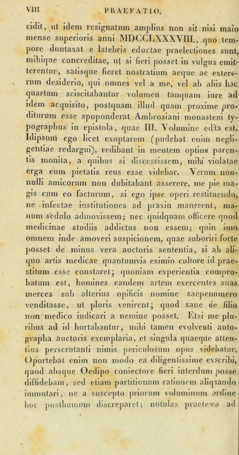 P U A E F A 'I' I (). cidit, ut idem resignatum amplius non sit nisi maio mense superioris anni MDCCLXXXVJII., quo tem- pore dontaxat e latebris eductae praelectiones sunt, miliique concreditae, ut si fieri posset in vulgus emit- terentur, satisque fieret nostratium aeque ac extero- v rum desiderio, qui omnes vel a me, vel ab aliis hac quartum sciscitabantur volumen tanquam i ure ad idem acquisito, postquam illud quam proxime pro- diturum esse spoponderat Ambrosiani monasteni ty- pograplms in epistola, quae III. Volumine edta est. Idipsum ego licet exoptarem (pudebat enim negli- gentiac redargui), redibant in mentem optimi paren- tis monita, a quibus si discessissem, mihi violatae erga eum pietatis reus esse videbar. Verum non- nulli amicorum non dubitabant asserere, me pie ma- gis cum eo facturum, si ego ipse operi restituendo, ne infectae institutiones ad praxin manerent, ma- num sedulo admovissem; nec quidquam officere quod medicinae studiis addictus non essem; quin imo omnem inde amoveri suspicionem, quae suboriri forte posset de minus vera auctoris sententia, si ab ali- quo artis medicae quantumvis eximio cultore id prae- stitum esse constaretj quoniam experientia compro- batum est, homines eandem artem exercentes suas merces sub alterius opificis nomine saepenumero venditasse, ut pluris venirent; quod sane de lilio non medico indicari a nemine posset. Etsi me plu- ribus ad id hortabantur, mihi tamen evolventi auto- grapha auctoris exemplaria, et singula quaeque atten- tius perscrutanti nimis periculosum opus videbatur. Oportebat enim non modo ea diligentissime exscribi, quod absque Oedipo coniectore fieri interdum posse diffidebam, sed etiam partitionum rationem aliqiando I immutari, ne a suscepto priorum voluminum ordine hoc posthumum discreparet; nolulas praeterea ad