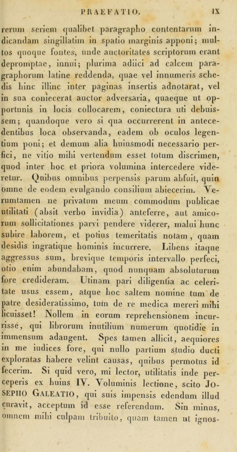 rerum seriem qualibet paragrapho contentarum in- dicandam singillatiin in spatio marginis apponi; mul- tos quoque fontes, unde auctoritates scriptorum erant depromptae, innui; plurima adiici ad calcem para- grapliorum latine reddenda, quae vel innumeris sche- dis hinc illinc inter paginas insertis adnotarat, vel in sua coniecerat auctor adversaria, quaeque ut op- portunis in locis collocarem, coniectura uti debuis- sem; quandoque vero si qua occurrerent in antece- dentibus loca observanda, eadem oh oculos legen- tium poni; et demum alia huiusmodi necessario per- fici, ne vitio mihi vertendum esset totum discrimen, quod inter hoc et priora volumina intercedere vide- retur. Quibus omnibus perpensis parum abfuit, quin omne de eodem evulgando consilium abiecerim. V e- rumtamen ne privatum meum commodum publicae utilitati (absit verbo invidia) anteferre, aut amico- rum sollicitationes parvi pendere viderer, malui hunc subire laborem, et potius temeritatis notam, quam desidis ingratique hominis incurrere. Libens itaque aggressus sum, brevique temporis intervallo perfeci, otio enim abundabam, quod nunquam absoluturum fore credideram. Utinam pari diligentia ac celeri- tate usus essem, atque hoc saltem nomine tum de patre desideratissimo, tum de re medica mereri mihi licuisset! Nollem in eorum reprehensionem incur- risse, qui librorum inutilium numerum quotidie in immensum adaugent. Spes tamen allicit, aequiores m me iudices lore, qui nullo partium studio ducti exploratas habere velint causas, quibus permotus id fecerim. Si quid vero, mi lector, utilitatis inde per- ceperis ex huius IV. Voluminis lectione, scito Jo- SEPIIO GALEATIO, qui suis impensis edendum illud curavit, acceptum id esse referendum. Sin minus, omnem mihi culpam tribuito, quam tamen ut ignos-
