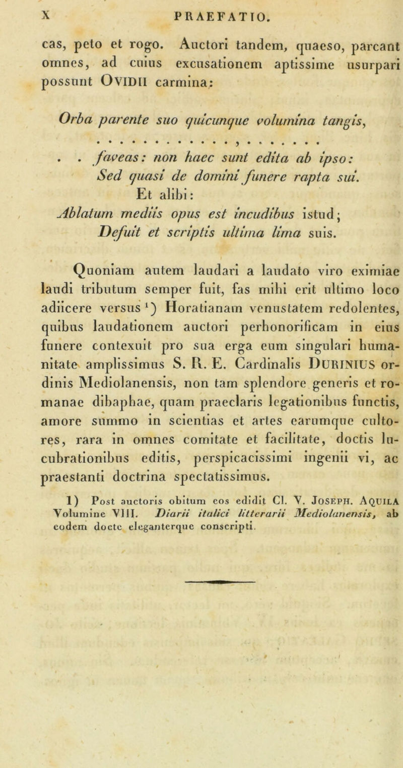 cas, peto et rogo. Auctori tandem, quaeso, parcant oinnes, ad cuius excusationem aptissime usurpari possunt OviDU carmina: Orba parente suo quicunque volumina tangis, . . faveas: non haec sunt edita ab ipso: Sed quasi de domini funere rapta sui. Et alibi: Ablatum mediis opus est incudibus istud; Defuit et scriptis ultima lima suis. Quoniam autem laudari a laudato viro eximiae laudi tributum semper fuit, fas mihi erit ultimo loco adiicere versus A) Horatianam venustatem redolentes, quibus laudationem auctori perhonorificam in eius funere contexuit pro sua erga eum singulari huma- nitate amplissimus S. II. E. Cardinalis DURINIUS or- dinis Mediolanensis, non tam splendore generis et ro- manae dibaphae, quam praeclaris legationibus functis, amore summo in scientias et artes earumque culto- res, rara in omnes comitate et facilitate, doctis lu- cubrationibus editis, perspicacissimi ingenii vi, ac praestanti doctrina spectatissimus. 1) Post auctoris obitura cos edidit Cl. V. JoSEPH. AQUILA Volumine VIII. Diarii italici litterarii Mediolanensis, ab eodem docte eleganterque conscripti.