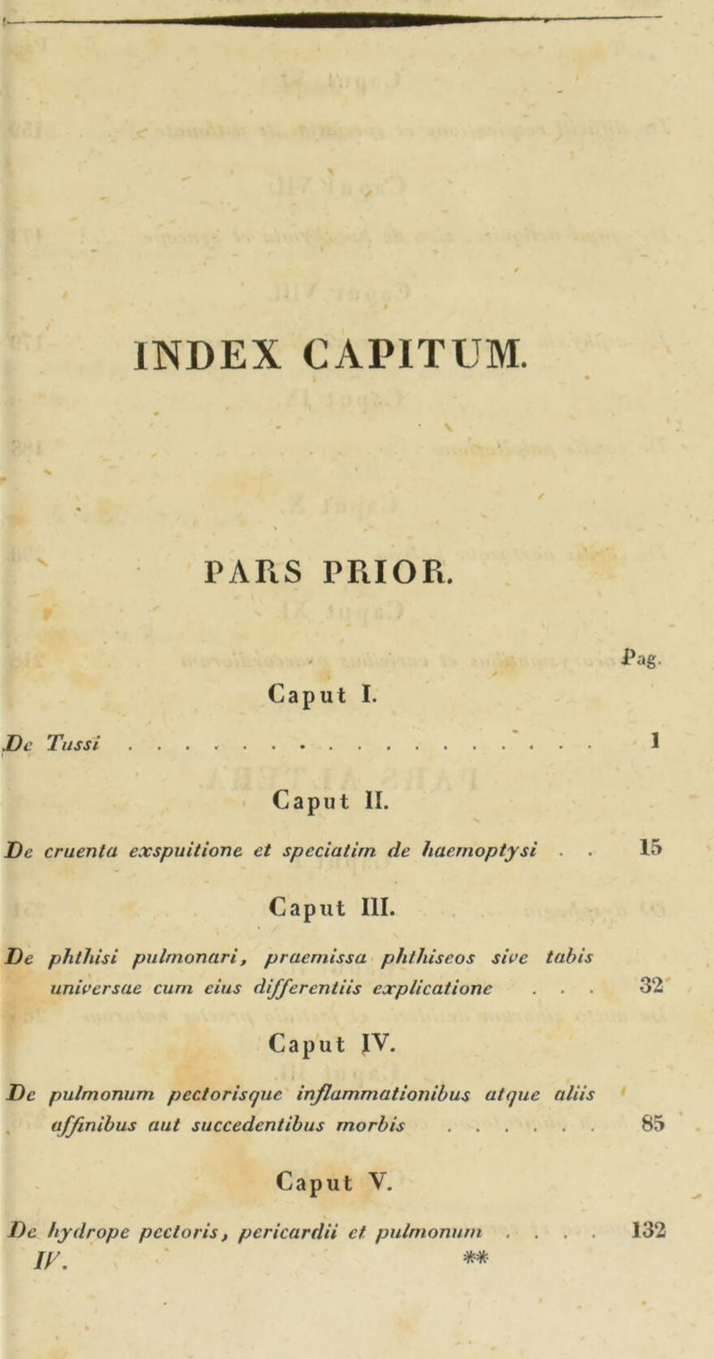 INDEX CAPITUM. PARS PRIOR. Caput I. De Tussi Caput II. De cruenta exspuitione et speciatim de haemoptysi . Caput III. De phthisi pulmonari, praemissa phthiseos sive tabis universae cum cius differentiis explicatione Caput JV. De pulmonum pectorisque inflammationibus atque aliis affinibus aut succedentibus morbis Caput V. De hydrope pectoris, pericardii et pulmonum , iy. **