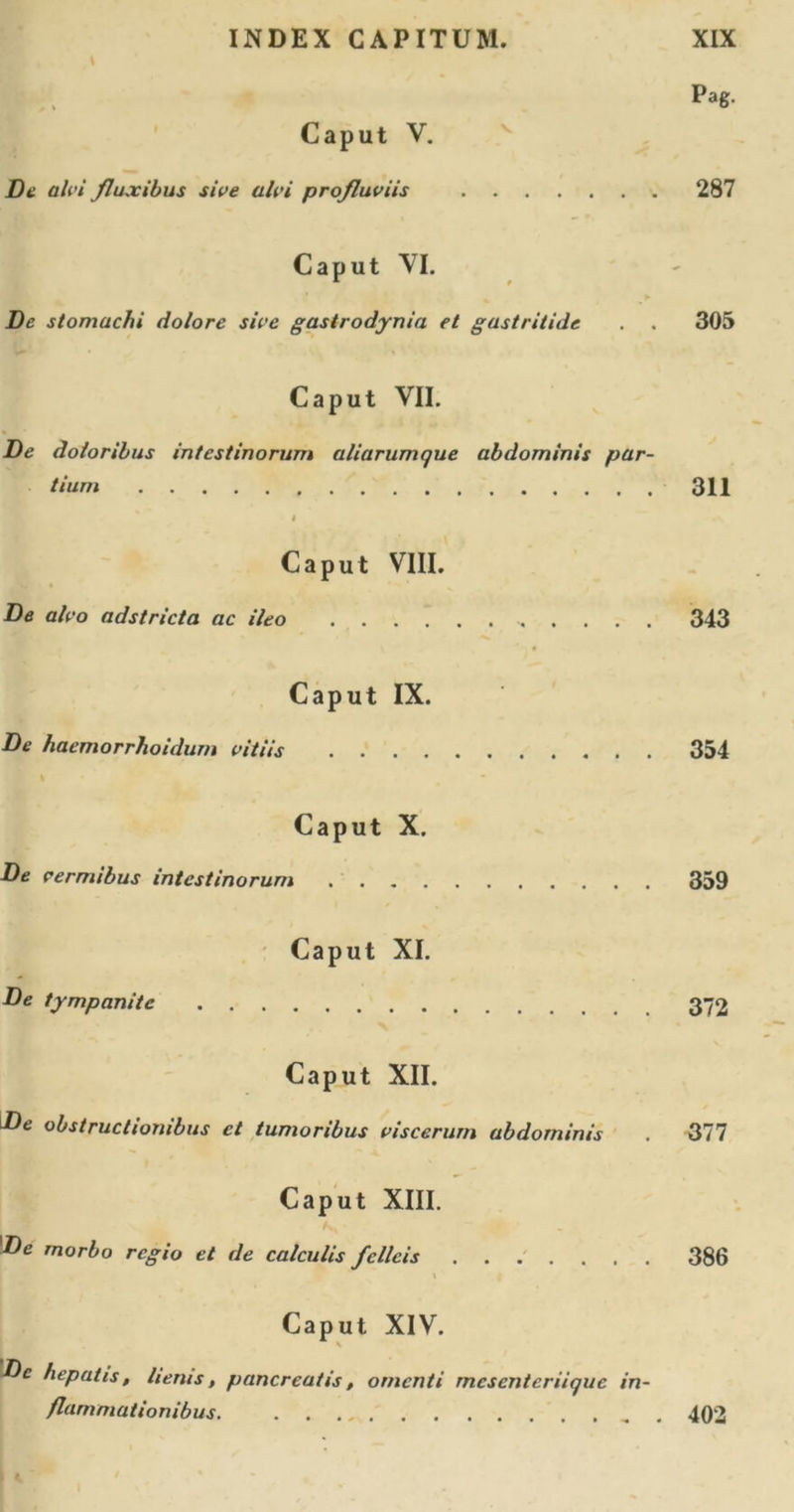 L Pag. Caput V. De ah'i fluxibus sive alvi profluviis 287 Caput VI. &gt; De stomachi dolore sive gastrodynia et gastritide . . 305 Caput VII. De doloribus intestinorum aliarumque abdominis par- tium 311 4 Caput VIII. De alvo adstricta ac ileo 343 Caput IX. De haemorrhoidurn vitiis 354 Caput X. De vermibus intestinorum 359 Caput XI. De tympanite Caput XII. De obstructionibus et tumoribus viscerum abdominis . 377 Caput XIII. De morbo regio et de calculis felleis ....... 386 Caput XIV. \Dc hepatis, herus, pancreatis, omenti mesenteriique in- flammationibus , . 402