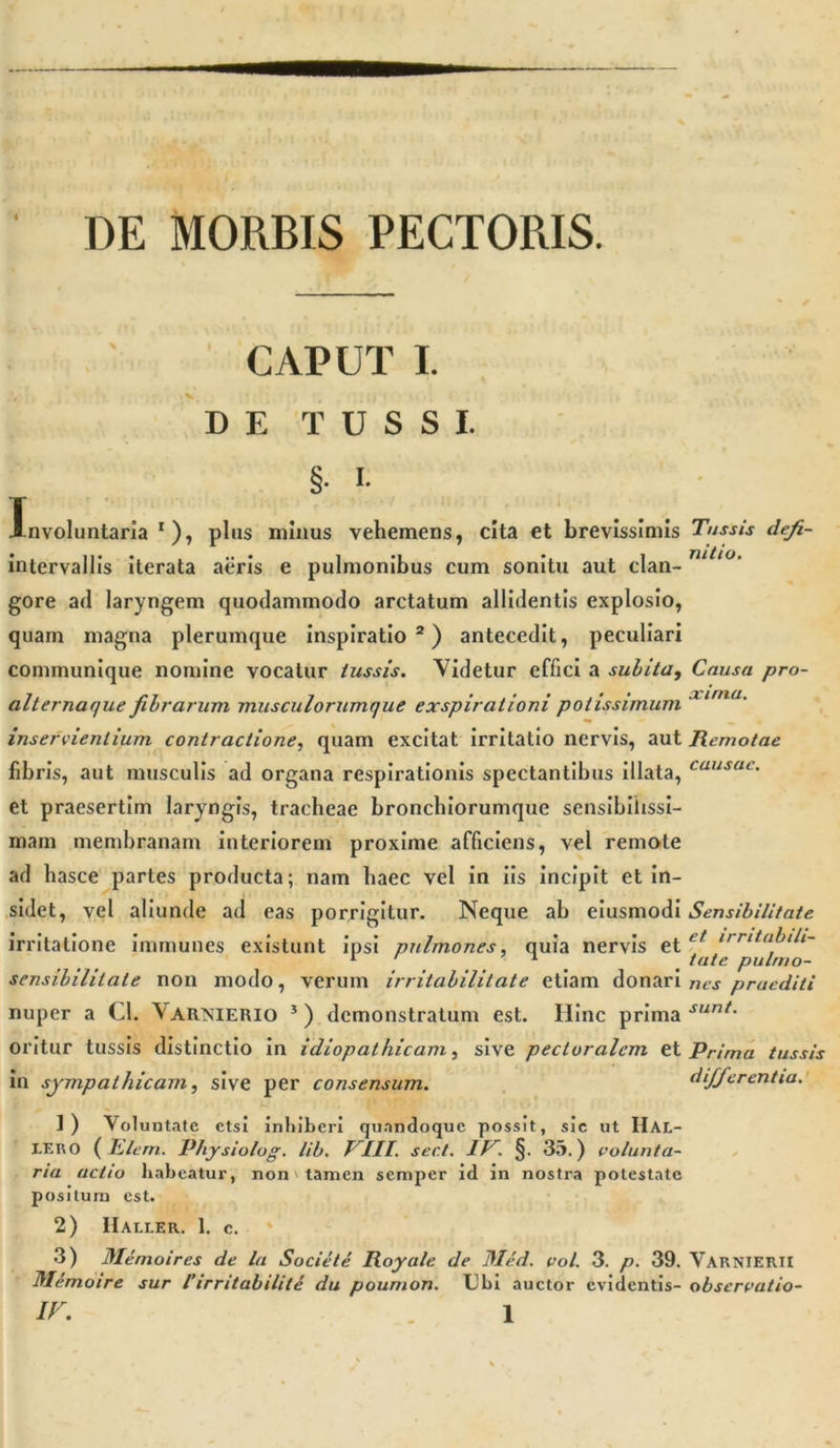 « DE MORBIS PECTORIS. CAPUT I. DE TUSSI. §• i- Involuntaria r), plus minus vehemens, cita et brevissimis Tussis defi- intervallis iterata aeris e pulmonibus cum sonitu aut clan- nit,°’ gore ad laryngem quodammodo arctatum allidentis explosio, quam magna plerumque inspiratio2) antecedit, peculiari communique nomine vocatur tussis. Videtur effici a subita, Causa pro- alternaque fibrarum musculorumque exspirationi potissimum XLrna- inservientium contractione, quam excitat irritatio nervis, aut Remotae fibris, aut musculis ad organa respirationis spectantibus illata, cuusac' et praesertim laryngis, tracheae bronchiorumque sensibilissi- mam membranam interiorem proxime afficiens, vel remote ad hasce partes producta; nam haec vel in iis incipit et in- sidet, vel aliunde ad eas porrigitur. Neque ab eiusmodi Sensibilitate irritatione immunes existunt ipsi pulmones, quia nervis et et irritabili- 1 1 # fate pulmo- sensililitale non modo, verum irritabilitate etiam donari nes praediti nuper a Cl. Varinierio 3 ) demonstratum est. Hinc prima sunt- oritur tussis distinctio in idiopathicam, sive pectoralem et Prima tussis in sympathicam, sive per consensum. differentia. 1) Voluntate etsi inhiberi quandoque possit, sic ut IIal- I.ER0 (Elem. Physiolog. lib. J III. sect. IV. §. 35.) volunta- ria actio habeatur, non &gt; tamen semper id in nostra potestate positum est. 2) IIali.er. 1. c. 3) Memoires de la Societe Royale de Med. vol. 3. p. 39. Varnierii fllemoire sur l’irritabilile du poumon. Ubi auctor evidentis- observatio-