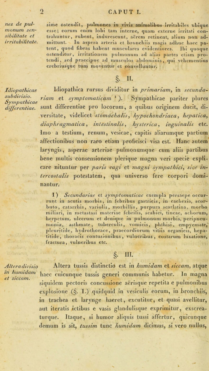 nes de pul- monum sen- sibilitute et irritabilitate. Idiopathicae subdivisio. Sympathicae differentiae. Altera divisio in humidam et siccam. sime ostendit, pulmones in vivis animalibus irritabiles ubique esse; eorum enim lobi lam interne, quam externe irritati con- trahuntur, rubent, indurescunt, aerem retinent, alium non ad- mittunt. In aspera arteria et bronchiis magis adhuc haec pa- tent, quod fibras habent musculares evidentiores. Ibi quoque ostenditur, irritationem pulmonum ad alias partes etiam pro- tendi, sed praecipue ad musculos abdominis, qui vehementius crebriusque tum moventur et convelluntur. §. ii. ldiopatlnca rursus dividitur in primariam, in secunda- riam et symptomaticam 1 ). Sympathicae pariter plures sunt differentiae pro locorum, a quibus originem ducit, di- versitate, videlicet stomachatis, hypochondriaca, hepatica, diaphragmatica, intestinalis, hysterica, inguinalis etc. Imo a testium, renum, vesicae, capitis aliarumque partium affectionibus non raro etiam proficisci visa est. Hanc autem laryngis, asperae arteriae pulmonumque cum aliis partibus bene multis consensionem plerique magna veri specie expli- care nituntur per paris vagi et magni sympathici, sive in- tercostalis potestatem, qua universo fere corpori domi- nantur. 1 ) Secundariae et symptomaticae exempla persaepe occur- runt in acutis morbis, in febribus gastricis, in cachexia, scor- buto, catarrhis, variolis, morbillis, purpura scarlatina, morbo miliari, in metastasi materiae febrilis, scabiei, tineae, achorum, herpetum, ulcerum et denique in pulmonum morbis, peripneu- monia, asthmate, tuberculis, vomicis, phthisi, empyemate, pleuritide, hydrothorace, praecordiorum vitiis organicis, hepa- titide, thoracis contusionibus, vulneribus, costarum luxatione, fractura, vulneribus etc. §• in. Altera tussis distinctio est in humidam et siccam, atque haec cuicunque tussis generi communis habetur. In magna siquidem pectoris concussione aerisque repetita e pulmonibus explosione (§. 1.) quidquid in vesiculis eorum, in bronchiis, in trachea et larynge haeret, excutitur, et quasi avellitur, aut iteratis Ictibus e vasis glandulisque exprimitur, exscrea- turque. Itaque, si humor aliquis tussi affertur, quicunque demum is sit, tussim tunc humidam dicimus, si vero nullus,