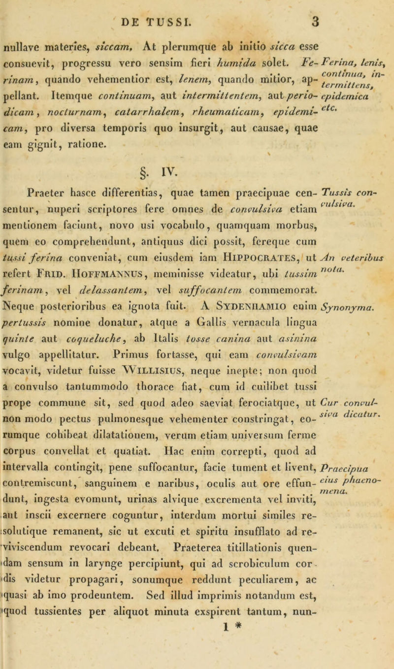 nullave materies, siccam. At plerumque ab initio sicca esse consuevit, progressu vero sensim fieri )'tumida solet. Fe- Ferina, lenisy rinam, quando vehementior est, lenem, quando mitior, ap- 'tvrlniUrns’1' pellant. Itemque continuam, aut intermittentem, aut perio- epidemica dicam , nocturnam, catarrhalemy rheumaticam, epidemi-etc' cam, pro diversa temporis quo insurgit, aut causae, quae eam gignit, ratione. % * - * §. IV. Praeter hasce differentias, quae tamen praecipuae cen- Tussis con- sentur, nuperi scriptores fere omnes de convulsiva etiami u^siva' mentionem faciunt, novo usi vocabulo, quamquam morbus, quem eo comprehendunt, antiquus dici possit, fereque cuin tussi ferina conveniat, cum eiusdem iam IIlPPOCRATES, ut sin veteribus refert Frid. IIOFFMANNUS, meminisse videatur, ubi tussim nu,&lt;l' ferinam, vel delassantem, vel suffocantem commemorat. Neque posterioribus ea ignota fuit. A SYDENilAMlO enim Synonyma, pertussis nomine donatur, atque a Gallis vernacula lingua quinte aut coqueluche, ab Italis losse canina aut asinina vulgo appellitatur. Primus fortasse, qui eam coneulsivam vocavit, videtur fuisse Willisius, neque inepte; non quod a convulso tantummodo thorace fiat, cum id cuilibet tussi prope commune sit, sed quod adeo saeviat ferociatque, ut Cur convul- non modo pectus pulmonesque vehementer constringat, eo-snu dicatur. rumque cohibeat dilatationem, verum etiam universum ferme corpus convellat et quatiat. Hac enim correpti, quod ad intervalla contingit, pene suffocantur, facie tument et livent, Praecipua contremiscunt, sanguinem e naribus, oculis aut ore effun- e,us P^lacno~ dunt, ingesta evomunt, urinas alvique excrementa vel inviti, aut inscii excernere coguntur, interdum mortui similes re- :solutique remanent, sic ut excuti et spiritu insufflato ad re- viviscendum revocari debeant. Praeterea titillationis quen- dam sensum in larynge percipiunt, qui ad scrobiculum cor &lt;dis videtur propagari, sonumque reddunt peculiarem, ac 'quasi ab imo prodeuntem. Sed illud imprimis notandum est, 'quod tussientes per aliquot minuta exspirent tantum, nun- 1 * mena.