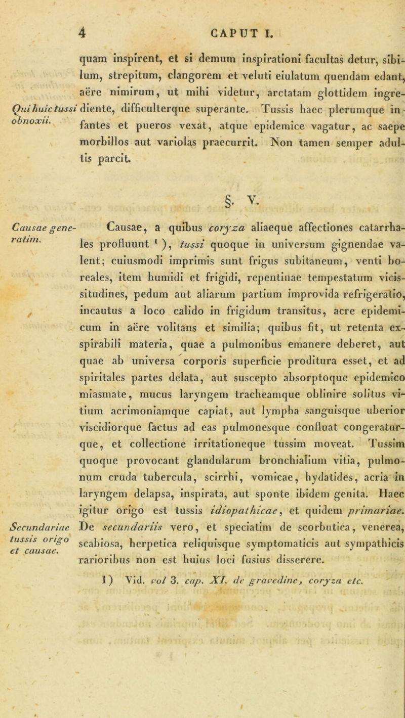 quam inspirent, et si demum inspirationi facultas detur, sibi- lum, strepitum, clangorem et veluti eiulatum quendam edant, aere nimirum, ut mihi videtur, arctatam glottidem ingre- Qui huic tussi diente, difficulterque superante. Tussis haec plerumque in fantes et pueros vexat, atque epidemice vagatur, ac saepe morbillos aut variolas praecurrit. Non tamen semper adul- tis parcit. §• v. i s • N Causae gene- Causae, a quibus coryza aliaeque affectiones catarrha- les profluunt 1 ), tussi quoque in universum gignendae va- lent; cuiusmodi imprimis sunt frigus subitaneum, venti bo- reales, item humidi et frigidi, repentinae tempestatum vicis- situdines, pedum aut aliarum partium improvida refrigeratio, incautus a loco calido in frigidum transitus, acre epidemi- cum in aere volitans et similia; quibus fit, ut retenta ex- spirabili materia, quae a pulmonibus emanere deberet, aut quae ab universa corporis superficie proditura esset, et ad spiritales partes delata, aut suscepto absorptoque epidemico miasmate, mucus laryngem tracheamque oblinire solitus vi- tium acrimoniamque capiat, aut lympha sanguisque uberior viscidiorque factus ad eas pulmonesque confluat congeratur- que, et collectione irritationeque tussim moveat. Tussim quoque provocant glandularum bronchialium vitia, pulmo- num cruda tubercula, scirrhi, vomicae, hydalides, acria in laryngem delapsa, inspirata, aut sponte ibidem genita. Ilaec igitur origo est tussis idiopathicae, et quidem primariae. Secundariae De secundariis vero, et speciatim de scorbutica, venerea, tuss/s origo scabiosa herpetica reliquisque symptomaticis aut sympathicis rarioribus non est huius loci fusius disserere. 1 ) Vid. coi 3. cap. XI. de gravedine, coryza elc. i