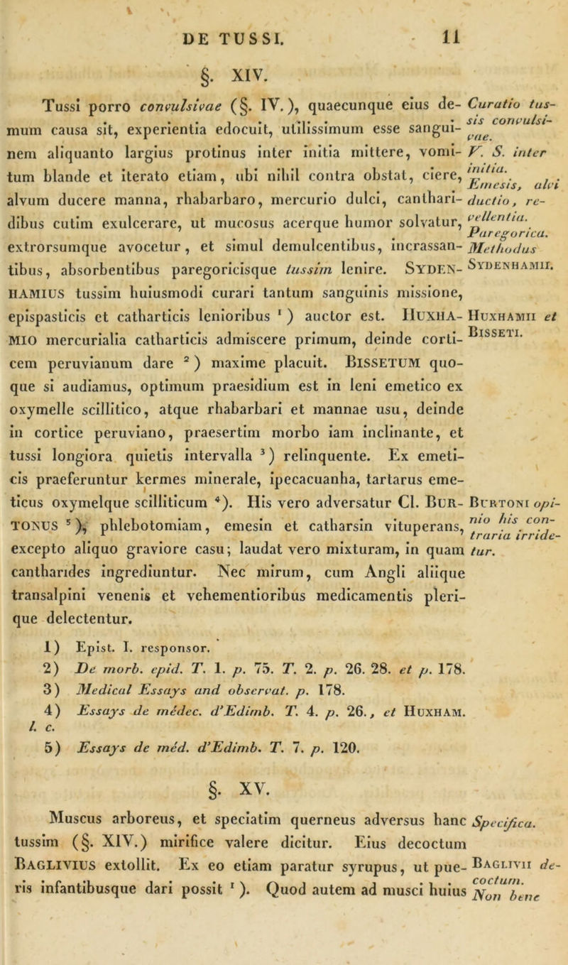 11 DE TUSSI. §. XIV. Tussi porro convulsivae (§. IV.), quaecunque eius de- Curatio tus- . • • i • _ • sis convulsi- mum causa sit, experientia edocuit, utilissimum esse sangui- ( ^ nem aliquanto largius protinus inter initia mittere, vomi- V. S. inter tum Liande et iterato etiam, ubi nihil contra obstat, ciere, lltia‘. . 1 &lt; Ji.mesis, alvi alvum ducere manna, rhabarbaro, mercurio dulci, canthari- ductio, re- dibus cutim exulcerare, ut mucosus acerque humor solvatur, ^ Eurcgonca. extrorsumque avocetur, et simul demulcentibus, incrassan-Methodus tibus, absorbentibus paregoricisque tussim lenire. SYDF.N-^yDENHAMir* IIAMIUS tussim huiusmodi curari tantum sanguinis missione, epispasticis et catharticis lenioribus 1 ) auctor est. IIUXHA- Huxhamii et MIO mercurialia catharticis admiscere primum, deinde corti- ISSE11' cem peruvianum dare 2 ) maxime placuit. BlSSETUM quo- que si audiamus, optimum praesidium est in leni emetico ex oxymelle scillitico, atque rhabarbari et mannae usu, deinde in cortice peruviano, praesertim morbo iam inclinante, et tussi longiora quietis intervalla 3) relinquente. Ex emeti- cis praeferuntur kermes minerale, ipecacuanha, tartarus eme- ticus oxymelque scilliticum 4). His vero adversatur CI. BuR- Burtoni opi- TOisus 5), phlebotomiam, emesin et catharsin vituperans, n/°a/-air°ide excepto aliquo graviore casu; laudat vero mixturam, in quam tur. cantharides ingrediuntur. Nec mirum, cum Angli aliique transalpini venenis et vehementioribus medicamentis pleri- que delectentur. 1) Epist. I. responsor. 2) De morb. epid. T. 1. p. 75. T. 2. p. 26. 28. et p. 178. 3) Medicat Essays and observat, p. 178. 4) Essays de medec. d’Edirnb. T. 4. p. 26., et HUXHAM. /. c. 5) Essays de med. d’Edimb. T. 7. p. 120. §• xv. Muscus arboreus, et speciatim querneus adversus hanc Specifi tussim (§. XIV.) mirifice valere dicitur. Eius decoctum Baglivius extollit. Ex eo etiam paratur syrupus, ut pue- Baglivii de- ca. vis infantibusque dari possit r ). Quod autem ad musci huius ^ot^b en e