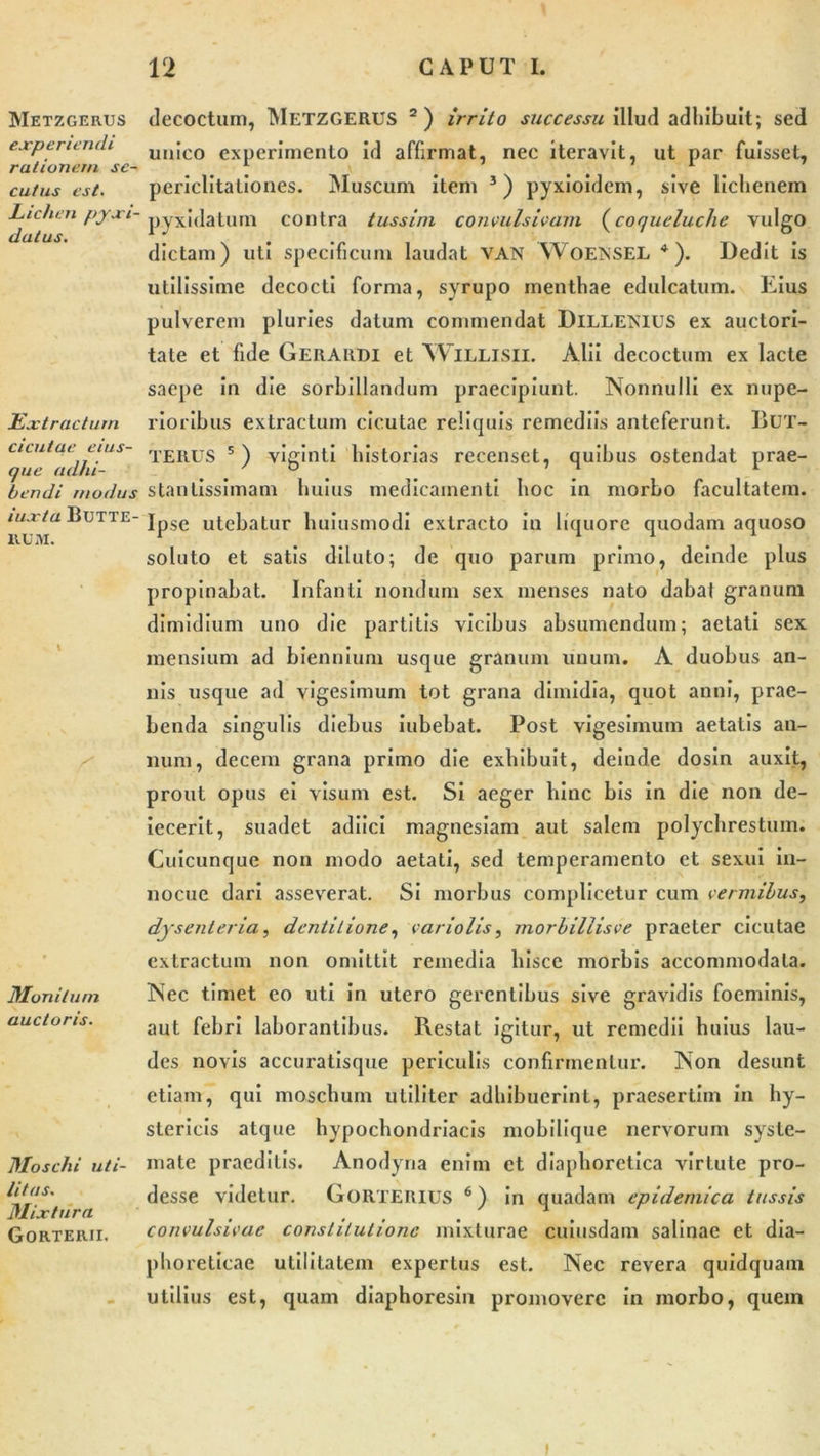 Metzgerus experiendi rationem se- cutus est. Lichen pyxi- datus. Extractum cicutae eius- (jue adhi- bendi modus iuxta BUTTE- RUM. \ Monitum auctoris. Moschi uti- litas. Mixtura Gorteiui. decoctum, Metzgerus 2) irrito successu illud adhibuit; sed unico experimento id affirmat, nec iteravit, ut par fuisset, periclitationes. Muscum item 3) pyxioidem, sive lichenem pyxidatum contra tussim convulsivam (coqueluclie vulgo dictam) uti specificum laudat VAN WoENSEL 4 ). Dedit is utilissime decocti forma, syrupo menthae edulcatum. Eius pulverem pluries datum commendat Dillemius ex auctori- tate et fide Gerardi et Willisii. Alii decoctum ex lacte saepe in die sorbillandum praecipiunt. Nonnulli ex nupe- rioribus extractum cicutae reliquis remediis anteferunt. liux- TERUS 5) viginti historias recenset, quibus ostendat prae- stanlissimam huius medicamenti hoc in morbo facultatem. Ipse utebatur huiusmodi extracto in liquore quodam aquoso soluto et satis diluto; de quo parum primo, deinde plus propinabat. Infanti nondum sex menses nato dabal granum dimidium uno die partitis vicibus absumendum; aetati sex mensium ad biennium usque granum unum. A duobus an- nis usque ad vigesimum tot grana dimidia, quot anni, prae- benda singulis diebus iubebat. Post vigesimum aetatis an- num, decem grana primo die exhibuit, deinde dosin auxit, prout opus ei visum est. Si aeger hinc bis in die non de- iecerit, suadet adiici magnesiam aut salem polychrestum. Cuicunque non modo aetati, sed temperamento et sexui in- nocue dari asseverat. Si morbus complicetur cum vermibus, dysenteria, dentitione, vario lis, morbillisve praeter cicutae extractum non omittit remedia hisce morbis accommodata. Nec timet eo uti in utero gerentibus sive gravidis foeminis, aut febri laborantibus. Restat igitur, ut remedii huius lau- des novis accuratisque periculis confirmentur. Non desunt etiam, qui moschum utiliter adhibuerint, praesertim in hy- stericis atque hypochondriacis mobilique nervorum syste- mate praeditis. Anodyna enim et diaphoretica virtute pro- desse videtur. GoRTERIUS 6) in quadam epidemica tussis convulsivae constitutione mixturae cuiusdam salinae et dia- phoreticae utilitatem expertus est. Nec revera quidquam utilius est, quam diaphoresin promovere in morbo, quem t