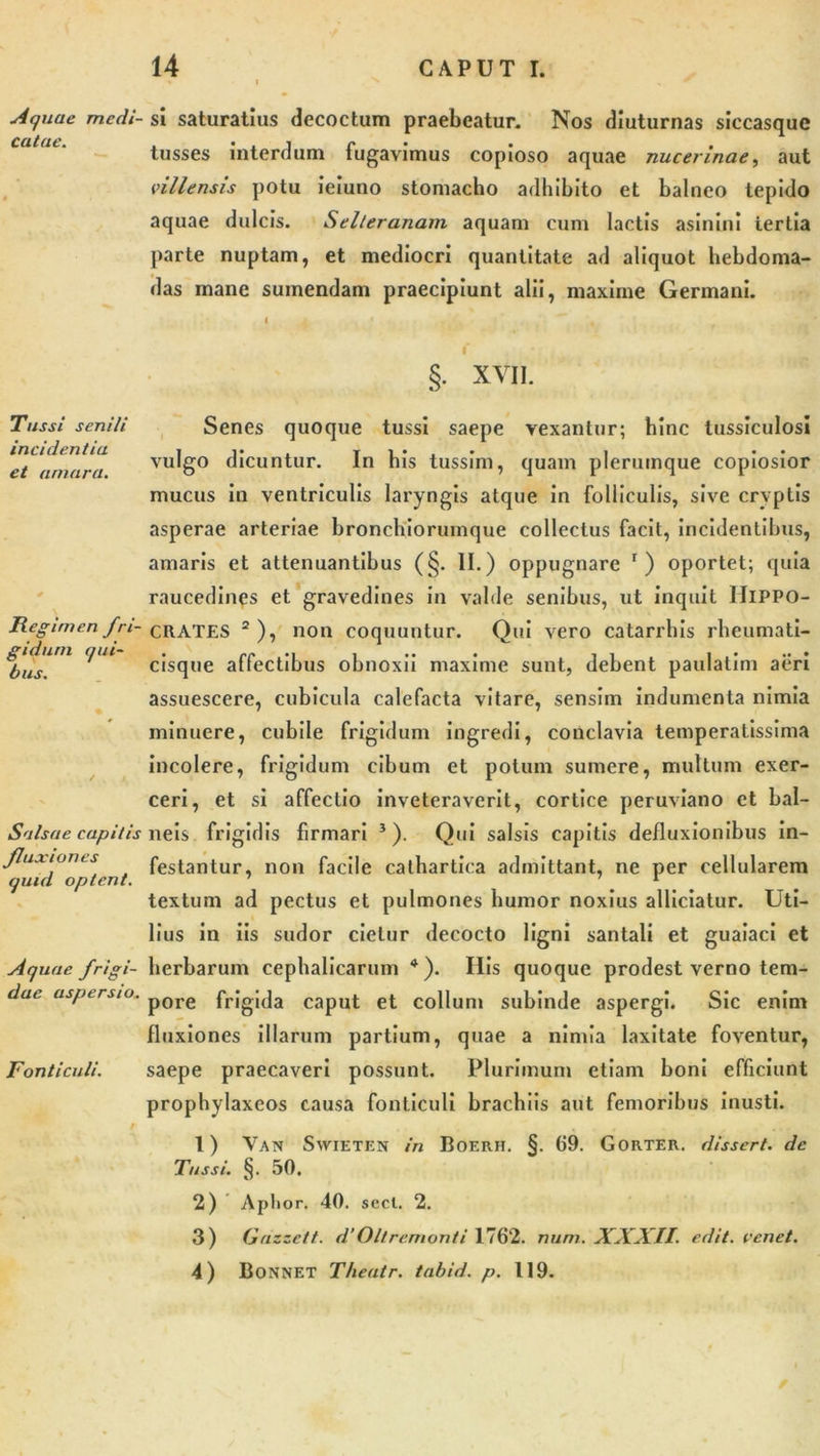 Aquae medi- si saturatius decoctum praebeatur. Nos diuturnas siccasque catae. . • . i r . . tusses interdum tugavimus copioso aquae nucennae, aut vili ensis potu ieiuno stomacho adhibito et balneo tepido aquae dulcis. Selteranam aquam cum lactis asinini tertia parte nuptam, et mediocri quantitate ad aliquot hebdoma- das mane sumendam praecipiunt alii, maxime Germani. Tussi senili incidentia et amara. Regimen fri- gidum qui- bus. Salsae capitis fluxiones quid optent. Aquae frigi- dae aspersio. Fonticuli. §. XVII. Senes quoque tussi saepe vexantur; hinc tussiculosi vulgo dicuntur. In bis tussim, quam plerumque copiosior mucus in ventriculis laryngis atque in folliculis, sive cryptis asperae arteriae bronchiorumque collectus facit, incidentibus, amaris et attenuantibus (§. II.) oppugnare r) oportet; quia raucedines et gravedines in valde senibus, ut inquit Hippo- crates 2 ), non coquuntur. Qui vero catarrhis rheumati- cisque affectibus obnoxii maxime sunt, debent paulalim aeri assuescere, cubicula calefacta vitare, sensim indumenta nimia minuere, cubile frigidum ingredi, conclavia temperatissima incolere, frigidum cibum et potum sumere, multum exer- ceri, et si affectio inveteraverit, cortice peruviano et bal- neis frigidis firmari 5). Qui salsis capitis defluxionibus in- festantur, non facile cathartica admittant, ne per cellularem textum ad pectus et pulmones humor noxius allidatur. Uti- lius in iis sudor cietur decocto ligni santali et guaiaci et herbarum cephalicarum 4). Ilis quoque prodest verno tem- pore frigida caput et collum subinde aspergi. Sic enim fluxiones illarum partium, quae a nimia laxitate foventur, saepe praecaveri possunt. Plurimum etiam boni efficiunt propbylaxcos causa fonticuli brachiis aut femoribus inusti. 1) Van Swieten in Boerh. §. 69. Gorter. dissert. de Tussi. §. 50. 2) Api ior. 40. secl. 2. 3) Gazzett. d’Oltremonti 1762. num. XXXII. edit, renet. 4) BONNET Theatr. tabid. p. 119.