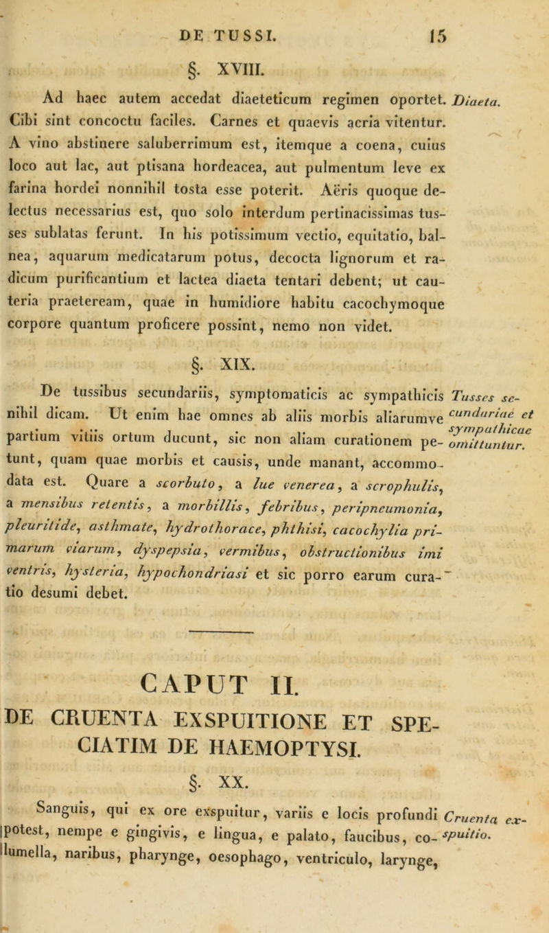 §. XVIII. Ad haec autem accedat diaeteticum regimen oportet. Diaeta. Cibi sint concoctu faciles. Carnes et quaevis acria vitentur. A vino abstinere saluberrimum est, itemque a coena, cuius loco aut lac, aut ptisana hordeacea, aut pulmentum leve ex farina hordei nonnihil tosta esse poterit. Aeris quoque de- lectus necessarius est, quo solo interdum pertinacissimas tus- ses sublatas ferunt. In his potissimum vectio, equitatio, bal- nea, aquarum medicatarum potus, decocta lignorum et ra- dicum purificantium et lactea diaeta tcntari debent; ut cau- teria praeteream, quae in humidiore habitu cacochymoque corpore quantum proficere possint, nemo non videt. §. XIX. De tussibus secundariis, symptomaticis ac sympathicis Tusses se- nihil dicam. Ut enim hae omnes ab aliis morbis aliarumve cund,iri&lt;‘c et partium vitiis ortum ducunt, sic non aliam curationem pe- omittuntur^ tunt, quam quae morbis et causis, unde manant, accommo- data est. Quare a scorbuto, a lue venerea, a scrophulis, a mensibus retentis, a morbillis, febribus, peripncumonia, pleurilide1 asthmate, hjdrolhorace, phthisi, cacochylia pri- marum viarum, dyspepsia, vermibus, obstructionibus imi ventris, hysteria, hypochondriasi et sic porro earum cura-' tio desumi debet. CAPUT II. DE CRUENTA EXSPUITIONE ET SPE- CIATUM DE HAEMOPTYSI. §. XX. Sanguis, qui ex ore exspuitur, variis e locis profundi Cruenta ex ipotest, nempe e gingivis, e lingua, e palato, faucibus, co-sPuitio- dumella, naribus, pharynge, oesophago, ventriculo, larynge, -