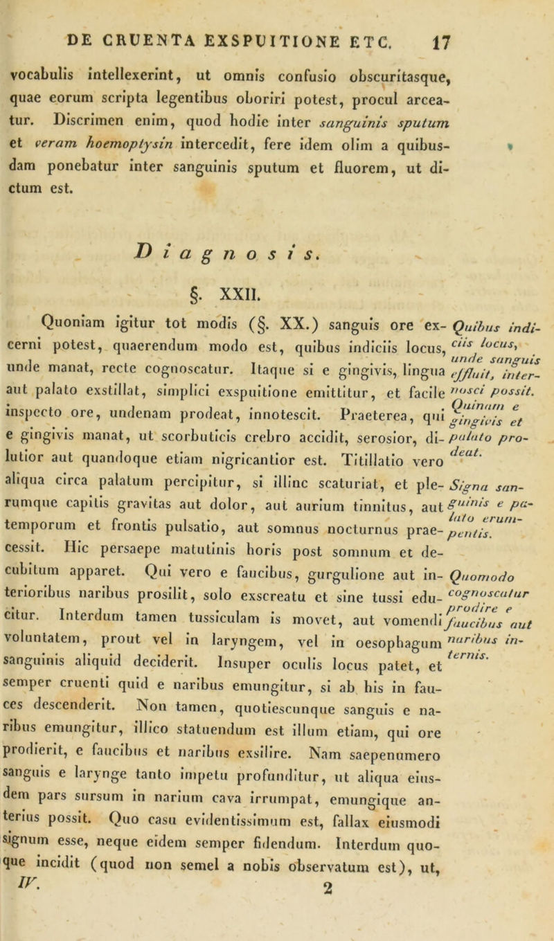 vocabulis intellexerint, ut omnis confusio obscuritasque, quae eorum scripta legentibus oboriri potest, procul arcea- tur. Discrimen enim, quod hodie inter sanguinis sputum et veram hoemoptysin intercedit, fere idem olim a quibus- dam ponebatur inter sanguinis sputum et fluorem, ut di- ctum est. Diagnosis. T ^ §. XXII. Quoniam igitur tot modis (§. XX.) sanguis ore ex- Quibus indi- cerni potest, quaerendum modo est, quibus indiciis locus, Lt,s ^ocust unde manat, recte cognoscatur. Itaque si e gingivis, lingua ejfluit, inter- aut palato exstillat, simplici exspuitione emittitur, et facile 1H,SC‘ possit. inspecto ore, undenam prodeat, innotescit. Praeterea, qui gingivis et e gingivis manat, ut scorbuticis crebro accidit, serosior, di- putato pro- lutior aut quandoque etiam nigricantior est. Titillatio vero &lt;lcat' aliqua circa palatum percipitur, si illinc scaturiat, et ple- Signa san- rumque capitis gravitas aut dolor, aut aurium tinnitus, aul&amp;ui,us e Pa~ temporum et frontis pulsatio, aut somnus nocturnus prae-pentis cessit. Ilie persaepe matutinis horis post somnum et de- cubitum apparet. Qui vero e faucibus, gurgulione aut in- Quomodo terioribus naribus prosilit, solo exscreatu et sine tussi edu- co8nosctl^r citur. Interdum tamen tussiculam is movet, aut vomenJuucibus aut voluntatem, prout vel in laryngem, vel in oesophagum nar'^ in- sanguinis aliquid deciderit. Insuper oculis locus patet, et Urm*' semper cruenti quid e naribus emungitur, si ab his in fau- ces descenderit. Non tamen, quotiescunque sanguis e na- ribus emungitur, i 11 ico statuendum est illum etiam, qui ore prodierit, e faucibus et naribus exsilire. Nam saepenumero sanguis e larynge tanto impetu profunditur, ut aliqua eius- dem pars sursum in narium cava irrumpat, emungique an- terius possit. Quo casu evidentissimum est, fallax eiusmodi • sjgnum esse, neque eidem semper fidendum. Interdum quo- que incidit (quod non semel a nobis observatum est), ut,