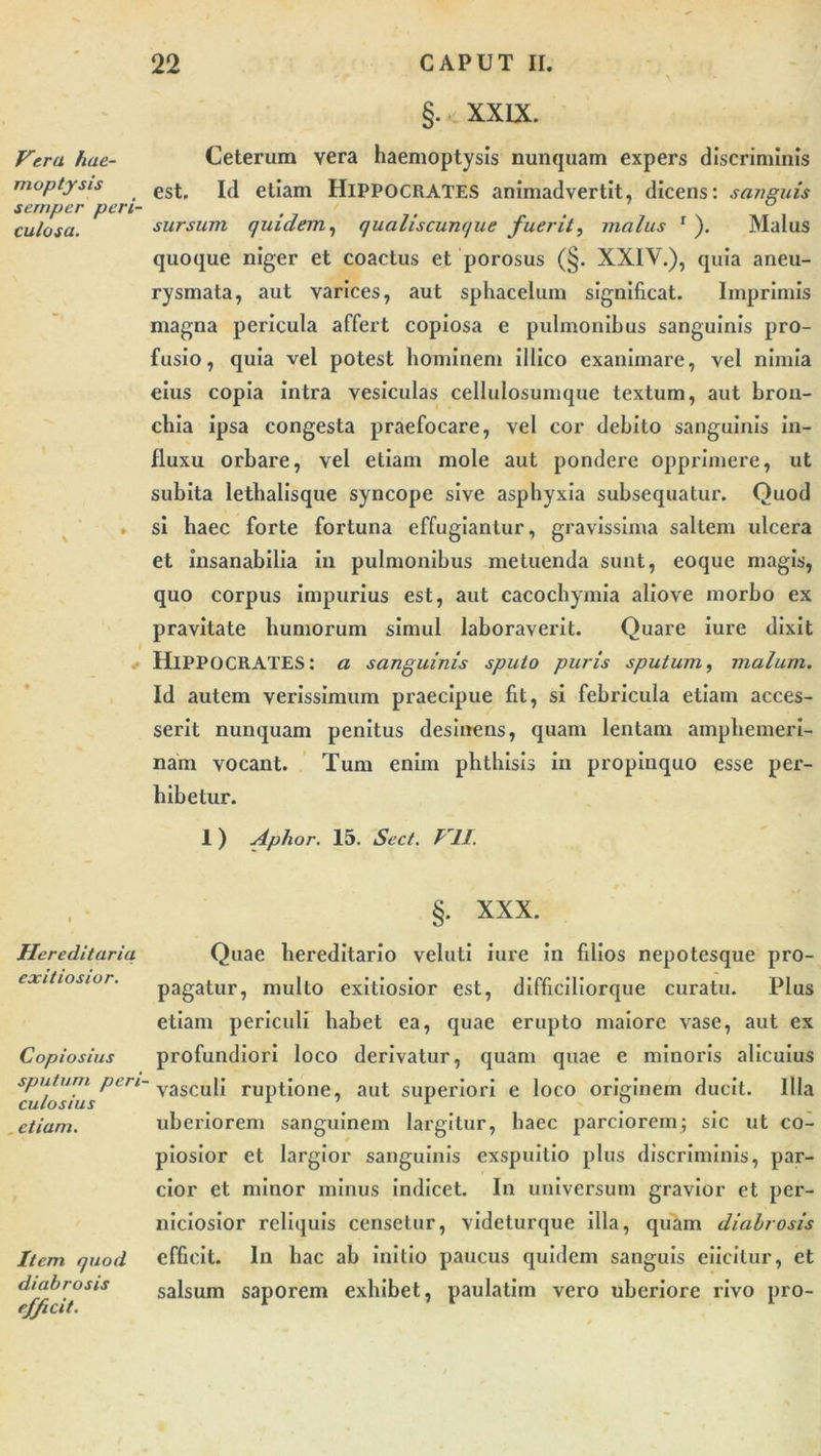 Vera hae- moptysis semper peri- culosa. Hereditaria exitiosior. Copiosius sputum peri- culosius . etiam. Item quod diabrosis efficit. §. XXIX. Ceteram vera haemoptysis nunquam expers discriminis est. Id etiam HIPPOCRATES animadvertit, dicens: sanguis sursum quidem, qualiscunque fuerit, malus 1 ). Malus quoque niger et coactus et porosus (§. XXIV.), quia aneu- rysmata, aut varices, aut sphacelum significat. Imprimis magna pericula affert copiosa e pulmonibus sanguinis pro- fusio, quia vel potest hominem illico exanimare, vel nimia eius copia intra vesiculas cellulosumque textum, aut bron- chia ipsa congesta praefocare, vel cor debito sanguinis in- fluxu orbare, vel etiam mole aut pondere opprimere, ut subita lethalisque syncope sive asphyxia subsequatur. Quod si haec forte fortuna effugiantur, gravissima saltem ulcera et insanabilia in pulmonibus metuenda sunt, eoque magis, quo corpus impurius est, aut cacochyinia aliove morbo ex pravitate humorum simul laboraverit. Quare iure dixit HIPPOCRATES: a sanguinis sputo puris sputum, malum. Id autem verissimum praecipue fit, si febricula etiam acces- serit nunquam penitus desinens, quam lentam amphemeri- nam vocant. Tum enim phthisis in propinquo esse per- hibetur. 1 ) Aphor. 15. Sect. VII. §. XXX. Quae hereditario veluti iure in filios nepotesque pro- pagatur, multo exitiosior est, difficiliorque curatu. Plus etiam periculi habet ea, quae erupto maiore vase, aut ex profundiori loco derivatur, quam quae e minoris alicuius vasculi ruptione, aut superiori e loco originem ducit. Illa uberiorem sanguinem largitur, haec parciorem; sic ut co- piosior et largior sanguinis exspuitio plus discriminis, par- cior et minor minus indicet. In universum gravior et per- niciosior reliquis censetur, videturque illa, quam diabrosis efficit. In hac ab initio paucus quidem sanguis eiicitur, et salsum saporem exhibet, paulatim vero uberiore rivo pro-