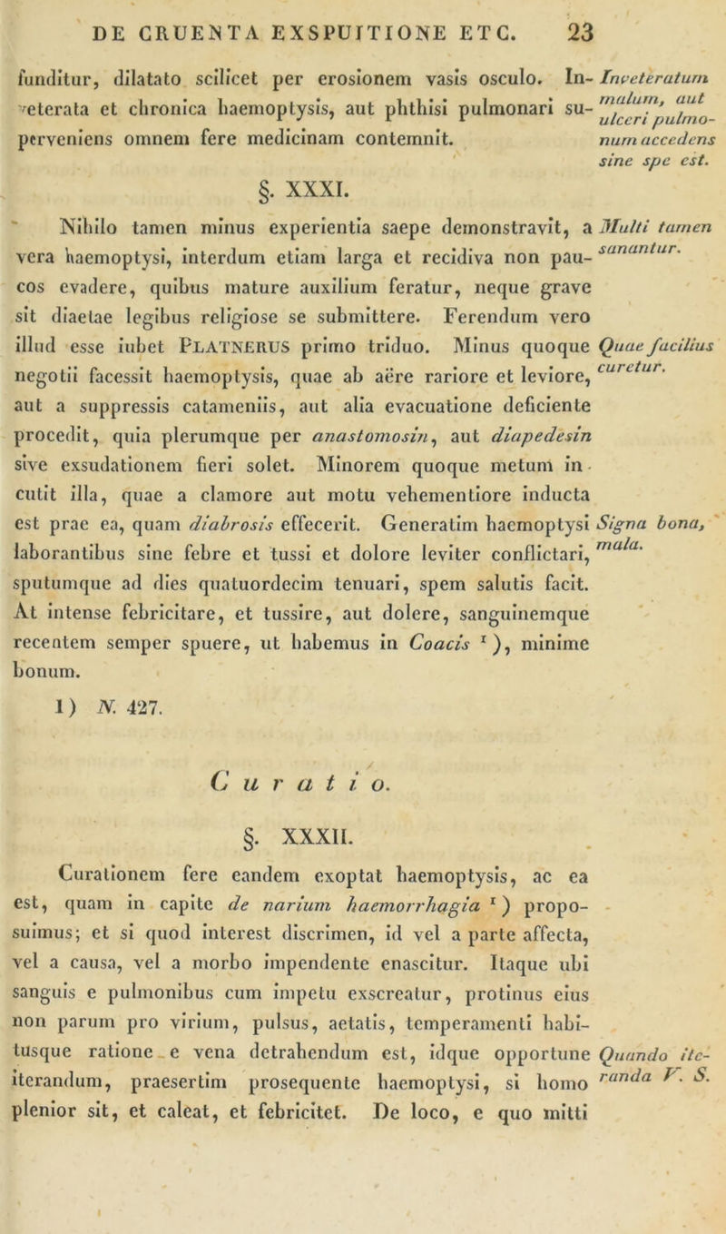 funditur, dilatato scilicet per erosionem vasis osculo. In- Inveteratum veterata et chronica haemoptysis, aut phthisi pulmonari su- ni(liu,n’ aut r J 1 r 1 ulceri pulrno- pcrvcniens omnem fere medicinam contemnit. numaccedens sine spe est. §. XXXI. Nihilo tamen minus experientia saepe demonstravit, a Multi tamen vera haemoptysi, interdum etiam larga et recidiva non pau- sananiur- cos evadere, quibus mature auxilium feratur, neque grave sit diaetae legibus religiose se submittere. Ferendum vero illud esse iubet pLATNERUS primo triduo. Minus quoque Quae facilius negotii facessit haemoptysis, quae ab aere rariore et leviore, cujttur- aut a suppressis catameniis, aut alia evacuatione deficiente procedit, quia plerumque per anastomosin, aut diapedesin sive exsudationem fieri solet. Minorem quoque metum in cutit illa, quae a clamore aut motu vehementiore inducta est prae ea, quam diahrosis effecerit. Generatim haemoptysi Signa bona, laborantibus sine febre et tussi et dolore leviter conflictari, Tnula' sputumque ad dies quatuordccim tenuari, spem salutis facit. At intense febricitare, et tussire, aut dolcre, sanguinemque recentem semper spuere, ut habemus in Coacis r), minime bonum. 1) N. 427. C u r a t i o. §. XXXII. Curationem fere eandem exoptat haemoptysis, ac ea est, quam in capite de narium haemorrhagia r) propo- suimus; et si quod interest discrimen, id vel a parte affecta, vel a causa, vel a morbo impendente enascitur. Itaque ubi sanguis e pulmonibus cum impetu exscreatur, protinus eius non parum pro virium, pulsus, aetatis, temperamenti habi- tusque ratione e vena detrahendum est, idque opportune Quando ite- iterandum, praesertim prosequente haemoptysi, si homo run&lt;^a ^ A plenior sit, et caleat, et febricitet. De loco, e quo mitti I
