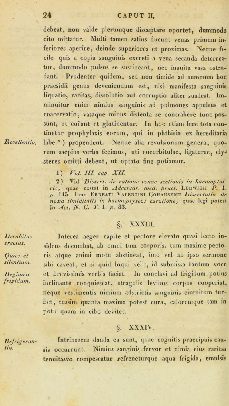 debeat, non valde plerumque disceptare oportet, dummodo cito mittatur. Multi tamen satius ducunt venas primum In- feriores aperire, deinde superiores et proximas. Neque fi- cile quis a copia sanguinis excreti a vena secanda deterrea- tur, dummodo pulsus se sustineant, nec inanita vasa osten- dant. Prudenter quidem, sed non timide ad summum hoc praesidii genus deveniendum est, nisi manifesta sanguinis liquatio, raritas, dissolutio aut corruptio aliter suadeat. Im- minuitur enim nimius sanguinis ad pulmones appulsus et coacervatio, vasaque minus distenta se contrahere tunc pos- sunt, ut coeant et glutinentur. In hoc etiam fere tota con- tinetur prophylaxis eorum, qui in phthisin ex hereditaria Revellentia, labe 2) propendent. Neque alia revulsionum genera, quo- rum saepius verba fecimus, uti cucurbitulae, ligaturae, cly-’ steres omitti debent, ut optato fine potiamur. 1) Fol. III cap. XII. 2) Vid. Dissert. de ratione venae sectionis in haemoptoi- cis, quae exstat in Adversar, rned. pract. Ludwigii P. 1. p. 145. Item Ernesti Valentini Cohausenii Dissertatio de noxa timiditatis in haernoptpseos curatione, quae legi potest in ylct. N. C. T. 1. p. 33. Decubitus erectus. Quies et silentium. Regimen frigidum. ) §. XXXIII. Interea aeger capite et pectore elevato quasi lecto in- sidens decumbat, ab omni tum corporis, tum maxime pecto- ris atque animi motu abstineat, imo vel ab ipso sermone sibi caveat, et si quid loqui velit, id submissa tantum voce et brevissimis verbis faciat. In conclavi ad frigidum potius inclinante conquiescat, stragulis levibus corpus cooperiat, neque vestimentis nimium adstrictis sanguinis circuitum tur- bet, tussim quanta maxima potest cura, caloremque tam in potu quam in cibo devitet. §. XXXIV. Refrigerari* /ia. Intrinsecus danda ea sunt, quae cognitis praecipuis cau- sis occurrunt. Nimius sanginis fervor et nimia eius raritas tenuitasve compescatur refreneturque aqua frigida, emulsis