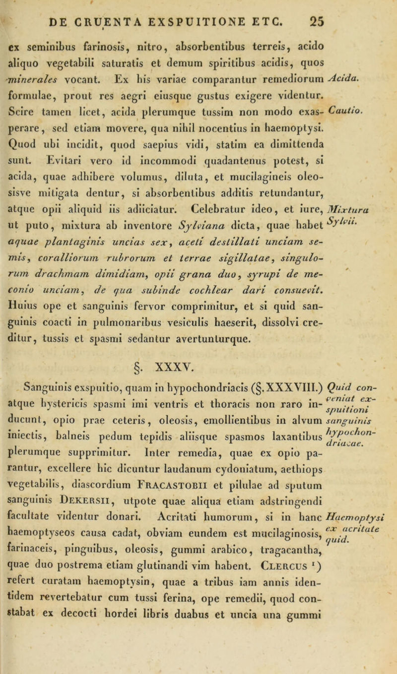 ex seminibus farinosis, nitro, absorbentibus terreis, acido aliquo vegetabili saturatis et demum spiritibus acidis, quos minerales vocant. Ex bis variae comparantur remediorum Acida. formulae, prout res aegri eiusque gustus exigere videntur. Scire tamen licet, acida plerumque tussim non modo exas- Cautio. perare, sed etiam movere, qua nihil nocentius in haemoptysi. Quod ubi incidit, quod saepius vidi, statim ea dimittenda sunt. Evitari vero id incommodi quadantenus potest, si acida, quae adhibere volumus, diluta, et mucilagineis oleo- sisve mitigata dentur, si absorbentibus additis retundantur, atque opii aliquid iis adiiciatur. Celebratur ideo, et iure, Mixtura ut puto, mixtura ab inventore Sylviana dicta, quae habet Sytott* aquae plantaginis uncias sex, aceti destillati unciam se- nus, coralliorum rubrorum et terrae sigillatae, singulo- rum drachmam dimidiam, opii grana duo, syrupi de me- conio unciam, de qua subinde cochlear dari consuevit. Huius ope et sanguinis fervor comprimitur, et si quid san- guinis coacti in pulmonaribus vesiculis haeserit, dissolvi cre- ditur, tussis et spasmi sedantur avertunturque. §. XXXY. Sanguinis exspuitio, quam in hypochondriacis (§.XXXVIII.) atque hystericis spasmi imi ventris et thoracis non raro in- ducunt, opio prae ceteris, oleosis, emollientibus in alvum iniectis, balneis pedum tepidis aliisque spasmos laxantibus plerumque supprimitur. Inter remedia, quae ex opio pa- rantur, excellere hic dicuntur laudanum cydoniatum, aethiops vegetabilis, diascordium Fracastobii et pilulae ad sputum sanguinis Dekersii, utpote quae aliqua etiam adstringendi facultate videntur donari. Acritati humorum, si in hanc haemoptyseos causa cadat, obviam eundem est mucilaginosis, farinaceis, pinguibus, oleosis, gummi arabico, tragacantha, quae duo postrema etiam glutinandi vim habent. Clercus *) refert curatam haemoptysin, quae a tribus iam annis iden- tidem revertebatur cum tussi ferina, ope remedii, quod con- stabat ex decocti hordei libris duabus et uncia una gummi Quid con- veniat ex- spuitioni sanguinis hypochon- driacae. Haem op tysi ex acritate quid.