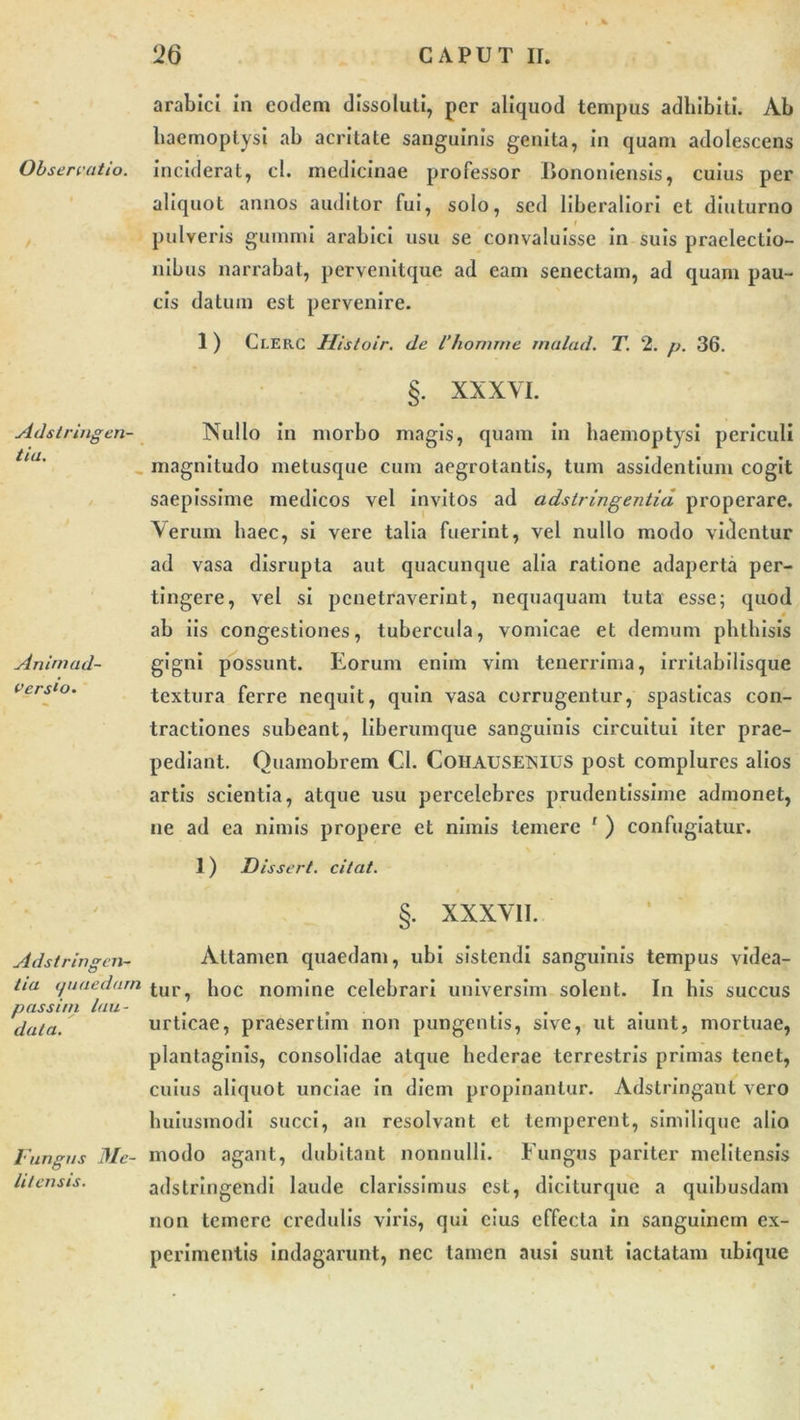 arabici in eodem dissoluti, per aliquod tempus adhibiti. Ab haemoptysi ab acritate sanguinis genita, in quam adolescens Observatio, inciderat, cl. medicinae professor Bononiensis, cuius per aliquot annos auditor fui, solo, sed liberaliori et diuturno pulveris gumini arabici usu se convaluisse in suis praelectio- nibus narrabat, pervenitque ad eam senectam, ad quam pau- cis datum est pervenire. Adstringen- tia. Animad- versio. 1 ) Cr.ERC Histoir. de ihomine rnalad. T. 2. p. 36. §. XXXVI. Nullo in morbo magis, quam in haemoptysi periculi magnitudo metusque cum aegrotantis, tum assidentium cogit saepissime medicos vel invitos ad adstringentia properare. Verum haec, si vere talia fuerint, vel nullo modo videntur ad vasa disrupta aut quacunque alia ratione adaperta per- tingere, vel si penetraverint, nequaquam tuta esse; quod ab iis congestiones, tubercula, vomicae et demum phthisis gigni possunt. Eorum enim vim tenerrima, irritabilisque textura ferre nequit, quin vasa corrugentur, spasticas con- tractiones subeant, liberumque sanguinis circuitui iter prae- pediant. Quamobrem Cl. CoHAUSETSIUS post complures alios artis scientia, atque usu percelebres prudentissime admonet, ne ad ea nimis propere et nimis temere ' ) confugiatur. 1) Disseri, citat. §■ XXXVII. Adstringen- tia auaedarn p assim lau- data. Fungus Me- litensis. Attamen quaedam, ubi sistendi sanguinis tempus videa- tur, hoc nomine celebrari universim solent. In his succus urticae, praesertim non pungentis, sive, ut aiunt, mortuae, plantaginis, consolidae atque hederae terrestris primas tenet, cuius aliquot unciae in diem propinantur. Adstringaut vero huiusmodi succi, an resolvant et temperent, similique alio modo agant, dubitant nonnulli. Fungus pariter melitensis adstringendi laude clarissimus est, diciturque a quibusdam non temere credulis viris, qui cius effecta in sanguinem ex- perimentis indagarunt, nec tamen ausi sunt iactatam ubique