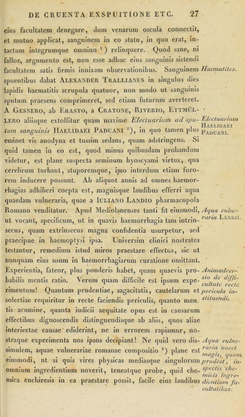 eius facultatem denegare, dum venarum oscula connectit, et mutuo applicat, sanguinem in eo statu, in quo erat, in- tactum integrumque omnino 1 ) relinquere. Quod sane, ni fallor, argumento est, non esse adhuc eius sanguinis sistendi facultatem satis firmis innixam observationibus. Sanguinem spuentibus dabat Alexander Trallianus in singulos dies lapidis haematitis scrupula quatuor, non modo ut sanguinis sputum praesens comprimeret, sed etiam futurum averteret. A Gesnero, ab Erasto, a Cratone, Riverio, Ettmul- LERO aliisque extollitur quam maxime Elecluariam ad spu- tum sanguinis IIAELIDAEI PADUANI 2), in quo tamen plus eminet vis anodyna et tussim sedans, quam adstripgcns. Si quid tamen in eo est, quod minus quibusdam probandum videtur, est plane suspecta seminum hyoscyami virtus, qua cerebrum turbant, stuporemque, imo interdum etiam furo- rem inducere possunt. Ab aliquot annis ad omnes haemor- rhagias adhiberi coepta est, magnisque laudibus efferri aqua quaedam vulneraria, quae a Iuliano Landio pharmacopola Romano venditatur. Apud Mediolanenses tanti fit eiusmodi, ut vocant, specificum, ut in quavis haemorrhagia tam intrin- secus, quam extrinsecus magna confidentia usurpetur, sed praecipue in haemoptysi ipsa. Universim clinici nostrates testantur, remedium istud miros praestare effectus, sic ut nunquam eius usum in haemorrhagiarum curatione omittant. Experientia, fateor, plus ponderis habet, quam quaevis pro- babilis mentis ratio. Verum quam difficile est ipsum expe- rimentum! Quantum prudentiae, sagacitatis, cautelarum et solertiae requiritur in recte faciendis periculis, quanto men tis acumine, quanta iudicii aequitate opus est in causarum effectibus dignoscendis distinguendisque ab aliis, quos aliae interiectae causae' ediderint, ne in errorem rapiamur, no- straque experimenta nos ipsos decipiant! Ne quid vero dis- simulem, aquae vulnerariae romanae compositio 3) plane est eiusmodi, ut si quis vires physicas mediasque singulorum omnium ingredientium noverit, tenealque probe, quid che- mica enchiresis in ea praestare possit, facile eius laudibus Haematites. Electuariutji IIaelidaei Paduam. Aqua vulne- raria L AND 11. Animadver- sio de diffi- cultate recte pericula in- stituendi. Aqua vulne- raria nocet magis, quam prodest, in- spectis 'che- r//icis ingre- dientium fa- cultatibus.