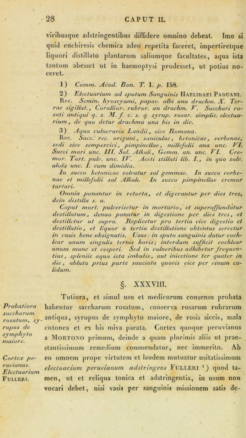 viribusque adstringentibus diffidere omnino debeat. Imo si quid encbiresis cbemica adeo repetita faceret, impertiretque liquori distillato plantarum saliumque facultates, aqua ista tantum abesset ut in haemoptysi prodesset, ut potius no- ceret. 1) Comm. Acad. Ron. T. 1. p. J58. 2) E Icet uariurn ad sputum Sanguinis IlAEUDAEI PADUAM. Ree. Sernin. hyoscyami, papan, albi ana drachm. X. Ter- rae. sigillat., Corallior. rubror. an drachm. E. Sacchari ro- sati antiqui q. s. 31. f. c. s. q. syrup. rosar. simpliC. electua- rtum, de quo detur drachma una bis in die. 3) Aqua vulneraria Landii, sive Romana. Ree. Succ.' rec. origani, suniculae, betonicae, verbenae, sedi sive sempervivi, pimpinellue, millefolii ana unc. EI. Succi mari unc. Ut. Sal. Alkali, Gernrn. an. unc. EI. Cre- mor. Tart. pulv. unc. IE. Aceti stillati lib. I., in quo solv. aloes unc. 1. cum dimidia. In succo betonicae solvatur sal gemmae. In succo verbe- nae et millefolii sal Alkali. In succo pimpinellue cremor tart ari. Omnia ponantur in retorta, et digerantur per dies tres, dein distilla s. a. Caput rnort. pulverisetur in mortario, et supera/Jundatur destillatum, denuo ponatur in digestione per dies tres, et destilletur ut supra. Replicetur pro tertia vice digestio et destillatio, et liquor a tertia destillatione obtentus servetur in vasis bene obsignatis. Usus: in sputo sanguinis datur coch- lear unum singulis ternis horis; interdum sufficit cochlear unum mane et vesperi. Sed in vulneribus adhibetur frequen- tius, spleniis aqua ista imbutis, aut iniectione ter quater in die, abluta prius parte sauciata quavis vice per vinum ca- lidum. . XXXVIII. Probatiora saccharum rosatum, sy- rupus de symphyto maiore. , t Cortex pe- rnvianus. Elec/uariurn Fulleri. Tutiora, et simul usu et medicorum consensu probata habentur saccharum rosatum, conserva rosarum rubrarum antiqua, syrupus de symphyto maiore, de rosis siccis, mala cotonea et ex his miva parata. Cortex quoque peruvianus a Mortoxo primum, deinde a quam plurimis aliis ut prae- stantissimum remedium commendatur, nec immerito. Ab eo omnem prope virtutem et laudem mutuatur usitatissimum elecluarium peruvianum adstringens FtJLLERI ') quod ta- men, ut et reliqua tonica et adstringentia, in usum non vocari debet, nisi vasis per sanguinis missionem satis de-