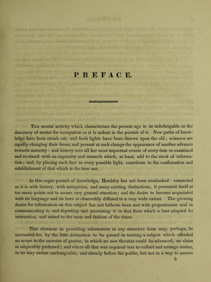 PREFACE. The mental activity which characterises the present age is as indefatigable in the discovery of matter for occupation as it is ardent in the pursuit of it. New paths of know- ledge have been struck out, and fresh lights have been thrown upon the old ; sciences are rapidly changing their forms, and present at each change the appearance of another advance towards maturity: and history sees all her most important events of every date re-examined and re-stated with an ingenuity and research which, at least, add to the stock of informa- tion ; and, by placing each fact in every possible light, contribute to the confirmation and establishment of that which is the true one. In this eager pursuit of knowledge, Heraldry has not been overlooked : connected as it is with history, with antiquities, and many existing distinctions, it presented itself at too many points not to secure very general attention; and the desire to become acquainted with its language and its laws is observably diffused to a very wide extent. The growing desire for information on this subject has not hitherto been met with proportionate zeal in communicating it, and digesting and presenting it in that form which is best adapted for instruction, and suited to the taste and fashion of the times. This slowness in providing information in any attractive form may, perhaps, be accounted for, by the little distinction to be gained in treating a subject which afforded no scope to the exercise of genius, in which no new theories could be advanced, no claim to originality preferred ; and where all that was required was to collect and arrange matter, in its very nature unchangeable, and already before the public, but not in a way to answer b