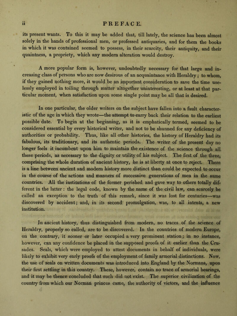 its present wants. To this it may be added that, till lately, the science has been almost solely in the hands of professional men, or professed antiquaries, and for them the books in which it was contained seemed to possess, in their scarcity, their antiquity, and their quaintness, a propriety, which any modern alteration would destroy. A more popular form is, however, undoubtedly necessary for that large and in- creasing class of persons who are now desirous of an acquaintance with Heraldry; to whom, if they gained nothing more, it would be an important consideration to save the time use- lessly employed in toiling through matter altogether uninteresting, or at least at that par- ticular moment, when satisfaction upon some single point may be all that is desired. In one particular, the older writers on the subject have fallen into a fault character- istic of the age in which they wrote—the attempt to carry back their relation to the earliest possible date. To begin at the beginning, as it is emphatically termed, seemed to be considered essential by every historical writer, and not to be shunned for any deficiency of authorities or probability. Thus, like all other histories, the history of Heraldry had its fabulous, its traditionary, and its authentic periods. The writer of the present day no longer feels it incumbent upon him to maintain the existence of the science through all these periods, as necessary to the dignity or utility of his subject. The first of the three, comprising the whole duration of ancient history, he is at liberty at once to reject. There is a line between ancient and modern history more distinct than could be expected to occur in the course of the actions and manners of successive generations of men in the same countries. All the institutions of the former perished and gave way to others totally dif- ferent in the latter : the legal code, known by the name of the civil law, can scarcely be called an exception to the truth of this remark, since it was lost for centuries—was discovered by accident; and, in its second promulgation, was, to all intents, a new institution. In ancient history, thus distinguished from modern, no traces of the science of Heraldry, properly so called, are to be discovered. In the countries of modern Europe, on the contrary, it sooner or later occupied a very prominent station; in no instance, however, can any confidence be placed in the supposed proofs of it earlier than the Cru- sades. Seals, which were employed to attest documents in behalf of individuals, were likely to exhibit very early proofs of the employment of family armorial distinctions. Now, the use of seals on written documents was introduced into England by the Normans, upon their first settling in this country. These, however, contain no trace of armorial bearings, and it may be thence concluded that such did not exist. The superior civilization of the country from which our Norman princes came, the authority of victors, and the influence