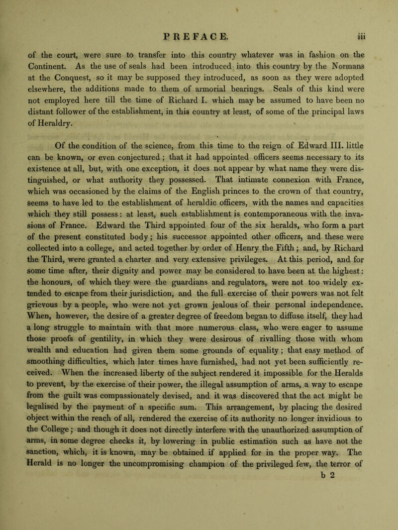 of the court, were sure to transfer into this country whatever was in fashion on the Continent. As the use of seals had been introduced into this country by the Normans at the Conquest, so it may be supposed they introduced, as soon as they were adopted elsewhere, the additions made to them of armorial bearings. Seals of this kind were not employed here till the time of Richard I. which may be assumed to have been no distant follower of the establishment, in this country at least, of some of the principal laws of Heraldry. Of the condition of the science, from this time to the reign of Edward III. little can be known, or even conjectured ; that it had appointed officers seems necessary to its existence at all, but, with one exception, it does not appear by what name they were dis- tinguished, or what authority they possessed. That intimate connexion with France, which was occasioned by the claims of the English princes to the crown of that country, seems to have led to the establishment of heraldic officers, with the names and capacities which they still possess: at least, such establishment is contemporaneous with the inva- sions of France. Edward the Third appointed four of the six heralds, who form a part of the present constituted body; his successor appointed other officers, and these were collected into a college, and acted together by order of Henry the Fifth; and, by Richard the Third, were granted a charter and very extensive privileges. At this period, and for some time after, their dignity and power may be considered to have been at the highest: the honours, of which they were the guardians and regulators, were not too widely ex- tended to escape from their jurisdiction, and the full exercise of their powers was not felt grievous by a people, who were not yet grown jealous of their personal independence. When, however, the desire of a greater degree of freedom began to diffuse itself, they had a long struggle to maintain with that more numerous class, who were eager to assume those proofs of gentility, in which they were desirous of rivalling those with whom wealth and education had given them some grounds of equality; that easy method of smoothing difficulties, which later times have furnished, had not yet been sufficiently re- ceived. When the increased liberty of the subject rendered it impossible for the Heralds to prevent, by the exercise of their power, the illegal assumption of arms, a way to escape from the guilt was compassionately devised, and it was discovered that the act might be legalised by the payment of a specific sum. This arrangement, by placing the desired object within the reach of all, rendered the exercise of its authority no longer invidious to the College; and though it does not directly interfere with the unauthorized assumption of arms, in some degree checks it, by lowering in public estimation such as have not the sanction, which, it is known, may be obtained if applied for in the proper way. The Herald is no longer the uncompromising champion of the privileged few, the terror of b 2