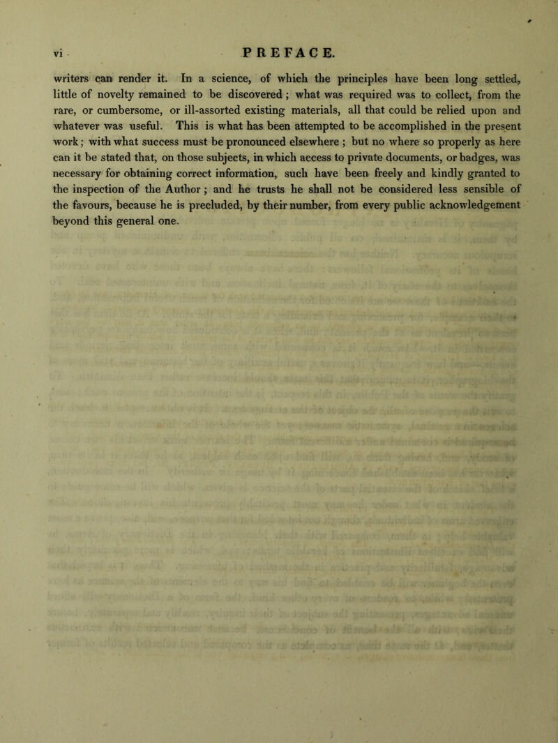 writers can render it. In a science, of which the principles have been long settled, little of novelty remained to be discovered; what was required was to collect, from the rare, or cumbersome, or ill-assorted existing materials, all that could be relied upon and whatever was useful. This is what has been attempted to be accomplished in the present work; with what success must be pronounced elsewhere ; but no where so properly as here can it be stated that, on those subjects, in which access to private documents, or badges, was necessary for obtaining correct information, such have been freely and kindly granted to the inspection of the Author; and he trusts he shall not be considered less sensible of the favours, because he is precluded, by their number, from every public acknowledgement beyond this general one.