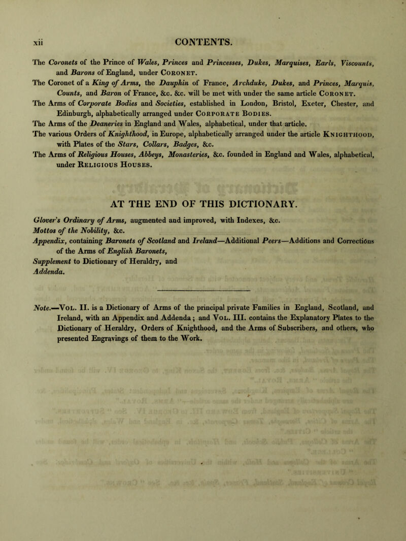 The Coronets of the Prince of Wales, Princes and Princesses, Dukes, Marquises, Earls, Viscounts, and Barons of England, under Coronet. The Coronet of a King of Arms, the Dauphin of France, A rchduke, Dukes, and Princes, Marquis, Counts, and Baron of France, &c. &c. will be met with under the same article Coronet. The Arms of Corporate Bodies and Societies, established in London, Bristol, Exeter, Chester, and Edinburgh, alphabetically arranged under Corporate Bodies. The Arms of the Deaneries in England and Wales, alphabetical, under that article. The various Orders of Knighthood, in Europe, alphabetically arranged under the article Knighthood, with Plates of the Stars, Collars, Badges, &c. The Arms of Religious Houses, Abbeys, Monasteries, &c. founded in England and Wales, alphabetical, under Religious Houses. AT THE END OF THIS DICTIONARY. Glover's Ordinary of Arnis, augmented and improved, with Indexes, &c. Mottos of the Nobility, &c. Appendix, containing Baronets of Scotland and Ireland—Additional Peers—Additions and Correcti6ns of the Arms of English Baronets, Supplement to Dictionary of Heraldry, and Addenda, iVbte.—VoL. II. is a Dictionary of Arms of the principal private Families in England, Scotland, and Ireland, with an Appendix and Addenda; and VoL. III. contains the Explanatory Plates to the Dictionary of Heraldry, Orders of Knighthood, and the Arms of Subscribers, and others, who presented Engravings of them to the Work.