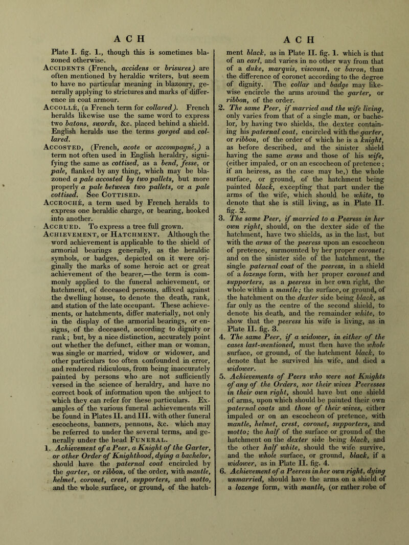 Plate I. fig. 1., though this is sometimes bla- zoned otherwise. Accidents (French, accidens or hrisures) are often mentioned by heraldic writers, but seem to have no particular meaning in blazonry, ge- nerally applying to strictures and mai’ks of differ- ence in coat armour. Accolle, (a French term for collared). French heralds likewise use the same word to express two batons, swords, &c. placed behind a shield. English heralds use the terms gorged and col- lared. Accosted, (French, acote or accompagne,) a term not often used in English heraldry, signi- fying the same as cottised, as a bend, fesse, or pale, flanked by any thing, which may be bla- zoned a pale accosted by two pallets, but more properly a pale between two pallets, or a pale cottised. See Cottised. Accroche, a term used by French heralds to express one heraldic charge, or bearing, hooked into another. Accrued. To express a tree fuU grown. Achievement, or Hatchment. Although the word achievement is applicable to the shield of armorial bearings generally, as the heraldic symbols, or badges, depicted on it were ori- ginally the marks of some heroic act or great achievement of the bearer,—the term is com- monly applied to the funeral achievement, or hatchment, of deceased persons, affixed against the dwelhng house, to denote the death, rank, and station of the late occupant. These achieve- ments, or hatchments, differ materially, not only in the display of the armorial bearings, or en- signs, of the deceased, according to dignity or rank; but, by a nice distinction, accurately point out whether the defunct, either man or woman, was single or married, wddow or widower, and other particulars too often confounded in error, and rendered ridiculous, from being inaccurately painted by persons who are not sufficiently versed in the science of heraldry, and have no correct book of information upon the subject to which they can refer for these particulars. Ex- amples of the various funeral achievements will be found in Plates II. and III. with other funeral escocheons, banners, pennons, &c. which may be referred to under the several terms, and ge- nerally under the head Funeral. 1. Achievement of a Peer, a Knight of the Garter, or other Order of Knighthood, dying a bachelor, should have the paternal coat encircled by the garter, or ribbon, of the order, with mantle, helmet, coronet, crest, supporters, and motto, and the whole surface, or ground, of the hatch- ment blaclc, as in Plate II. fig. 1. which is that of an earl, and varies in no other way from that of a duke, marquis, viscount, or baron, than the difference of coronet according to the degree of dignity. The collar and badge may hke- wise encircle the arms around the garter, or ribbon, of the order. 2. The same Peer, if married and the wife living, only varies from that of a single man, or bache- lor, by having two shields, the dexter contain- ing his paternal coat, encircled with the garter, or ribbon, of the order of which he is a knight, as before described, and the sinister shield having the same arms and those of his wife, (either impaled, or on an escocheon of pretence ; if an heiress, as the case may be,) the whole surface, or ground, of the hatchment being painted black, excepting that part under the arms of the wife, which should be white, to denote that she is still living, as in Plate II. fig. 2. 3. The same Peer, if married to a Peeress in her own right, should, on the dexter side of the hatchment, have two shields, as in the last, but with the arms of the peeress upon an escocheon of pretence, surmounted by her proper corowet; and on the sinister side of the hatchment, the single paternal coat of the peeress, in a shield of a lozenge form, with her proper coronet and supporters, as a peeress in her own right, the whole within a mantle; the surface, or ground, of the hatchment on the dexter side being black, as far only as the centre of the second shield, to denote his death, and the remainder white, to show that the peeress his wife is living, as in Plate II. fig. 3. 4. The same Peer, if a widower, in either of the cases last-mentioned, must then have the whole smrface, or ground, of the hatchment black, to denote that he survived his wife, and died a widower. 5. Achievements of Peers who were not Knights of any of the Orders, nor their wives Peeresses in their own right, should have but one shield of arms, upon which should be painted their own paternal coats and those of their wives, either impaled or on an escocheon of pretence, with mantle, helmet, crest, coronet, supporters, and motto; the half of the surface or ground of the hatchment on the dexter side being black, and the other half white, should the wife survive, and the whole surface, or ground, black, if a widower, as in Plate II. fig. 4. 6. Achievement of a Peeress in her own right, dying unmarried, should have the arms on a shield of a lozenge form, with mantle, (or rather robe of