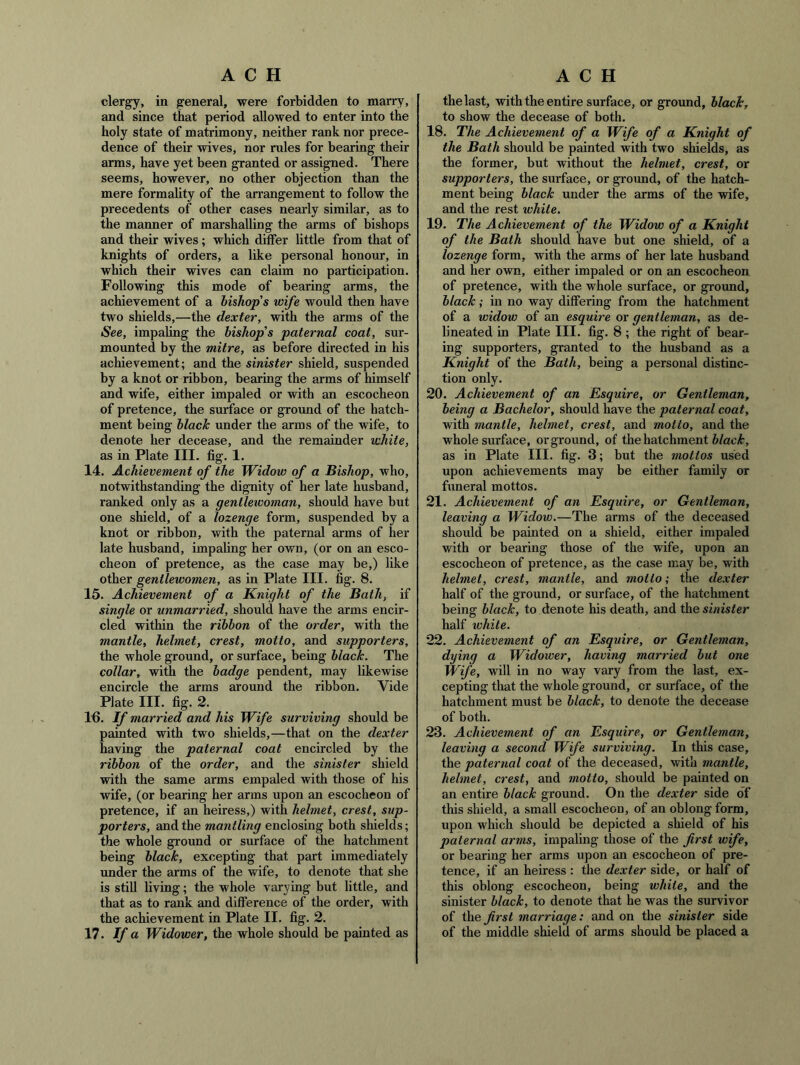 clergy, in general, were forbidden to marry, and since that period allowed to enter into the holy state of matrimony, neither rank nor prece- dence of their wives, nor rules for hearing their arms, have yet been granted or assigned. There seems, however, no other objection than the mere formality of the arrangement to follow the precedents of other cases nearly similar, as to the manner of marshalling the arms of bishops and their wives; which differ little from that of knights of orders, a like personal honour, in which their wives can claim no participation. Following this mode of bearing arms, the achievement of a bishop's wife would then have two shields,—the dexter, with the arms of the See, impaUng the bishop's paternal coat, sur- mounted by the mitre, as before directed in his achievement; and the sinister shield, suspended by a knot or ribbon, bearing the arms of himself and wife, either impaled or with an escocheon of pretence, the surface or ground of the hatch- ment being black under the arms of the wife, to denote her decease, and the remainder white, as in Plate III. fig, 1, 14. Achievement of the Widow of a Bishop, who, notwithstanding the dignity of her late husband, ranked only as a gentlewoman, should have but one shield, of a lozenge form, suspended by a knot or ribbon, with the paternal arms of her late husband, impaling her own, (or on an esco- cheon of pretence, as the case may be,) like other gentlewomen, as in Plate III. fig. 8. 15. Achievement of a Knight of the Bath, if single or unmarried, should have the arms encir- cled within the ribbon of the order, with the mantle, helmet, crest, motto, and supporters, the whole ground, or surface, being black. The collar, with the badge pendent, may likewise encircle the arms around the ribbon. Vide Plate III. fig. 2. 1^. If married and his Wife surviving should be painted with two shields,—that on the dexter having the paternal coat encircled by the ribbon of the order, and the sinister shield with the same arms empaled with those of his wife, (or bearing her arms upon an escocheon of pretence, if an heiress,) with helmet, crest, sup- porters, and the mantling enclosing both shields; the whole ground or surface of the hatchment being black, excepting that part immediately under the arms of the wife, to denote that she is still living; the whole varying but little, and that as to rank and difference of the order, with the achievement in Plate II. fig. 2. 17. If a Widower, the whole should be painted as the last, with the entire surface, or ground, black, to show the decease of both. 18. The Achievement of a Wife of a Knight of the Bath should be painted with two shields, as the former, but without the helmet, crest, or supporters, the surface, or groimd, of the hatch- ment being black under the arms of the wife, and the rest while. 19. The Achievement of the Widow of a Knight of the Bath should have but one shield, of a lozenge form, with the arms of her late husband and her own, either impaled or on an escocheon of pretence, with the whole surface, or ground, black; in no way differing from the hatchment of a widow of an esquire or gentleman, as de- lineated in Plate III. fig. 8 ; the right of bear- ing supporters, granted to the husband as a Knight of the Bath, being a personal distinc- tion only. 20. Achievement of an Esquire, or Gentleman, being a Bachelor, should have the paternal coat, with mantle, helmet, crest, and motto, and the whole surface, orground, of the hatchment 6/ac^, as in Plate III. fig. 3; but the mottos used upon achievements may be either family or funeral mottos. 21. Achievement of an Esquire, or Gentleman, leaving a Widow.—The arms of the deceased should be painted on a shield, either impaled with or bearing those of the wife, upon an escocheon of pretence, as the case may be, with helmet, crest, mantle, and motto; the dexter half of the ground, or surface, of the hatchment being black, to denote his death, and the sinister half white. 22. Achievement of an Esquire, or Gentleman, dying a Widower, having married but one Wife, will in no way vary from the last, ex- cepting that the whole ground, or surface, of the hatchment must be black, to denote the decease of both. 23. Achievement of an Esquire, or Gentleman, leaving a second Wife surviving. In this case, the paternal coat of the deceased, with mantle, helmet, crest, and motto, should be painted on an entire black ground. On the dexter side of this shield, a small escocheon, of an oblong form, upon which should be depicted a shield of his paternal arms, impaling those of the first wife, or bearing her arms upon an escocheon of pre- tence, if an heiress : the dexter side, or half of this oblong escocheon, being white, and the sinister black, to denote that he was the survivor of the first marriage: and on the sinister side of the middle shield of arms should be placed a