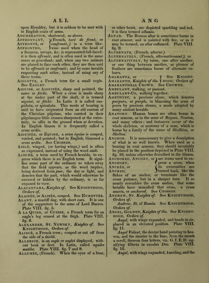 ALL upon Heraldry, but it is seldom to be met with in English coats of arms. Adumbration, shadowed, as above. APFRONTANt, VFrench, tare de front, or Affronte:, or \confronte,) is a term like- Affrontbd, )wise used when the head of a Saracen, savage, &c. is represented full-faced: it is then affronte, and is often used in the same sense as guardant; and, when any two animals are placed to face each other, they are then said to be affronte or confronts; and by some heralds respecting each other, instead of using any of these terms. Aiglette, a French term for a small eagle. See Eaglet. Aiguisb, or AiGUiskE, sharp and pointed, the same as fitche. When a cross is made sharp at the under part of the shaft, it is termed aiguise, or fitche. In Latin it is called cus- pidata, or spiculata. This mode of bearing is said to have originated from an old custom of the Christian pilgrims, who carried in their pilgrimages little crosses-sharpened at the extre- mity, to affix in the ground when at devotion. In English blazon it is frequently called a cross urdee. Aiguisbe, or Equise, a cross equise is couped, voided, and pointed; but in English, blazoned a cross urdee. See Crosses. Aisle, winged, (or having wings,) and is often so expressed, instead of using the word aisle. Ajoure, a term used by French heralds, to ex- press which there is no Enghsh term. It signi- fies some part of the ordinary so taken away that the field appears, as the word implies, being derived ixom jour, the day or light, and denotes that the part, which would otherwise be covered or hidden by the ordinary, is so far exposed to view. Alacantara, Knights of. See Knighthood, Orders of. Alaisee, or ALisiiE, couped. See Humettee. Alant, a mastiff dog, with short ears. It is one of the supporters to the arms of Lord Dacres. Plate VIII. fig. 5. A LA Quise, or CuisSE, a French term for an eagle’s leg erased at the thigh. Plate VIII. fig. 6. Alexander, St. Newsky, Knights of. See Knighthood, Orders of. ALIEcfi, a French term ; couped or cut off from the side of a shield. Allerion, is an eagle or eaglet displayed, with- out beak or feet. In Latin, called aquilce mutilcs. Plate VIII. fig. 7 and 8. Allumee, (French). When the eyes of a boar. A N G or other beast, are depicted sparkling and red, it is then termed allumee. Altar. The Roman altar is sometimes borne in coat armour, and is painted with fire, or as it may be termed, an altar enflamed. Plate VIII. fig. 9. Alternate, (French, alterne). Alternately, (French, alternativement), or Alternatively, by turns, one after another, or one thing between another, as plumes of feathers are sometimes borne of alternate co- lour's. Amaranta, or ? See Knight- Amaranth, Knights of the. S hood. Orders of. Amarantheal Crown. See Crowns. Ambulant, walking, or passant. Ambulant-Co, walking together. Amethyst, a precious stone, which denotes purpure, or purple, in blazoning the arms of peers by precious stones, a mode adopted by many ancient heralds. Anatomy. Human bones are often borne in coat armour, as in the arms of Baynes, Newton, and many others ; and instances occur of the whole skeleton, or anatomy of a man, which is borne by a family of the name of Skelliton, or Skelton. Anchor. It is unnecessary to give a description of what is so well known. When used as a bearing in coat armour, they should invariably be placed in the position depicted in Plate VIII. fig. 10, unless otherwise described in the blazon. Anchored, Anchry, or a are terms used to ex- Anchory, f press a cross, when Ancree, or iits extremities are Ancred, 3 tiuTied back, like the flukes of an anchor, or terminate like the cross patonce, but in a sharper turn. It so nearly resembles the cross moline, that some heralds have miscalled that cross, a cross ancree, or anchored. See CROSSES. Andrew, St. Knights of. See Knighthood, Orders of. Andrew, St. of Russia. See Knighthood, Orders of. Angel, Golden, Knights of the. See Knight- ' HOOD, Orders of. Angel, with wings expanded, and hands in air, placed in an elevated position. Plate VIII. . . Angel Volant, the dexter hand pointing to hea- ven, and the sinister to the base, from the mouth a scroll, thereon four letters, viz. G.I.E. D. sig- nifying Gloria in excelsis Deo. Plate VIII. fig. 12. Angel, with wings expanded, kneeling, and the