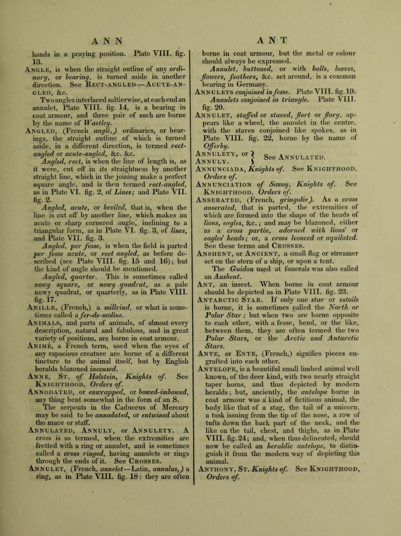 ANT ANN hands in a praying position. Plate VIII, fig. 13. A.NGLE, is when the straight outline of any ordi- nary, or hearing, is turned aside in another direction. See Rect-angled—Acute-an- gled, &c. Two angles interlaced saltierwise, at each end an annulet, Plate VIII. fig. 14, is a bearing in coat armour, and three pair of such are borne by the name of Wastley. Angled, (French angle,) ordinaries, or bear- ings, the straight outline of which is tmned aside, in a different direction, is termed rect- angled or acute-angled, &c. &c. Angled, reel, is when the line of length is, as it were, cut off in its straightness by another straight line, which in the joining make a perfect square angle, and is then termed rect-angled, as in Plate VI. fig. 2, of Lines; and Plate VII. fig. 2. Angled, acute, or heviled, that is, when the line is cut off by another line, which makes an acute or sharp cornered angle, inclining to a triangular form, as in Plate VI. fig. 3, of lines, and Plate VII. fig. 3, Angled, per fesse, is when the field is parted per fesse acute, or rect angled, as before de- scribed (see Plate VIII. fig. 15 and 16); but the kind of angle should be mentioned. Angled, quarter. This is sometimes called nowy square, or nowy quadrat, as a pale nowy quadrat, or quarterly, as in Plate VIII. fig. 17. Anille, (French,) a millrind, or what is some- times called afer-de-moline. Animals, and parts of animals, of almost every description, natural and fabulous, and in great variety of positions, are borne in coat armour. Anime, a French term, used when the eyes of any rapacious creature ai’e borne of a different tincture to the animal itself, but by English heralds blazoned incensed. Anne, St. of Holstein, Knights of. See Knighthood, Orders of. Annodated, or enwrapped, or howed-imhowed, any thing bent somewhat in the form of an S. The serpents in the Caduceus of Mercury may be said to be annodated, or entwined about the mace or staff. Annulated, Annuly, or Annulety. A cross is so termed, when the extremities are fretted with a ring or annulet, and is sometimes called a cross ringed, having annulets or rings through the ends of it. See Crosses. Annulet, (French, annelet—Latin, annulus,) a ring, as in Plate VIII. fig. 18: they are often borne in coat armour, but the metal or colour should always be expressed. Annulet, buttoned, or with halls, leaves, fotvers, feathers, &c. set around, is a common bearing in Germany. Annulets conjoined in fesse. Plate VIII. fig. 19. Annulets conjoined in triangle, Plate VlII. fig. 20. Annulet, staffed or staved, jlort or flory, ap- pears like a wheel, the annulet in the centre, with the staves conjoined like spokes, as in Plate VIII. fig. 22, borne by the name of Offerhy. AKKJ,.BTV,or| SeeA™„..TB„. Annunciada, Knights of. See Knighthood, Orders of. Annunciation of Savoy, Knights of. See Knighthood, Orders of. Anserated, (French, gringolee). As a cross anserated, that is parted, the extremities of which are formed into the shape of the heads of lions, eagles, &c.; and may be blazoned, either as a cross par tee, adorned with lions' or eagles' heads; or, a cross leonced or aquilated. See these terms and Crosses. Anshent, or Ancient, a small flag or streamer set on the stern of a ship, or upon a tent. The Guidon used at funerals was also called an Anshent. Ant, an insect. When borne in coat armour should be depicted as in Plate VIII. fig. 23. Antarctic Star. If only one star or estoile is borne, it is sometimes called the North or Polar Star; but when two are borne opposite to each other, with a fesse, bend, or the like, between them, they are often termed the two Polar Stars, or the Arctic and Antarctic Stars. Ante, or Ente, (French,) signifies pieces en- grafted into each other. Antelope, is a beautiful small limbed animal well known, of the deer kind, with two nearly straight taper horns, and thus depicted by modem heralds; but, anciently, the antelope borne in coat armour was a kind of fictitious animal, the body like that of a stag, the tail of a unicorn, a tusk issuing from the tip of the nose, a row of tufts down the back part of the neck, and the like on the tail, chest, and thighs, as in Plate VIII. fig. 24; and, when thus delineated, should now be called an heraldic antelope, to distin- guish it from the modern way of depicting this animal. Anthony, St. Knights of. See Knighthood, Orders of.