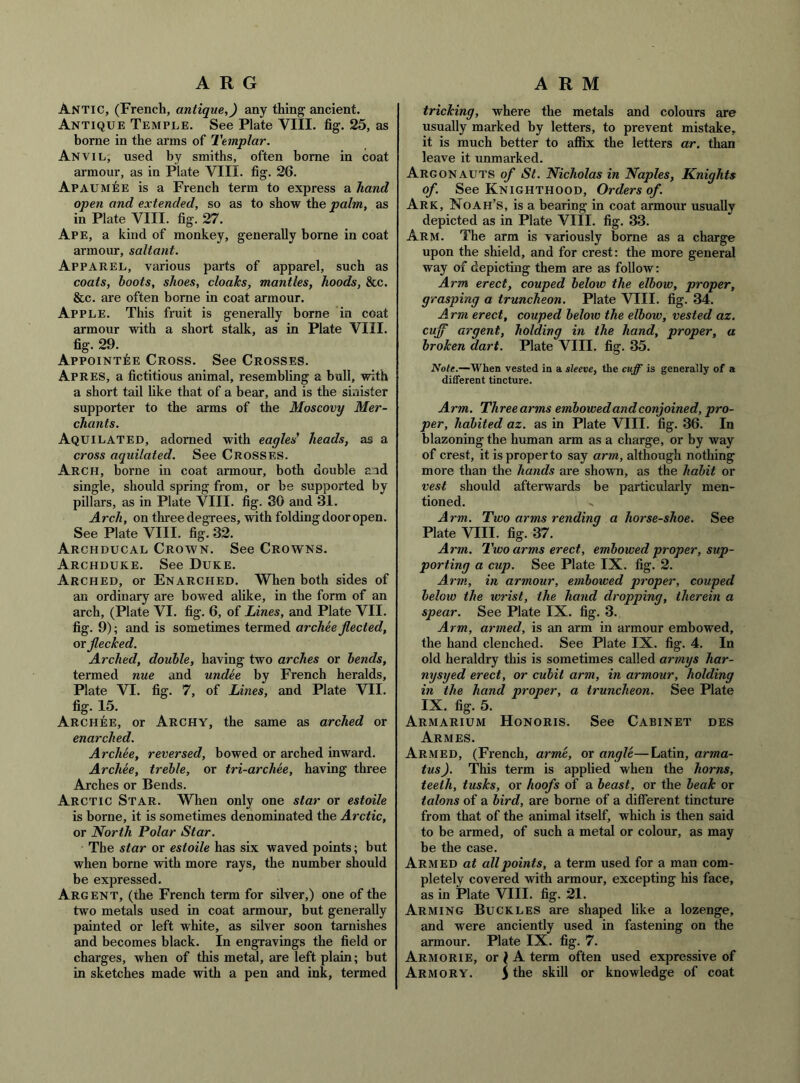 Antic, (French, antique,) any thing ancient. Antique Temple. See Plate VIII. fig. 25, as borne in the arms of Templar. Anvil, used by smiths, often borne in coat armour, as in Plate VIII. fig. 26. Apaumee is a French term to express a hand open and extended, so as to show the palm, as in Plate VIII. fig. 27. Ape, a kind of monkey, generally borne in coat armour, saltant. Apparel, various parts of apparel, such as coats, hoots, shoes, cloaks, mantles, hoods, &c. &c. are often borne in coat armour. Apple. This fruit is generally borne in coat armour with a short stalk, as in Plate VIII. fig. 29. AppoINT^:E Cross. See Crosses. Apres, a fictitious animal, resembling a bull, with a short tail hke that of a bear, and is the sinister supporter to the arms of the Moscovy Mer- chants. Aquilated, adorned with eagles' heads, as a cross aquilated. See Crosses. Arch, borne in coat armour, both double and single, should spring from, or be supported by pillars, as in Plate VIII. fig. 30 and 31. Arch, on three degrees, with folding door open. See Plate VIII. fig. 32. Archducal Crown. See Crowns. Archduke. See Duke. Arched, or Enarched. When both sides of an ordinary are bowed alike, in the form of an arch, (Plate VI. fig. 6, of Lines, and Plate VII. fig. 9); and is sometimes termed archee fleeted, or flecked. Arched, double, having two arches or bends, termed nue and undee by French heralds, Plate VI. fig. 7, of Lines, and Plate VII. fig. 15. Archee, or Archy, the same as arched or enarched. Archee, reversed, bowed or arched inward. Archee, treble, or tri-archee, having three Arches or Bends. Arctic Star. When only one star or estoile is borne, it is sometimes denominated the Arctic, or North Polar Star. The star or estoile has six waved points; but when borne with more rays, the number should be expressed. Argent, (the French term for silver,) one of the two metals used in coat armour, but generally painted or left white, as silver soon tarnishes and becomes black. In engravings the field or charges, when of this metal, are left plain; but in sketches made with a pen and ink, termed tricking, where the metals and colours are usually marked by letters, to prevent mistake, it is much better to affix the letters ar. than leave it unmarked. Argonauts of St. Nicholas in Naples, Knights of. See Knighthood, Orders of. Ark, Noah’s, is a bearing in coat armour usually depicted as in Plate VIII. fig. 33. Arm. The arm is variously home as a charge upon the shield, and for crest: the more general way of depicting them are as follow: Arm erect, couped below the elbow, proper, grasping a truncheon. Plate VIII. fig. 34. Arm erect, couped beloio the elbow, vested az. cujf argent, holding in the hand, proper, a broken dart. Plate VIII. fig. 35. Note.—When vested in a sleeve, the cuff is generally of a different tincture. Arm. Three arms embowed and conjoined, pro- per, habited az. as in Plate VIII. fig. 36. In blazoning the human arm as a charge, or by way of crest, it is proper to say arm, although nothing more than the hands are shown, as the habit or vest should afterwards be particularly men- tioned. Arm. Two arms rending a horse-shoe. See Plate VIII. fig. 37. Arm. Two arms erect, embowed proper, sup- porting a cup. See Plate IX. fig. 2. Arm, in armour, embowed proper, couped below the ivrist, the hand dropping, therein a spear. See Plate IX. fig. 3. Arm, armed, is an arm in armour embowed, the hand clenched. See Plate IX. fig. 4. In old heraldry this is sometimes called armys har- nysyed erect, or cubit arm, in armour, holding in the hand proper, a truncheon. See Plate IX. fig. 5. Armarium Honoris. See Cabinet des Armes. Armed, (French, arme, or angle—Latin, arma- tus). This term is applied when the horns, teeth, tusks, or hoofs of a beast, or the beak or talons of a bird, are borne of a different tincture from that of the animal itself, which is then said to be armed, of such a metal or colour, as may be the case. Armed at all points, a term used for a man com- pletely covered with armour, excepting his face, as in Plate VIII. fig. 21. Arming Buckles are shaped like a lozenge, and were anciently used in fastening on the armour. Plate IX. fig. 7. Armorie, or > a term often used expressive of Armory. y the skill or knowledge of coat