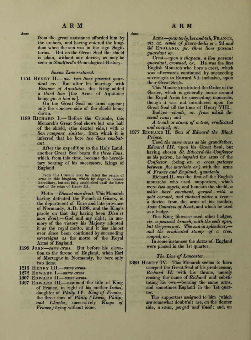 Anno from the great assistance afforded him by the archers, and having entered the king- dom when the sun was in the sign Sagit- tarius. But on the Great Seal the shield is plain, without any device, as may be seen in Sandford's Genealogical History. Saxon Line restored. 1154 Henry II.—gu. two lions passant guar- dant or. But after his marriage with Eleanor of Aquitaine, this King added a third lion [the Arras of Aquitaine being gu. a lion or]. On the Great Seal no arms appear; only the concave side of the shield being shown. 1189 Richard I.— Before the Crusade, this Monarch’s Great Seal shows but one half of the shield, (the dexter side,) with a lion rampant sinister, from which it is inferred that he bore two lions combat- ant. After the expedition to the Holy Land, another Great Seal bears the three lions, which, from this time, became the heredi- tary bearing of his successors. Kings of England. From this Crusade may be dated the origin of arms in this kingdom, which by degrees became hereditary, but not fully established until the latter end of the reign of Henry III. Motto—Dieu etmon droit. This Monarch having defeated the French at Gisors, in the department of Eure and late province of Normandy, A.D. 1198, and the King’s parole on that day having been Dieu et mon droit,—God and my right; in me- mory of the victory his Majesty adopted it as the royal motto, and it has almost ever since Been continued by succeeding sovereigns as the motto of the Royal Arms of England. 1199 John—same arms. But before his eleva- tion to the throne of England, when Earl of Mortagne in Normandy, he bore only two lions. 1216 Henry III.—same arms. 1272 Edward I.—same arms. 1307 Edward II. —same arms. 1327 Edward III.—assumed the title of King of France, in right of his mother Isabel, daughter of Philip IV. King of France, the three sons of Philip (Lewis, Philip, and Charles, successively Kings of France) dying without issue. Anno Arms —quarterly,Island ^th, France, viz. az. semee of fleurs-de-lis or ; 2d and Sd England, gu. three lions passant guardant or. Crest—upon a chapeau, a lion passant guardant, crowned, or. He was the first English Monarch who bore a crest, which was afterwards continued by succeeding sovereigns to Edward VI. inclusive, upon their Great Seals. This Monarch instituted the Order of the Garter, which is generally borne around the Royal Arms by succeeding monarchs, though it was not introduced upon the Great Seal till the time of Henry VIII. Badges—clouds, ar. from which de- scend rays ; and A trunk or stump of a tree, eradicated and couped, or. 1377 Richard II. Son of Edtvard the Black Prince. Used the same arms as his grandfather, Edward III. upon his Great Seal, but having chosen St. Edioard the Confessor as his patron, he impaled the arms of the Confessor (being az. a cross patonce between five martlets or) with the arms of France and England, quarterly. Richard II. was the first of the English monarchs who used supporters, which were two angels, and beneath the shield, a white hart couchant, gorged with a gold coronet, and chained under a tree— a device from the arms of his mother, Joan Countess of Kent, and which he used as a badge. This King likewise used other badges, viz. a peascod branch, with the cods open, but the peas out. The sun in splendour,— and the eradicated stump of a tree, couped, or. In some instances the Arms of England were placed in the 1st quarter. The Line of Lancaster. 1399 Henry IV. This Monarch seems to have usurped the Great Seal of his predecessor, Richard II. with his throne, merely erasing the name of Richard and substi- tuting his own—bearing the same arms, and sometimes England in the 1st quar- ter. The supporters assigned to him (which are somewhat doubtful) are, on the dexter side, a swan, gorged and lined; and, on