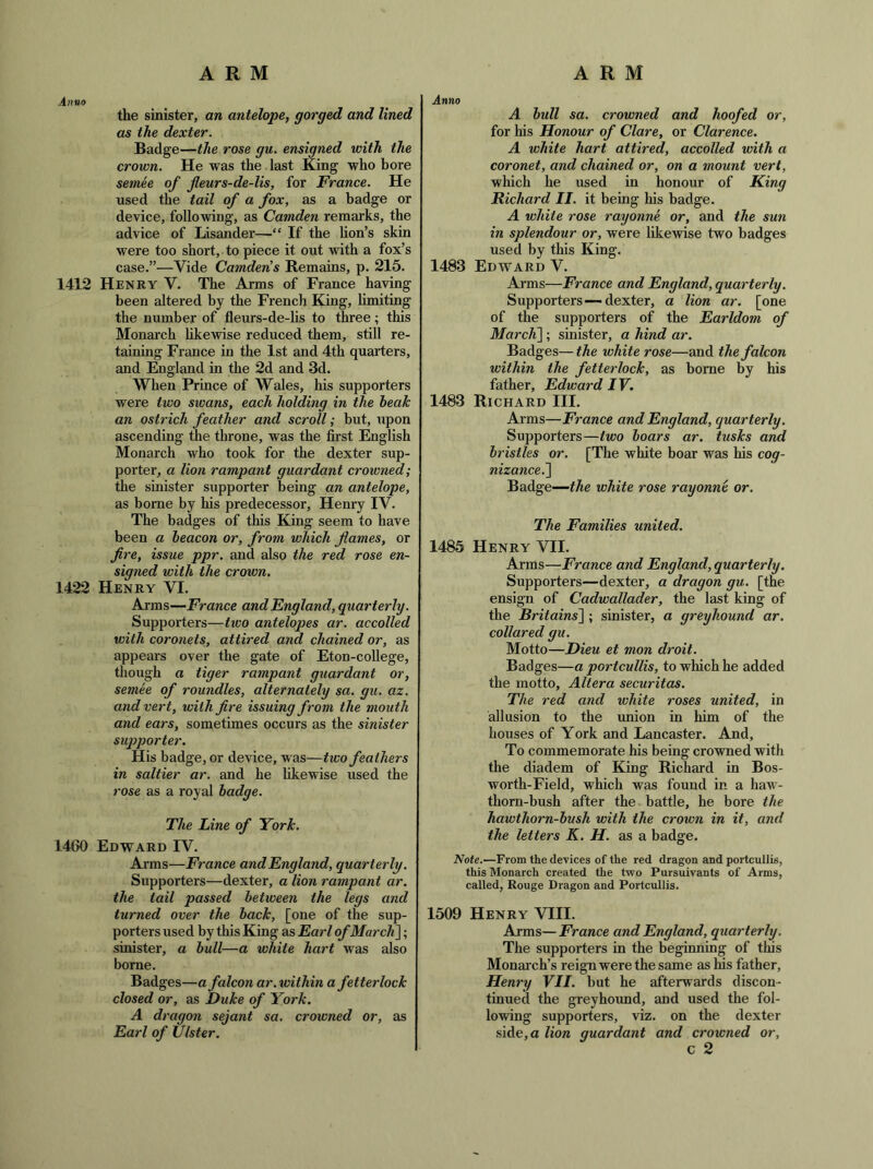 the sinister, an antelope, gorged and lined as the dexter. Badge—the rose gu. ensigned with the crown. He was the last King who bore semee of fleurs-de-lis, for France. He used the tail of a fox, as a badge or device, following, as Camden remarks, the advice of lisander—“ If the lion’s skin were too short, to piece it out with a fox’s case.”—Vide Camden's Remains, p. 215. 1412 Henry V. The Arms of France having been altered by the French King, limiting the number of fleurs-de-lis to three; this Monarch likewise reduced them, still re- taining France in the 1st and 4th quarters, and England in the 2d and 3d. When Prince of Wales, his supporters were two siuans, each holding in the beak an ostrich feather and scroll; but, upon ascending the throne, was the first English Monarch who took for the dexter sup- porter, a lion rampant guardant crowned; the sinister supporter being an antelope, as borne by his predecessor, Henry IV. The badges of this King seem to have been a beacon or, from which flames, or fire, issue ppr. and also the red rose en- signed with the crown, 1422 Henry VI. Arms—France and England, quarterly. Supporters—tico antelopes ar. accolled with coronets, attired and chained or, as appears over the gate of Eton-college, though a tiger rampant guardant or, semee of roundles, alternately sa. gu. az. and vert, with fire issuing from the mouth and ears, sometimes occurs as the sinister supporter. His badge, or device, was—two feathers in saltier ar. and he likewise used the 7'ose as a royal badge. The Line of York. 1460 Edward IV. Arms—France and England, quarterly. Supporters—dexter, a lion rampant ar. the tail passed between the legs and turned over the back, [one of the sup- porters used by this King as Earl of Mai'cli]; sinister, a bull—a white hart was also borne. Badges—a falcon ar.within a fetterlock closed or, as Duke of York. A dragon sejant sa. crowned or, as Earl of Ulster. Anno A bull sa. crowned and hoofed or, for his Honour of Clare, or Clarence. A white hart attired, accolled with a coronet, and chained or, on a mount vert, which he used in honour of King Richard II. it being his badge. A white rose rayonne or, and the sun in splendour or, were likewise two badges used by this King. 1483 Edward V. Arms—France and England, quarterly. Supporters—dexter, a lion ar. [one of the supporters of the Earldom of MarcK\ ; sinister, a hind ar. Badges— the white rose—and the falcon within the fetterlock, as borne by his father, Edward IV. 1483 Richard III. Arms—France and England, quarterly. Supporters—two boars ar, tusks and bristles or, [The white boar was his cog- nizance.'\ Badge—the white rose rayonne or. The Families united. 1485 Henry VII. Arms—France and England, quarterly. Supporters—dexter, a dragon gu. [the ensign of Cadwallader, the last king of the Rritains~\ ; sinister, a greyhound ar. collared gu. Motto—Dieu et mon droit. Badges—a portcullis, to which he added the motto. Altera Securitas. The red and white roses united, in allusion to the union in him of the houses of York and Lancaster. And, To commemorate his being crowned with the diadem of King Richard in Bos- worth-Field, which was found in a haw- thorn-bush after the battle, he bore the hawthorn-bush with the crown in it, and the letters K. H. as a badge. Note.—From the devices of the red dragon and portcullis, this Monarch created the two Pursuivants of Arms, called. Rouge Dragon and Portcullis. 1509 Henry VIII. Arms— France and England, quarterly. The supporters in the beginnmg of tins Monarch’s reign were the same as Ins father, Henry VII. but he afterwards discon- tinued the greyhound, and used the fol- lowing supporters, viz. on the dexter side, a lion guardant and crowned or, c 2