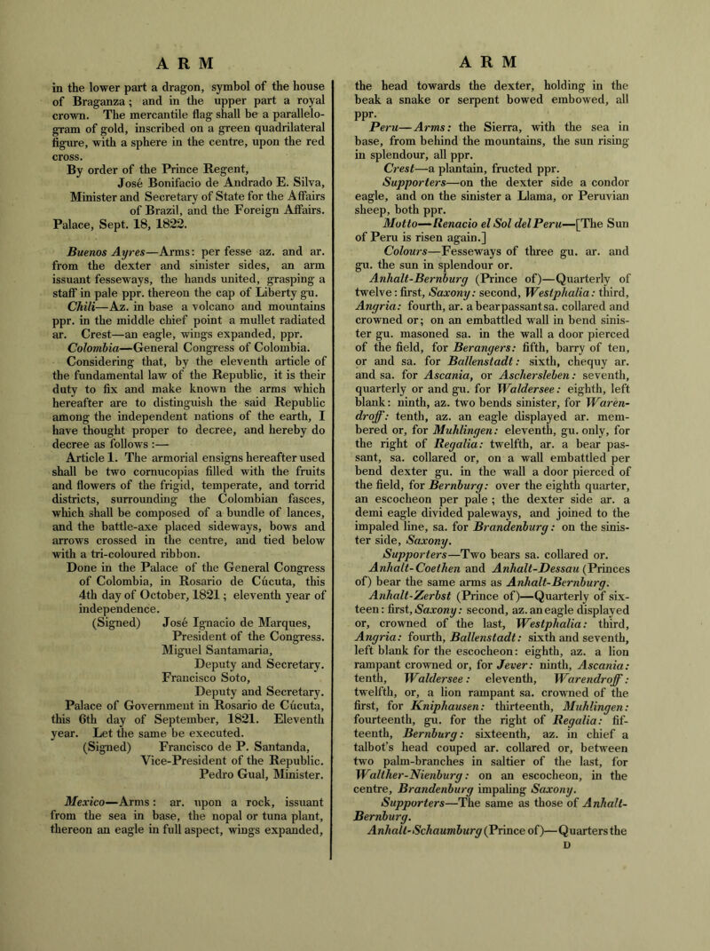 in the lower part a dragon, symbol of the house of Braganza; and in the upper part a royal crown. The mercantile flag shall be a parallelo- gram of gold, inscribed on a green quadrilateral figme, with a sphere in the centre, upon the red cross. By order of the Prince Regent, Jose Bonifacio de Andrado E. Silva, Minister and Secretary of State for the Affairs of Brazil, and the Foreign Affairs. Palace, Sept. 18, 1822. Buenos Ayres—Arms: per fesse az. and ar. from the dexter and sinister sides, an arm issuant fesseways, the hands united, grasping a staff in pale ppr. thereon the cap of Liberty gu. Chili—Az. in base a volcano and mountains ppr. in the middle chief point a mullet radiated ar. Crest—an eagle, wings expanded, ppr. Colombia—General Congi-ess of Colombia. Considering that, by the eleventh article of the fundamental law of the Republic, it is their duty to fix and make known the arms which hereafter are to distinguish the said Republic among the independent nations of the earth, I have thought proper to decree, and hereby do decree as follows :— Article 1. The armorial ensigns hereafter used shall be two cornucopias filled with the fruits and flowers of the frigid, temperate, and torrid districts, surrounding the Colombian fasces, which shall be composed of a bundle of lances, and the battle-axe placed sideways, bows and arrows crossed in the centre, and tied below with a tri-coloured ribbon. Done in the Palace of the General Congress of Colombia, in Rosario de Cucuta, this 4th day of October, 1821; eleventh year of independence. (Signed) Jos6 Ignacio de Marques, President of the Congress. Miguel Santamaria, Deputy and Secretary. Francisco Soto, Deputy and Secretary. Palace of Government in Rosario de Cucuta, this 6th day of September, 1821. Eleventh year. Let the same be executed. (Signed) Francisco de P. Santanda, Vice-President of the Republic. Pedro Gual, Minister. Mexico—Arms: ar. upon a rock, issuant from the sea in base, the nopal or tuna plant, thereon an eagle in full aspect, wings expanded. the head towards the dexter, holding in the beak a snake or serpent bowed embowed, all ppr. Peru—Arms: the Sierra, with the sea in base, from behind the mountains, the sun rising in splendour, all ppr. Crest—a plantain, fructed ppr. Supporters—on the dexter side a condor eagle, and on the sinister a Llama, or Peruvian sheep, both ppr. Motto—‘Renacio el Sol del Peru—[The Sun of Peru is risen again.] Colours—Fesseways of three gu. ar. and gu. the sun in splendour or. AnJialt-Bernburg (Prince of)—Quarterly of twelve: first, Saxony: second, Westphalia: third, Angria: fourth, ar. a bear passant sa. collared and crowned or; on an embattled wall in bend sinis- ter gu. masoned sa. in the wall a door pierced of the field, for Berangers: fifth, barry of ten, or and sa. for Ballenstadt: sixth, chequy ar. and sa. for Ascania, or Aschersleben: seventh, quarterly or and gu. for Waldersee: eighth, left blank: ninth, az. two bends sinister, for Waren- droff: tenth, az. an eagle displayed ar. mem- bered or, for Muhlingen: eleventh, gu. only, for the right of Regalia: twelfth, ar. a bear pas- sant, sa. collared or, on a wall embattled per bend dexter gu. in the wall a door pierced of the field, for Bernhurg: over the eighth quarter, an escocheon per pale ; the dexter side ar. a demi eagle divided pale ways, and joined to the impaled line, sa. for Brandenburg: on the sinis- ter side, Saxony. Supporters—Two bears sa. collared or. Anhalt-Coethen and Anhalt-Dessau (Princes of) bear the same arms as Anhalt-Bernburg. Anhalt-Zerbst (Prince of)—Quarterly of six- teen: first, iSaxony; second, az. an eagle displayed or, crowned of the last, Westphalia: third, Angria: (oxxrth, Ballenstadt: sixth and seventh, left blank for the escocheon: eighth, az. a lion rampant crowned or, for Jever: ninth, Ascania: tenth, Waldersee: eleventh, Warendroff : twelfth, or, a lion rampant sa. crowned of the first, for Kniphausen: thirteenth, Muhlingen: fourteenth, gu. for the right of Regalia: fif- teenth, Bernburg: sixteenth, az. in chief a talbot’s head couped ar. collared or, between two palm-branches in saltier of the last, for Walther-Nienburg: on an escocheon, in the centre, Brandenburg impahng Saxony. Supporters—The same as those of Anhalt- Bernburg. Anhalt-Schaumburg (Prince of)—Quarters the D