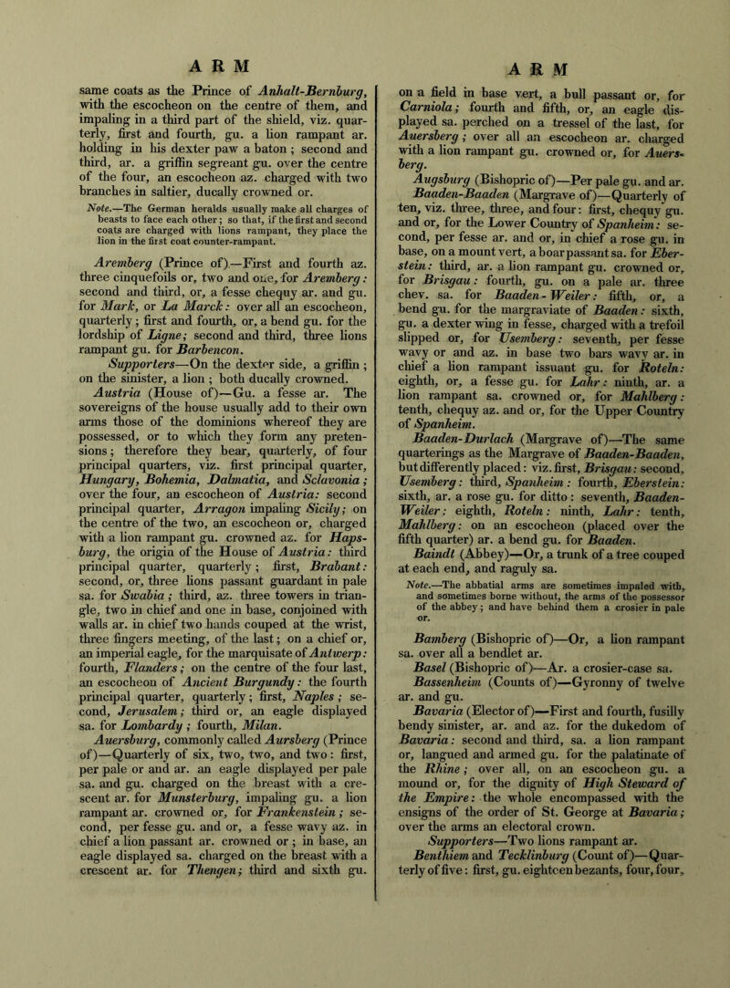 same coats as the Prince of Anhalt-Bernburg, with the escocheon on the centre of them, and impaling in a third part of the shield, viz. quar- terly, first and fomth, gu. a lion rampant ar. holding in his dexter paw a baton ; second and third, ar. a griffin segreant gu. over the centre of the four, an escocheon az. charged with two branches in saltier, ducally crowned or. Note.—The German heralds usually make all charges of beasts to face each other; so that, if the first and second coats are charged with lions rampant, they place the lion in the first coat counter-rampant. Aremherg (Prince of)—First and fourth az. three cinquefoils or, two and one, for Aremherg: second and third, or, a fesse chequy ar. and gu. for Mark, or La March: over all an escocheon, quarterly; first and fourth, or, a bend gu. for the lordship of Ligne; second and third, three lions rampant gu. for Barhencon. Supporters—On the dexter side, a griffin ; on the sinister, a lion ; both ducally crowned. Austria (House of)—Gu. a fesse ar. The sovereigns of the house usually add to their own arms those of the dominions whereof they are possessed, or to which they form any preten- sions ; therefore they bear, quarterly, of four principal quarters, viz. first principal quarter, Hungary, Bohemia, Dalmatia, and Sclavonia ; over the four, an escocheon of Austria: second principal quarter, Arragon impaling Sicily; on the centre of the two, an escocheon or, charged wdth a lion rampant gu. crowned az. for Haps- burg, the origin of the House of Austria: third principal quarter, quarterly; first, Brabant: second, or, three lions passant guardant in pale sa. for Swabia ; third, az. three towers in trian- gle, two in chief and one in base, conjoined with walls ar. in chief two hands couped at the wrist, three fingers meeting, of the last; on a chief or, an imperial eagle, for the marquisate of Antwerp: fourth, Flanders; on the centre of the four last, an escocheon of Ancient Burgundy: the fourth principal quarter, quarterly; first, Naples ; se- cond, Jerusalem; third or, an eagle displayed sa. for Lombardy ; fourth, Milan. Auersburg, commonly called Aursberg (Prince of)—Quarterly of six, two, two, and two: first, per pale or and ar. an eagle displayed per pale sa. and gu. charged on the breast with a cre- scent ar. for Munsterburg, impaling gu. a lion rampant ar. crowned or, for Frankenstein ; se- cond, per fesse gu. and or, a fesse wavy az. in chief a lion passant ar. crowned or ; in base, an eagle displayed sa. charged on the breast with a crescent ar. for Thengen; third and sixth gu. on a field in base vert, a bull passant or, for Carniola; fourth and fifth, or, an eagle dis- played sa. perched on a tressel of the last, for Auersberg; over all an escocheon ar. charged with a lion rampant gu. crowned or, for Auers~ berg. Augsburg (Bishopric of)—Per pale gu. and ar. Baaden-Baaden (Margrave of)—Quarterly of ten, viz. three, three, and four: first, chequy gu. and or, for the Lower Country of Spanheim: se- cond, per fesse ar. and or, in chief a rose gu. in base, on a mount vert, a boar passant sa. for Eber- stein: third, ar. a lion rampant gu. crowned or, for Brisgau: fourth, gu. on a pale ar. three chev. sa. for Baaden-Weiler: fifth, or, a bend gu. for the margraviate of Baaden : sixth, gu. a dexter wing in fesse, charged with a trefoil slipped or, for Usemberg: seventh, per fesse wavy or and az. in base two bars wavv ar. in cliief a lion rampant issuant gu. for Roteln: eighth, or, a fesse gu. for Lahr: ninth, ar. a lion rampant sa. crowned or, for Mahlberg: tenth, chequy az. and or, for the Upper Country of Spanheim. Baaden-Durlach (Margrave of)—The same quarterings as the Margrave of Baaden-Baaden, but differently placed: viz. first, Brisgau: second, Usemberg: tkaxA, Spanheim : fourth, Eberstein: sixth, ar. a rose gu. for ditto : seventh, Baaden- Weiler: eighth, Roteln: ninth, Lahr: tenth, Mahlberg : on an escocheon (placed over the fifth quarter) ar. a bend gu, for Baaden. Baindt (Abbey)—Or, a trunk of a tree couped at each end, and raguly sa. Note.—The abbatial arms are sometimes impaled with, and sometimes borne without, the arms of the possessor of the abbey; and have behind them a crosier in pale or. Bamberg (Bishopric of)—Or, a lion rampant sa. over all a bendlet ar. Basel (Bishopric of)—Ar. a crosier-case sa. Bassenheim (Counts of)—Gyronny of twelve ar. and gu. Bavaria (Elector of)—First and fourth, fusilly bendy sinister, ar. and az. for the dukedom of Bavaria: second and third, sa. a lion rampant or, langued and armed gu. for the palatinate of the Rhine; over all, on an escocheon gu. a mound or, for the dignity of High Steward of the Empire: Ahe whole encompassed with the ensigns of the order of St. George at Bavaria; over the arms an electoral crown. Supporters—Two lions rampant ar. BenthiemscaA. Tecklinburg (Count of)—Quar- terly of five: first, gu. eighteen bezants, four, four.