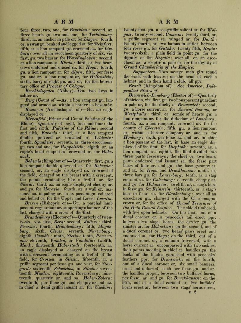 four, three, two, one, for Benthiem: second, az. three hearts gu. two and one, for Techlinburg: third, az. an anchor in pale or, ioxLingen: fourth, or, a swan gu. beaked and legged sa. for Steinfurt: fifth, ar. a lion rampant gu. crowned az. for Lim- burg: over all an escocheon quarterly of six, viz. first, gu. two bars ar. for Wevelinghoven; second, ar. aUon rampant sa. Rheda: third, or, two bears’ paws endorsed and erased sa. for Hoya; fourth, gu. a lion rampant ar. for Alpen; fifth, per fesse gu. and ar. a lion rampant or, for Helfenstein; sixth, barry of eight gu. and or, for the heredi- tary office of Provost of Cologne. Berchtolsgaden (Abbey)—Gu. two keys in saltier ar. Berg (Count of)—Ar. a lion rampant gu. lan- gued and armed az. within a border sa. bezantee. Besangon (Archbishopric of)—Gu. an eagle displayed or. Birkenfeld (Prince and Coimt Palatine of the Rhine)—Quarterly of eight, four and four: the first and sixth. Palatine of the Rhine: second and fifth, Bavaria: third, ar. a lion rampant double queveed az. crowned or, Veldentz: fourth, Spanheim: seventh, ar. three escocheons gu. two and one, for Rappolstein: eighth, ar. an eagle’s head couped sa. crowned or, for Hohe- nack. Ro/temia(Kingdomof)—Quarterly: first, gu.a lion rampant double queveed ar. for Bohemia : second, or, an eagle displayed sa. crowned of the field, charged on the breast with a crescent, the points terminating like a trefoil ar. for Silesia: third, az. an eagle displayed chequy ar. and gu. for Moravia: fourth, az. a wall or, ma- soned sa. impaling ar. an ox passant gu. collared and belled or, for the Upper and Lower Lusatia. Brixen (Bishopric of)—Gu. a paschal lamb passant reguardant ar. supporting abanner of the last, charged with a cross of the first. Brandenhtirg (Elector of)—Quarterly of twen- ty-six, viz. first, second, Juliers: third, Prussia : fourth, Brandenburg: fifth, Magde- burg : sixth, Cleves: seventh, Nuremburg: eighth, Casubie: ninth, Stetin: tenth, Pomera- nia: eleventh, Vanden, or Vandalia: twielfth, Mark : thirteenth, Hdberstadt: fourteenth, ar. an eagle displayed sa. charged on the breast with a crescent terminating as a trefoil of the field, for Crossen, in Silesia: fifteenth, ar. a griffin segreant per fesse gu. and vert, for Star- gard: sixteenth, Schiviebus, in Silesia: seven- teenth, Minden: eighteenth, Ravensburg: nine- teenth, quarterly ar. and sa. Hohen-Zolern: twentieth, per fesse gu. and chequy or and az. in chief a demi griffin issuaut ar. for Usedam: twenty-first, gu. a sea-gviffin salient ar. for Wol- gast: twenty-second, Cammin: twenty-third, or, a griffin segreant sa. winged ar. for Barth: twenty-fourth, or, two batons in saltier, between four roses gu. for Gutzko: twenty-fifth, Rupin: twenty-sixth, a plain field in point gu. for the dignity of the Regalia: over all, on an esco- cheon az. a sceptre in pale or, for the dignity of Grand Chamberlain of the Empire. Supporters—Two savage men girt round the waist with leaves; on the head of each a helmet, and in their hand a club, all ppr. Brazil (Kingdom of). See America, Inde- pendent Stales of. Brunswick-Lunehurg (Elector of)—Quarterly of thirteen, viz. first, gu. two lions passant guardant in pale or, for the duchy of Brunswick: second, gu. a horse current ar. for Ancient Saxony, or Westphalia : third, or, semee of hearts gu. a lion rampant az. for the dukedom of Luneburg : fourth, az. a lion rampant, crowned ar. for the county of Eberstein: fifth, gu. a lion rampant or, within a border compony ar. and az. for Honburg: sixth, per fesse az, and ar. in chief a lion passant of the last, in base an eagle dis- played of the first, for Diepholk: seventh, az. a lion rampant ar.: eighth, the field divided into three parts fesseways; the chief or, two bears’ paws endorsed and issuant sa. the fesse part barry of four ar. and gu. the base gyronny ar. and az. for Hoya and Bruckhausen: ninth, or, three bars gu. for Lanterburg: tenth, ar. a stag courant sa. for Calenburg: eleventh, chequy ar. and gu. for Hohnstein : twelfth, ar. a stag’s horn in fesse gu. ^or Reinstein: thirteenth, ar. a stag’s horn in fesse sa. for Blankenhurg : over all an escocheon gu. charged with the Charlemagne crown or, for the office of Grand Treasurer of the Holy Roman Emjrire. The sliield timbered, with five open helmets. On the first, out of a ducal coronet or, a peacock’s tail erect ppr. between two stags’ horns, the dexter gu. the sinister ar. for Hohnstein; on the second, out of a ducal coronet or, two bears’ paws erect and endorsed sa. for Hoya; on the third, out of a ducal coronet or, a column traversed, with a horse current ar. encompassed witli two sickles, their points meeting in chief ar. handles gu. the backs of the blades garnished with peacocks’ feathers ppr. for Brunsivick; on the fourth, out of a ducal coronet or, six small banners, erect and indorsed, each per fesse gu. and ar. the handles proper, between two buffalos’ horns, per fesse, ai'. and gu. for Bruckhausen; on the fifth, out of a ducal coronet or, two buffalos’ horns erect ar. between two stags’ horns erect, D 2