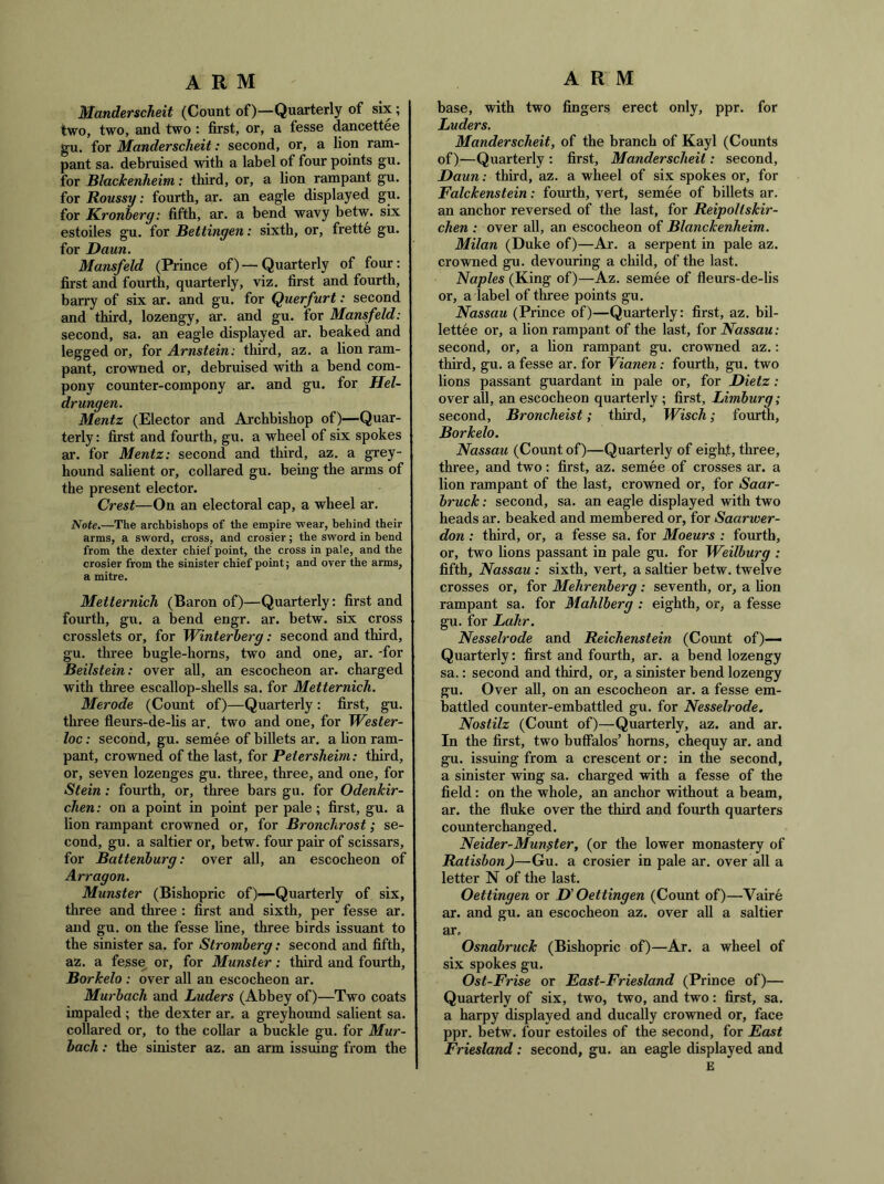 Manderscheit (Count of)—Quarterly of six; two, two, and two : first, or, a fesse dancettee gu. for Manderscheit: second, or, a lion ram- pant sa. debruised with a label of four points gu. for Blackenheim: third, or, a lion rampant gu. for Roussy: fourth, ar. an eagle displayed gu. for Kronherg: fifth, ar. a bend wavy betw. six estoiles gu. for Bettingen: sixth, or, frette gu. for Daun. Mansfeld (Prince of) — Quarterly of four: first and fourth, quarterly, viz. first and fourth, harry of six ar. and gu. for Querfurt: second and third, lozengy, ar. and gu. for Mansfeld: second, sa. an eagle displayed ar. beaked and legged or, for Arnstein: third, az. a lion ram- pant, crowned or, debruised with a bend corn- pony counter-compony ar. and gu. for Hel~ dr ungen. Mentz (Elector and Archbishop of)—Quar- terly ; first and fourth, gu. a wheel of six spokes ar. for Mentz: second and third, az. a grey- hound salient or, collared gu. being the arms of the present elector. Crest—On an electoral cap, a wheel ar. Note.—The archbishops of the empire wear, behind their arms, a sword, cross, and crosier; the sword in bend from the dexter chief point, the cross in pale, and the crosier from the sinister chief point; and over the arms, a mitre. Metternich (Baron of)—Quarterly: first and fourth, gu. a bend engr. ar. betw. six cross crosslets or, for Winterherg: second and third, gu. three bugle-horns, two and one, ar. -for Beilstein: over all, an escocheon ar. charged with three escallop-shells sa. for Metternich. Merode (Coimt of)—Quarterly: first, gu. three fleurs-de-lis ar. two and one, for Wester- loc: second, gu. semee of billets ar. a lion ram- pant, crowned of the last, for Petersheim: third, or, seven lozenges gu. three, three, and one, for Stein: fourth, or, three bars gu. for Odenkir- chen: on a point in point per pale; first, gu. a lion rampant crowned or, for Bronchrost; se- cond, gu. a saltier or, betw. four pair of scissars, for Battenhurg: over all, an escocheon of Arragon. Munster (Bishopric of)—Quarterly of six, three and three : first and sixth, per fesse ar. and gu. on the fesse line, three birds issuant to the sinister sa, for Stromberg: second and fifth, az. a fesse or, for Munster: third and fourth, Borkelo : over all an escocheon ar. Murbach and Luders (Ahbey of)—Two coats impaled ; the dexter ar. a greyhoimd salient sa. collared or, to the collar a buckle gu. for Mur- bach : the sinister az. an arm issuing from the base, with two fingers erect only, ppr. for Luders. Manderscheit, of the branch of Kayl (Counts of)—Quarterly : first, Manderscheit: second, Daun: third, az. a wheel of six spokes or, for Falckenstein: fomth, vert, semee of billets ar. an anchor reversed of the last, for Reipoltskir- chen : over all, an escocheon of Blanckenheim. Milan (Duke of)—Ar. a serpent in pale az. crowned gu. devouring a child, of the last. Naples (King of)—Az. semee of fleurs-de-lis or, a label of three points gu. Nassau (Prince of)—Quarterly: first, az. bil- lettee or, a lion rampant of the last, for Nassau: second, or, a lion rampant gu. crowned az.: third, gu. a fesse ar. for Vianen: fourth, gu. two lions passant guardant in pale or, for Dietz: overall, an escocheon quarterly; first, Limburg; second, Broncheist; third, Wisch; fourth, Borkelo. Nassau (Count of)—Quarterly of eight, three, three, and two: first, az. semee of crosses ar. a lion rampant of the last, crowned or, for Saar- bruck: second, sa. an eagle displayed with two heads ar. beaked and membered or, for Saarwer- don : third, or, a fesse sa. for Moeurs : fourth, or, two lions passant in pale gu. for Weilburg : fifth, Nassau : sixth, vert, a saltier betw. twelve crosses or, for Mehrenberg: seventh, or, a lion rampant sa. for Mahlberg: eighth, or, a fesse gu. for Lahr. Nesselrode and Reichenstein (Count of)— Quarterly: first and fourth, ar. a bend lozengy sa.: second and third, or, a sinister bend lozengy gu. Over all, on an escocheon ar. a fesse em- battled counter-embattled gu. for Nesselrode. Nostilz (Count of)—Quarterly, az. and ar. In the first, two buffalos’ horns, chequy ar. and gu. issuing from a crescent or: in the second, a sinister wing sa. charged with a fesse of the field: on the whole, an anchor without a beam, ar. the fluke over the third and fourth quarters counterchanged. Neider-Mun^ter, (or the lower monastery of Ratisbon)—Gu. a crosier in pale ar. over all a letter N of the last. Oettingen or D Oettingen (Count of)—Vaire ar. and gu. an escocheon az. over all a saltier ar, Osnabruck (Bishopric of)—Ar. a wheel of six spokes gu. Ost-Frise or East-Friesland (Prince of)— Quarterly of six, two, two, and two: first, sa. a harpy displayed and ducally crowned or, face ppr. betw. four estoiles of the second, for East Friesland: second, gu. an eagle displayed and E