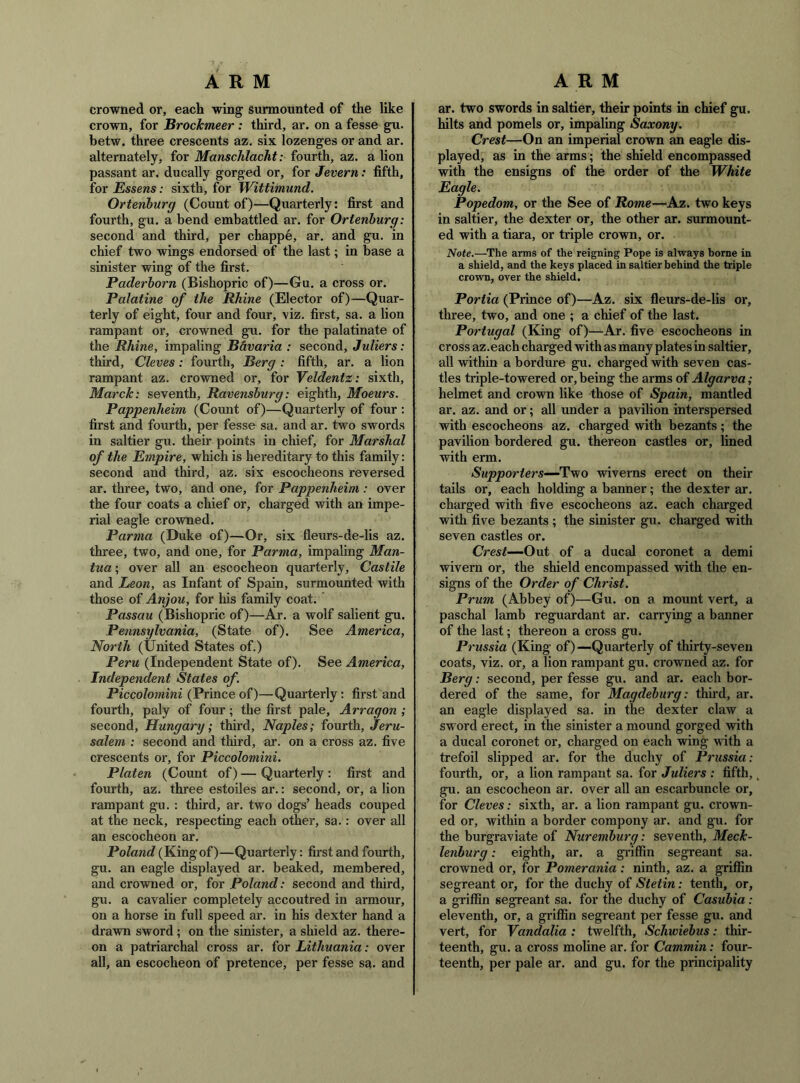 crowned or, each wing surmounted of the like crown, for Brockmeer : third, ar. on a fesse gu. betw. three crescents az, six lozenges or and ar. alternately, for Manschlacht: fourth, az. a lion passant ar. ducally gorged or, for Jevern: fifth, for Essens: sixth, for Wittimund. Ortenhurg (Count of)—Quarterly: first and fourth, gu. a bend embattled ar. for Ortenhurg: second and third, per chappe, ar. and gu. in chief two wings endorsed of the last; in base a sinister wing of the first. Paderhorn (Bishopric of)—Gu. a cross or. Palatine of the Rhine (Elector of)—Quar- terly of eight, four and four, \iz. first, sa. a lion rampant or, crowned gu. for the palatinate of the Rhine, impaling B&varia : second, Juliers: third, Cleves: fourth, Berg : fifth, ar. a lion rampant az. crowned or, for Veldentz: sixth, Marck: seventh, Ravensburg: eighth, Moeurs. Pappenheim (Count of)—Quarterly of four : first and fourth, per fesse sa. and ar. two swords in saltier gu. their points in chief, for Marshal of the Empire, which is hereditary to this family: second and third, az. six escocheons reversed ar. three, two, and one, for Pappenheim : over the four coats a chief or, charged with an impe- rial eagle crowned. Parma (Duke of)—Or, six fleurs-de-lis az. three, two, and one, for Parma, impaling Man- tua ; over all an escocheon quarterly, Castile and Leon, as Infant of Spain, surmounted with those of Anjou, for his family coat. Passau (Bishopric of)—Ar. a wolf salient gu. Pennsylvania, (State of). See America, North (United States of.) Peru (Independent State of). See America, Independent States of Piccolomini (Prince of)—Quarterly: first and fourth, paly of four; the first pale, Arragon ; second, Hungary; third, Naples; fourth, Jeru- salem : second and third, ar. on a cross az. five crescents or, for Piccolomini. Platen (Count of) — Quarterly : first and fourth, az. three estoiles ar.: second, or, a lion rampant gu. : third, ar. two dogs’ heads couped at the neck, respecting each other, sa.: over all an escocheon ar. Poland (Kingof)—Quarterly: first and fourth, gu. an eagle displayed ar. beaked, membered, and crowned or, for Poland: second and third, gu. a cavalier completely accoutred in armour, on a horse in full speed ar. in his dexter hand a drawn sword; on the sinister, a shield az. there- on a patriarchal cross ar. for Lithuania: over all, an escocheon of pretence, per fesse sa. and ar. two swords in saltier, their points in chief gu. hilts and pomels or, impaling Saxony. Crest—On an imperial crown an eagle dis- played, as in the arms; the shield encompassed with the ensigns of the order of the White Eagle. Popedom, or the See of Rome—Az. two keys in saltier, the dexter or, the other ar. surmount- ed with a tiara, or triple crown, or. 'Note.—The arms of the reigning Pope is always borne in a shield, and the keys placed in saltier behind the triple crown, over the shield. Portia (Prince of)—Az. six fleurs-de-lis or, three, two, and one ; a chief of the last. Portugal (King of)—Ar. five escocheons in cross az.each charged with as many plates in saltier, all within a bordure gu. charged with seven cas- tles triple-towered or, being the arms of Algarva ; helmet and crown like those of Spain, mantled ar. az. and or; all under a pavilion interspersed with escocheons az. charged with bezants; the pavilion bordered gu. thereon castles or, lined with erm. jS'ttpporiers—Two wiverns erect on their tails or, each holding a banner; the dexter ar. charged with five escocheons az. each charged with five bezants ; the sinister gu. charged with seven castles or. Crest—Out of a ducal coronet a demi wivern or, the shield encompassed with the en- signs of the Order of Christ. Prum (Abbey of)—Gu. on a mount vert, a paschal lamb reguardant ar. carrying a banner of the last; thereon a cross gu. Prussia (King of)—Quarterly of thirty-seven coats, viz. or, a lion rampant gu. crowned az. for Berg: second, per fesse gu. and ar. each bor- dered of the same, for Magdeburg: third, ar. an eagle displayed sa. in the dexter claw a sword erect, in the sinister a mound gorged with a ducal coronet or, charged on each wing with a trefoil slipped ar. for the duchy of Prussia: fourth, or, a lion rampant sa. for Juliers : fifth,, gu. an escocheon ar. over all an escarbuncle or, for Cleves: sixth, ar. a lion rampant gu. crown- ed or, within a border compony ar. and gu. for the burgraviate of Nuremburg: seventh, Meck- lenburg : eighth, ar. a gi-iffin segreant sa. crowned or, for Pomerania: ninth, az. a griffin segreant or, for the duchy of Stetin: tenth, or, a griffin segreant sa. for the duchy of Casubia: eleventh, or, a griffin segreant per fesse gu. and vert, for Vandalia : twelfth, Schiviebus: thir- teenth, gu. a cross moline ar. for Cammin: four- teenth, per pale ar. and gu. for the principality