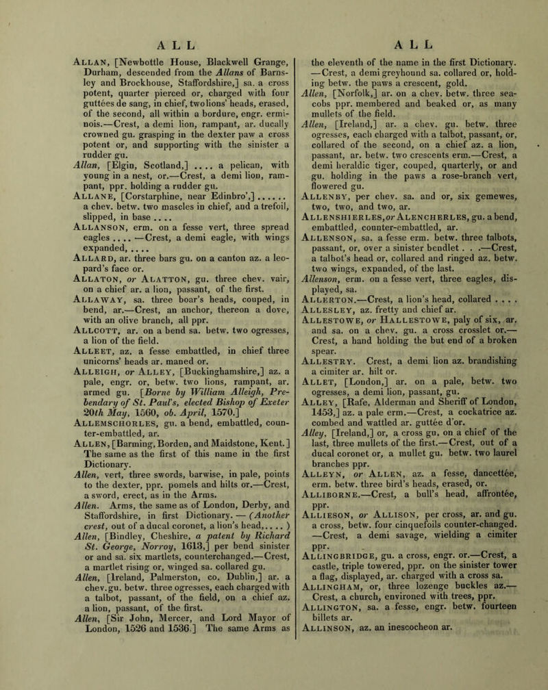 ALL ALL Allan, [Newbottle House, Blackwell Grange, Durham, descended from the Allans of Barns- ley and Brockhouse, Staffordshire,] sa. a cross potent, quarter pierced or, charged with four guttees de sang, in chief, twolions’ heads, erased, of the second, all within a bordure, engr. ermi- nois.—Crest, a demi lion, rampant, ar. ducally crowned gu. grasping in the dexter paw a cross potent or, and supporting with the sinister a rudder gu. Allan, [Elgin, Scotland,] .... a pelican, with young in a nest, or.—Crest, a demi lion, ram- pant, ppr. holding a rudder gu. AllanE, [Corstarphine, near Edinbro’,] a chev. betw. two mascles in chief, and a trefoil, slipped, in base .... Allanson, erm. on a fesse vert, three spread eagles .... —Crest, a demi eagle, with wings expanded Allard, ar. three bars gu, on a canton az. a leo- pard’s face or. Allaton, or Alatton, gu. three chev. vair, on a chief ar. a lion, passant, of the first. Allaway, sa. three boar’s heads, couped, in bend, ar.—Crest, an anchor, thereon a dove, with an olive branch, all ppr. Allcott, ar. on a bend sa. betw. two ogresses, a lion of the field. Alleet, az. a fesse embattled, in chief three unicorns’ heads ar. maned or. Alleigh, or Alley, [Buckinghamshire,] az. a pale, engr. or, betw. two lions, rampant, ar. armed gu. [Borne by William Alleigh, Pre- bendary of St. Paid's, elected Bishop of Exeter 20th May, 1560, ob. April, 1570.] Allemschorles, gu. a bend, embattled, coun- ter-embattled, ar. Allen, [Banning,Borden, and Maidstone, Kent.] The same as the first of this name in the first Dictionary. Allen, vert, three swords, barwise, in pale, points to the dexter, ppr. pomels and hilts or.—Crest, a sword, erect, as in the Arras. Allen. Arms, the same as of London, Derby, and Staffordshire, in first Dictionary. — (Another crest, out of a ducal coronet, a lion’s head,.. .. ) Allen, [Bindley, Cheshire, a patent by Richard St. George, Norroy, 1613,] per bend sinister or and sa. six martlets, counterchanged.—Crest, a martlet rising or, winged sa. collared gu. Allen, [Ireland, Palmerston, co. Dublin,] ar. a chev.gu. betw. three ogresses, each charged with a talbot, passant, of the field, on a chief az. a lion, passant, of the first. Allen, [Sir John, Mercer, and Lord Mayor of London, 1526 and 1536 ] The same Arms as the eleventh of the name in the first Dictionary. — Crest, a demi greyhound sa. collared or, hold- ing betw. the paws a crescent, gold. Allen, [Norfolk,] ar. on a chev. betw. three sea- cobs ppr. membered and beaked or, as many mullets of the field. Allen, [Ireland,] ar. a chev. gu. betw. three ogresses, each charged with a talbot, passant, or, collared of the second, on a chief az. a lion, passant, ar. betw. two crescents erm.—Crest, a demi heraldic tiger, couped, quarterly, or and gu. holding in the paws a rose-branch vert, flowered gu. Allenby, per chev. sa. and or, six gemewes, two, two, and two, ar. Allenshierles,or Alencherles, gu. abend, embattled, counter-embattled, ar. Allenson, sa. a fesse erm. betw. three talbots, passant, or, over a sinister bendlet . . .—Crest, a talbot’s head or, collared and ringed az. betw. two wings, expanded, of the last. Allenson, erm. on a fesse vert, three eagles, dis- played, sa. Allerton.—Crest, a lion’s head, collared . . . . AlLESLEY, az. fretty and chief ar. Allestowe, or Hallestowe, paly of six, ar. and sa. on a chev. gu. a cross crosslet or.— Crest, a hand holding the but end of a broken spear. Allestry. Crest, a demi lion az. brandishing a cimiter ar. hilt or. Allet, [Loudon,] ar. on a pale, betw. two ogresses, a demi lion, passant, gu. Alley, [Rafe, Alderman and Sheriff of London, 1453,] az. a pale erm.—Crest, a cockatrice az. combed and wattled ar. guttee d or. Alley, [Ireland,] or, a cross gu. on a chief of the last, three mullets of the first.—Crest, out of a ducal coronet or, a mullet gu. betw. two laurel branches ppr. Alleyn, or Allen, az. a fesse, dancettee, erm. betw. three bird’s heads, erased, or. Alliborne.—Crest, a bull’s head, affrontee, PPr- Allieson, or Allison, per cross, ar. and gu. a cross, betw. four cinquefoils counter-changed. —Crest, a demi savage, wielding a cimiter PPr- - uj Allingbridge, gu. a cross, engr. or.—Crest, a castle, triple towered, ppr. on the sinister tower a flag, displayed, ar. charged with a cross sa. Allingham, or, three lozenge buckles az.— Crest, a church, environed with trees, ppr. Allington, sa. a fesse, engr. betw. fourteen billets ar. Allinson, az. an inescocheon ar.