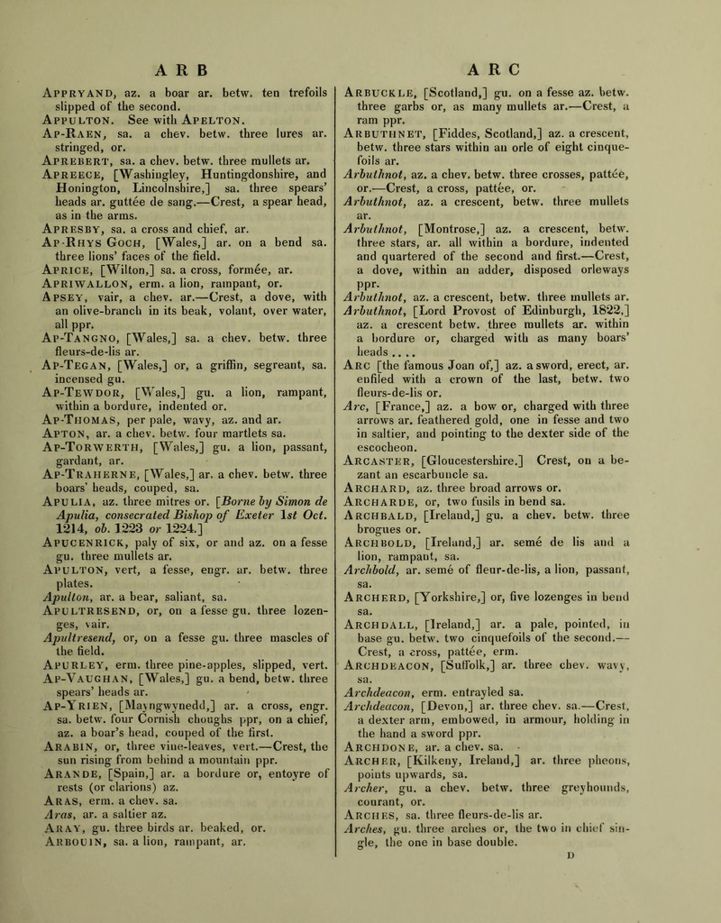 ARB Appryand, az. a boar ar. betw. ten trefoils slipped of the second. Appulton. See with Apelton. Ap-Raen, sa. a chev. betw. three lures ar. stringed, or. Apreeert, sa. a chev. betw. three mullets ar. Apreece, [Washiugley, Huntingdonshire, and Honington, Lincolnshire,] sa. three spears’ heads ar. guttee de sang.—Crest, a spear head, as in the arms. Apresby, sa. a cross and chief, ar. Ap-Rhys Goch, [Wales,] ar. on a bend sa. three lions’ faces of the field. Aprice, [Wilton,] sa. a cross, formee, ar. Apriwallon, erm. a lion, rampant, or. Apsey, vair, a chev. ar.—Crest, a dove, with an olive-branch in its beak, volant, over water, all ppr. Ap-Tangno, [Wales,] sa. a chev. betw. three fleurs-de-lis ar. Ap-Tegan, [Wales,] or, a griffin, segreant, sa. incensed gu. Ap-Tewdor, [Wales,] gu. a lion, rampant, within a bordure, indented or. Ap-Thomas, per pale, wavy, az. and ar. Apton, ar. a chev. betw. four martlets sa. Ap-Torwerth, [Wales,] gu. a lion, passant, gardant, ar. Ap-Traherne, [Wales,] ar. a chev. betw. three boars’ heads, couped, sa. Apulia, az. three mitres or. [Borne by Simon de Apulia, consecrated Bishop of Exeter 1st Oct. 1214, 6b. 1223 or 1224.] Apucenrick, paly of six, or and az. on a fesse gu. three mullets ar. Apulton, vert, a fesse, engr. ar. betw. three plates. Apulton, ar. a bear, saliant, sa. Apultresend, or, on a fesse gu. three lozen- ges, vair. Apultresend, or, on a fesse gu. three mascles of the field. ApuRLEY, erm. three pine-apples, slipped, vert. Ap-Vaughan, [Wales,] gu. a bend, betw. three spears’ heads ar. Ap-Yrien, [Mayngwynedd,] ar. a cross, engr. sa. betw. four Cornish choughs ppr, on a chief, az. a boar’s head, couped of the first. Arabin, or, three vine-leaves, vert.—Crest, the sun rising from behind a mountain ppr. Aramde, [Spain,] ar. a bordure or, entoyre of rests (or clarions) az. Aras, erm. a chev. sa. Aras, ar. a saltier az. Aray, gu. three birds ar. beaked, or. Arboujn, sa. a lion, rampant, ar. ARC Arbuckle, [Scotland,] gu. on a fesse az. betw. three garbs or, as many mullets ar.—Crest, a ram ppr. Arbuteinet, [Fiddes, Scotland,] az. a crescent, betw. three stars within an orle of eight cinque- foils ar. Arbuthnot, az. a chev. betw. three crosses, pattee, or.—Crest, a cross, pattee, or. Arbuthnot, az. a crescent, betw. three mullets ar. Arbuthnot, [Montrose,] az. a crescent, betw. three stars, ar. all within a bordure, indented and quartered of the second and first.—Crest, a dove, within an adder, disposed orleways ppr. Arbuthnot, az. a crescent, betw. three mullets ar. Arbuthnot, [Lord Provost of Edinburgh, 1822,] az. a crescent betw. three mullets ar. within a bordure or, charged with as many boars’ heads .... Arc [the famous Joan of,] az. a sword, erect, ar. enfiled with a crown of the last, betw. two fleurs-de-lis or. Arc, [France,] az. a bow or, charged with three arrows ar. feathered gold, one in fesse and two in saltier, and pointing to the dexter side of the escocheon. Arcaster, [Gloucestershire.] Crest, on a be- zant an escarbuncle sa. Archard, az. three broad arrows or. Archarde, or, two fusils in bend sa. Archbald, [Ireland,] gu. a chev. betw. three brogues or. Arch bold, [Ireland,] ar. seme de lis and a lion, rampant, sa. Archbold, ar. seme of fleur-de-lis, a lion, passant, sa. Archerd, [Yorkshire,] or, five lozenges in bend sa. Arch dall, [Ireland,] ar. a pale, pointed, in base gu. betw. two cinquefoils of the second.— Crest, a cross, pattee, erm. Archdeacon, [Suffolk,] ar. three cbev. wavy, sa. Archdeacon, erm. entrayled sa. Archdeacon, [Devon,] ar. three chev. sa.—Crest, a dexter arm, embowed, in armour, holding in the hand a sword ppr. Archdone, ar. a chev. sa. - Archer, [Kilkeny, Ireland,] ar. three pheons, poiuts upwards, sa. Archer, gu. a chev. betw. three greyhounds, courant, or. Arches, sa. three fleurs-de-lis ar. Arches, gu. three arches or, the two in chief sin- gle, the one in base double. D