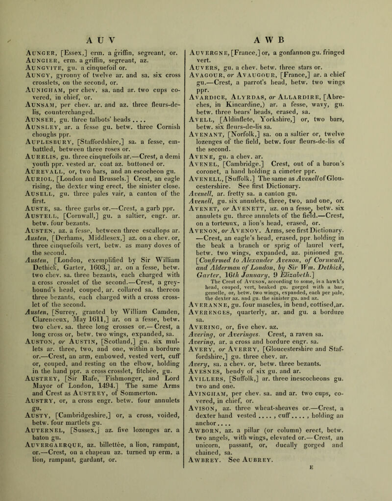 Aunger, [Essex,] erm. a griffin, segreant, or. Aungier, erm. a griffin, segreant, az. Aungvite, gu. a cinquefoil or. Aungy, gyronny of twelve ar. and sa. six cross crosslets, on the second, or. Aunigham, per chev. sa. and ar. two cups co- vered, in chief, or. Aunsam, per chev. ar. and az. three fleurs-de- lis, counterchanged. Aunser, gu. three talbots’ heads .... Aunsley, ar. a fesse gu. betw. three Cornish choughs ppr. Auplesbury, [Staffordshire,] sa. a fesse, em- battled, between three roses or. Aureus, gu. three cinquefoils ar.—Crest, a demi youth ppr. vested ar. coat az. buttoned or. Aurevall, or, two bars, and an escocheon gu. Auriol, [London and Brussels.] Crest, an eagle rising, the dexter wing erect, the sinister close. Ausell, gu. three pales vair, a canton of the first. Auste, sa. three garbs or.—Crest, a garb ppr. Austell, [Cornwall,] gu. a saltier, engr. ar. betw. four bezants. Austen, az. a fesse, between three escallops ar. Austen, [Derhams, Middlesex,] az. on a chev. or, three cinquefoils vert, betw. as many doves of the second. Austen, [London, exemplified by Sir William Dethick, Garter, 1603,] ar. on a fesse, betw. two chev. sa. three bezants, each charged with a cross crosslet of the second.—Crest, a grey- hound’s head, couped, ar. collared sa. thereon three bezants, each charged with a cross cross- let of the second. Austen, [Surrey, granted by William Camden, Clarenceux, May 1611,] ar. on a fesse, betw. two chev. sa. three long crosses or.—Crest, a long cross or, betw. two wings, expanded, sa. Auston, or Austin, [Scotland,] gu. six mul- lets ar. three, two, and one, within a bordure or.—Crest, an arm, embowed, vested vert, cuff or, couped, and resting on the elbow, holding in the hand ppr. a cross crosslet, fitchee, gu. Austrey, [Sir Rafe, Fishmonger, and Lord Mayor of London, 1494.] The same Arms and Crest as Austrey, of Sommerton. Austry, or, a cross engr. betw. four annulets gu. Austy, [Cambridgeshire,] or, a cross, voided, betw. four martlets gu. Auternel, [Sussex,j az. five lozenges ar. a baton gu. Auvergaerque, az. billettee, a lion, rampant, or.—Crest, on a chapeau az. turned up erm. a lion, rampant, gardant, or. Auvergne, [France,] or, a gonfannon gu. fringed vert. Auvers, gu. a chev. betw. three stars or. Avagour, or Avaugour, [France,] ar. a chief gu.—Crest, a parrot’s head, betw. two wings ppr. Avardice, Alyrdas, or Allardire, [Abre- ches, in Kincardine,) ar. a fesse, wavy, gu. betw. three bears’ heads, erased, sa. Avell, [Aldinflete, Yorkshire,] or, two bars, betw. six fleurs-de-lis sa. AvENANT, [Norfolk,] sa. on a saltier or, twelve lozenges of the field, betw. four fleurs-de-lis of the second. Avene, gu. a chev. ar. Avenel, [Cambridge.] Crest, out of a baron’s coronet, a hand holding a cimeter ppr. Avenell, [Suffolk.] The same as Avenell of Glou- cestershire. See first Dictionary. Avenell, ar. fretty sa. a canton gu. Avenell, gu. six annulets, three, two, and one, or. Avenet, or Avenett, az. on a fesse, betw. six annulets gu. three annulets of the field.—Crest, on a torteaux, a lion’s head, erased, or. Avenon, or Avenoy. Arms, see first Dictionary. —Crest, an eagle’s head, erased, ppr. holding in the beak a branch or sprig of laurel vert, betw. two wings, expanded, az. pinioned gu. [Confirmed to Alexander Avenon, of Cornwall, and Alderman of London, by Sir Wm. Dethick, Garter, 167/i January, 9 Elizabeth.] The Crest of Avenon, according to some, is a hawk’s head, couped, vert, beaked gu. gorged with a bar, gemelle, or, betw. tw'o wings, expanded, each per pale, the dexter az. and gu. the sinister gu. and az. Averanne, gu. four mascles, in bend, cottised.ar. Averenges, quarterly, ar. and gu. a bordure sa. Avering, or, five chev. az. Avering, or Averinges. Crest, a raven sa. Avering, ar. a cross and bordure engr. sa. Avery, or Aa^erry, [Gloucestershire and Staf- fordshire,] gu. three chev. ar. Avery, sa. a chev. or, betw. three bezants. Avesnes, bendy of six gu. and ar. Avillers, [Suffolk,] ar. three inescocheons gu. two and one. Avingham, per chev. sa. and ar. two cups, co- vered, in chief, or. AvisoN, az. three wheat-sheaves or.—Crest, a dexter hand vested , cuff.. .. , holding an anchor.... Awborn, az. a pillar (or column) erect, betw. two angels, with wings, elevated or.— Crest, an unicorn, passant, or, ducally gorged and chained, sa. Awbrey. See Aubrey. e