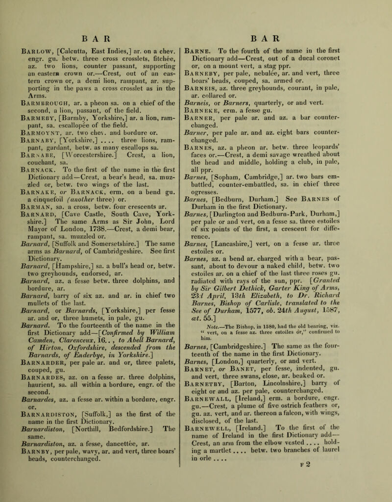 Barlow, [Calcutta, East Indies,] ar. on a chev. engr. gu. betw. three cross crosslets, fitchee, az. two lions, counter passant, supporting an eastern crown or.—Crest, out of an eas- tern crown or, a derai lion, rampant, ar. sup- porting in the paws a cross crosslet as in the Arms. Barmbrough, ar. a pheon sa. on a chief of the second, a lion, passant, of the field. BARMEBY, [Barmby, Yorkshire,] ar. a lion, ram- pant, sa. escallopee of the field. Barmoynt, ar. two che\. and bordure or. Barnaby, [Yorkshire,] .... three lions, ram- pant, gardant, betw. as many escallops sa. Barnabe, [Worcestershire.] Crest, a lion, couchant, sa. Barnack. To the first of the name in the first Dictionary add—Crest, a bear’s head, sa. muz- zled or, betw. two wings of the last. Barnake, or Barnack, erm. on a bend gu. a cinquefoil (another three) or. Barman, sa. a cross, betw. four crescents ar. Barnard, [Cave Castle, South Cave, York- shire.] The same Arms as Sir John, Lord Mayor of London, 1738.—Crest, a demi bear, rampant, sa. muzzled or. Barnard, [Suffolk and Somersetshire.] The same arms as Barnard, of Cambridgeshire. See first Dictionary. Barnard, [Hampshire,] sa. a bull’s head or, betw. two greyhounds, endorsed, ar. Barnard, az. a fesse betw. three dolphins, and bordure, ar. Barnard, barry of six az. and ar. in chief two mullets of the last. Barnard, or Barnards, [Yorkshire,] per fesse ar. and or, three humets, in pale, gu. Barnard. To the fourteenth of the name in the first Dictionary add—[Confirmed by William Camden, Clarenceux, 16.. , to Abell Barnard, of Hirton, Oxfordshire, descended from the Barnards, of Enderbye, in Yorkshire.] Barnarder, per pale ar. and or, three palets, couped, gu. Barnardes, az. on a fesse ar. three dolphins, haurient, sa. all within a bordure, engr. of the second. Barnardes, az. a fesse ar. within a bordure, engr. or. Barnardiston, [Suffolk,] as the first of the name in the first Dictionary. Barnardiston, [Northill, Bedfordshire.] The same. Barnardiston, az. a fesse, dancettee, ar. Barnby, per pale, wavy, ar. and vert, three boars’ heads, counterchanged. Barne. To the fourth of the name in the first Dictionary add—Crest, out of a ducal coronet or, on a mount vert, a stag ppr. Barneby, per pale, nebulee, ar. and vert, three boars’ heads, couped, sa. armed or. Barneis, az. three greyhounds, courant, in pale, ar. collared or. Barneis, or Burners, quarterly, or and vert. Barn eke, erm. a fesse gu. Barner, per pale ar. and az. a bar counter- changed. Barrier, per pale ar. and az. eight bars counter- changed. Barnes, az. a pheon ar. betw. three leopards’ faces or.—Crest, a demi savage wreathed about the head and middle, holding a club, in pale, all ppr. Barnes, [Sopham, Cambridge,] ar. two bars em- battled, counter-embattled, sa. in chief three ogresses. Barnes, [Bedburn, Durham.] See Barnes of Durham in the first Dictionary. Barnes, [Darlington and Bedburn-Park, Durham,] per pale or and vert, on a fesse sa. three estoiles of six points of the first, a crescent for diffe- rence. Barnes, [Lancashire,] vert, on a fesse ar. three estoiles or. Barnes, az. a bend ar. charged with a bear, pas- sant, about to devour a naked child, betw. two estoiles ar. on a chief of the last three roses gu. radiated with rays of the sun, ppr. [Granted by Sir Gilbert Detliick, Garter King of Arms, 231 April, 13th Elizabeth, to Dr. Richard Barnes, Bishop of Carlisle, translated to the See of Durham, 1577, oib.^Alh August, 1587, act. 55.] Note.—The Bishop, in 1580, had the old bearing, viz. “ vert, on a fesse az. three estoiles or,” confirmed to him. Barnes, [Cambridgeshire.] The same as the four- teenth of the name in the first Dictionary. Barnes, [London,] quarterly, or and vert. Barnet, or Banet, per fesse, indented, gu. and vert, three swans, close, ar. beaked or. Barnetby, [Barton, Lincolnshire,] barry of eight or and az. per pale, counterchanged. BarnewALL, [Ireland,] erm. a bordure, engr. gu.—Crest, a plume of five ostrich feathers or, gu. az. vert, and ar. thereon a falcon, with wings, disclosed, of the last. Barnewell, [Ireland.] To the first of the name of Ireland in the first Dictionary add— Crest, an arm from the elbow vested .... hold- ing a martlet.... betw. two branches of laurel in orle .... F 2