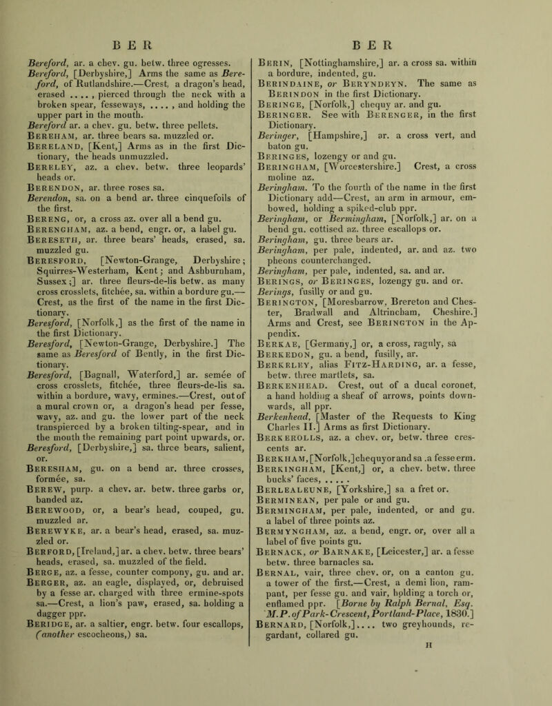 BfiR Bereford, ar. a chev. gu. betw. three ogresses. Bereford, [Derbyshire,] Arms the same as Bere- ford, of Rutlandshire.-—Crest, a dragon’s head, erased .. .. , pierced through the neck with a broken spear, fesseways, .. .. , and holding the upper part in the mouth. Bereford ar. a chev. gu. betw. three pellets. Bereham, ar. three bears sa. muzzled or. Bereland, [Kent,] Arms as in the first Dic- tionary, the heads unmuzzled. Bereley, az. a chev. betw. three leopards’ heads or. Berendon, ar. three roses sa. Berendon, sa. on a bend ar. three cinquefoils of the first. Bereng, or, a cross az. over all a bend gu. Berengham, az. a bend, eugr. or, a label gu. Beresetfi, ar. three bears’ heads, erased, sa. muzzled gu. Beresford, [Newton-Grange, Derbyshire; Squirres-Westerham, Kent; and Ashburuham, Sussex;] ar. three fleurs-de-lis betw. as many cross crosslets, fitchee, sa. within a bordure gu.— Crest, as the first of the name in the first Dic- tionary. Beresford, [Norfolk,] as the first of the name in the first Dictionary. Beresford, [Newton-Grange, Derbyshire.] The same as Beresford of Bently, in the first Dic- tionary. Beresford, [Bagnall, Waterford,] ar. semee of cross crosslets, fitchee, three fleurs-de-lis sa. within a bordure, wavy, ermines.—Crest, out of a mural crown or, a dragon’s head per fesse, wavy, az. and gu. the lower part of the neck transpierced by a broken tilting-spear, and in the mouth the remaining part point upwards, or. Beresford, [Derbyshire,] sa. three bears, salient, or. Beresiiam, gu. on a bend ar. three crosses, formee, sa. Berew, purp. a chev. ar. betw. three garbs or, banded az. Berewood, or, a bear’s head, couped, gu. muzzled ar. Berewyke, ar. a bear’s head, erased, sa. muz- zled or. Berford, [Ireland,] ar. a chev. betw. three bears’ heads, erased, sa. muzzled of the field. Berge, az. a fesse, counter compony, gu. and ar. Berger, az. an eagle, displayed, or, debruised by a fesse ar. charged with three ermine-spots sa.—Crest, a lion’s paw, erased, sa. holding a dagger ppr. Beridge, ar. a saltier, engr. betw. four escallops, Canother escocheons,) sa. B E R Berin, [Nottinghamshire,] ar. a cross sa. within a bordure, indented, gu. Berindaine, or Beryndeyn. The same as Berin DON in the first Dictionary. Beringe, [Norfolk,] chequy ar. and gu. Beringer. See with Berenger, in the first Dictionary. Beringer, [Hampshire,] ar. a cross vert, and baton gu. BeringeS, lozengy or and gu. Beringham, [Worcestershire.] Crest, a cross moline az. Beringham. To the fourth of the name in the first Dictionary add—Crest, an arm in armour, em- bowed, holding a spiked-club ppr. Beringham, or Bermingham, [Norfolk,] ar. on a bend gu. cottised az. three escallops or. Beringham, gu. three bears ar. Beringham, per pale, indented, ar. and az. two pheons counterchanged. Beringham, per pale, indented, sa. and ar. Berings, or Beringes, lozengy gu. and or. Berings, fusilly or and gu. Berington, [Moresbarrow, Brereton and Ches- ter, Brad wall and Altrincham, Cheshire.] Arms and Crest, see Berington in the Ap- pendix. Berkae, [Germany,] or, a cross, raguly, sa Berkedon, gu. a bend, fusilly, ar. Berkeley, alias Fitz-Harding, ar. a fesse, betw. three martlets, sa. Berkenhead. Crest, out of a ducal coronet, a hand holding a sheaf of arrows, points down- wards, all ppr. Berkenhead, [Master of the Requests to King Charles II.] Arms as first Dictionary. Berkerolls, az. a chev. or, betw. three cres- cents ar. Berkiiam,[Norfolk,]chequyorandsa .a fesseerm. Berkingham, [Kent,] or, a chev. betw. three bucks’ faces, Berlealeune, [Yorkshire,] sa a fret or. Berminean, per pale or and gu. Bermingham, per pale, indented, or and gu. a label of three points az. Bermyngham, az. a bend, engr. or, over all a label of five points gu. Bernack, or Barnake, [Leicester,] ar. a fesse betw. three barnacles sa. Bernal, vair, three chev. or, on a canton gu. a tower of the first.—Crest, a demi lion, ram- pant, per fesse gu. and vair, holding a torch or, enflamed ppr. \Borne by Ralph Bernal, Esq. M. P. of Park- Crescent, Portland-Place, 1830.] Bernard, [Norfolk,] .... two greyhounds, re- gardant, collared gu. H