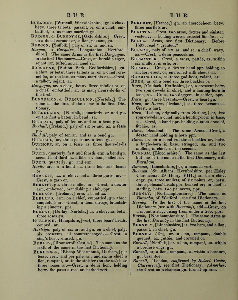 Burgoine, [Wroxall, Warwickshire,] gu. a chev. betw. three talbots, passant, or, on a chief, em- battled, ar, as many martlets gu. Burgom, or Burgoyne, [Oxfordshire.] Crest, on a ducal coronet or, a lion, passant, gu. Burgon, [Suffolk,] paly of six ar. and sa. Burgon, or Burgoine, [Longstanton, Hertford- shire.] The same Arms as the first Burgoigne, in the first Dictionary.—Crest, an heraldic tiger, sejant, ar. tufted and maned sa. Borgoyne, [Sutton Park, Bedfordshire,] gu. a chev. or betw. three talbots ar. on a chief, cre- nel lee, of the last, as many martlets az.—Crest, a talbot, sejant, ar. Burgoyne, az. a chev. betw. three estoiles or, on a chief, embattled, ar. as many fleurs-de-lis of the first. Burgulion, or Burgullion, [Norfolk.] The same as the first of the name in the first Dic- tionary. Burgullion, [Norfolk,] quarterly or and gu. on the first a baton, in bend, sa. Burhall, paly of ten ar. and sa. a bend gu. Burhall, [Ireland,] paly of six or and az. a fesse gu. Burhall, paly of ten ar. and sa. a bend gu. Burhell, or, three pales az. a fesse gu. Burhope, ar. on a fesse az. three fleurs-de-lis or. Burie, quarterly, first and fourth, era?, a bend gu. second and third az. a falcon volant, belled, or. Buris, quarterly, gu. and erm. Buris, ar. on a bend az. three leopards’ heads or. Burkett, az. a chev. betw. three garbs ar.— Crest, a garb or. Burk ITT, gu. three mullets or.—Crest, a dexter arm, embowed, brandishing a club, ppr. Burlace, [Ireland,] erm. a bend az. Burland, erm. on a chief, embattled, gu. three cinquefoils ar.—Crest, a demi savage, brandish- ing a cimeter, ppr. Burlay, [Burlay, Norfolk,] ar. a chev. sa. betw. three roses gu. Burleigh, [Hampshire,] vert, three boars’ heads, couped, ar. Burleigh, paly of six ar. and gu. on a chief, paly, six crescents, all counterchanged. — Crest, a stag’s head, erased, gu. Burley, [Bromscroft Castle.] The same as the sixth of the name in the first Dictionary. Burlinson, [Bishop Wearmouth, Durham,] per fesse, vert, and per pale vair and sa. in chief a lion, rampant, or, in the sinister (on the sa.) base three roses ar.—Crest, a demi lion, holding betw. the paws a rose ar. barbed vert. Burlmet, [France,] gu. an inescocheon betw. three martlets ar. Burlton. Crest, two arms, dexter and sinister, vested .... holding a cross crosslet fitchee .... Burlz. Arms, see first Dictionary. Before 1597, read “ granted.” Burman, paly of six ar. and sa. a chief, wavy, az.—Crest, a demi peacock az. Burmaster. Crest, a cross, pattee, az. within six mullets, in orle, or. Burmey. Crest, a dexter hand ppr. holding an anchor, erect, or, environed with clouds ar. Burminghill, sa. three gad-bees, volant, ar. Burn, ar. on a bend sa. three buckles or. Burn, [Caldock, Perthshire,] or, a crescent betw. two spur-rowels in chief, and a hunting-horn in base, sa.—Crest, two daggers, in saltier, ppr. Burn, gu. three bezants.—Crest, a heart gu. Burn, or Burne, [Ireland,] sa. three bezants.— Crest, a hurt. Burn, [Lisbon, originally from Stirling,] or, two spur-rowels in chief, and a hunting-horn in base, sa.—Crest, a hand ppr. holding a cross crosslet, fitchee, az. Burn, [Scotland.] The same Arms.—Crest, a dexter hand holding a horn ppr. Burn, ar. on a bend gu. three buckles or, betw. a bugle-horn in base, stringed, sa. and two mullets, in chief, of the second. Burnam, [Lincolnshire.] The same as the last but one of the name in the first Dictionary, with Burnham. Burnam, [Lincolnshire,] or, a maunch vert. Burnam, [St. Albans, Hertfordshire, per Haley Clarenceux, 19 Henry VIII.] ar. on a chev. engr. gu. three mullets, of six points, or, betw. three pelicans’ heads ppr. beaked or; in chief a starling, betw. two paunceys, ppr. Burn by, [Northamptonshire.] The same as Burnaby, of Watford : see first Dictionary. Burnby. To the first of the name in the first Dictionary (see with Burnaby), add —Crest, on a mount a stag, rising from under a tree, ppr. Burnby, [Northamptonshire.] The same Arms as the first Barnaby in the first Dictionary. Burneby, [Lincolnshire,] ar. two bars, and a lion, passant, in chief, gu. Burnell (De), ar. a lion, rampant, double queued, az. guttee, and crowned or. Burnell, [Norfolk,] ar. a lion, rampant, sa. within a bordure engr. gu. Burnell, or, a lion, rampant, sa. within a bordure, gu. bezantee. Burnell, [London, confirmed by Robert Cooke, Clarenceux], see first Dictionary. (Another, the Crest on a chapeau gu. turned up erm.