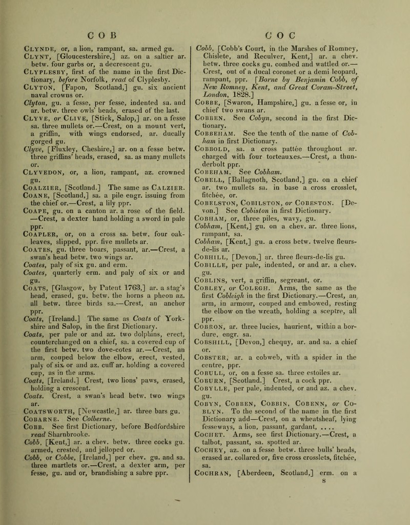 COB Clynde, or, a lion, rampant, sa. armed gu. Clynt, [Gloucestershire,] az. on a saltier ar. betw. four garbs or, a decrescent gu. Clyplesby, first of the name in the first Dic- tionary, before Norfolk, read of Clyplesby. Clyton, [Fapon, Scotland,] gu. six ancient naval crowns or. Clyton, gu. a fesse, per fesse, indented sa. and ar. betw. three owls’ heads, erased of the last. Clyve, or Clive, [Stick, Salop,] ar. on a fesse sa. three mullets or.—Crest, on a mount vert, a griffin, with wings endorsed, ar. ducally gorged gu. Clyve, [Fluxley, Cheshire,] ar. on a fesse betw. three griffins’ heads, erased, sa. as many mullets or. Clyvedon, or, a lion, rampant, az. crowned gu. Coalzier, [Scotland.] The same as Calzier. Coane, [Scotland,] sa. a pile eugr. issuing from the chief or.—Crest, a lily ppr. Coape, gu. on a canton ar. a rose of the field. —Crest, a dexter hand holding a sword in pale ppr. Coapler, or, on a cross sa. betw. four oak- leaves, slipped, ppr. five mullets ar. Coates, gu. three boars, passant, ar.—Crest, a swan’s head betw. two wings ar. Coates, paly of six gu. and erm. Coates, quarterly erm. and paly of six or and gu. Coats, [Glasgow, by Patent 1763,] ar. a stag’s head, erased, gu. betw. the horns a pheou az. all betw. three birds sa.—Crest, an anchor ppr. Coats, [Ireland.] The same as Coals of York- shire and Salop, in the first Dictionary. Coats, per pale or and az. two dolphins, erect, counterchanged on a chief, sa. a covered cup of the first betw. two dove-cotes ar.—Crest, an arm, couped below the elbow, erect, vested, paly of six or and az. cuff ar. holding a covered cup, as in the arms. Coats, [Ireland.] Crest, two lions’ paws, erased, holding a crescent. Coats. Crest, a swan’s head betw. two wings ar. Coatsworth, [Newcastle,] ar. three bars gu. Cobarne. See Colbei'ne. Cobb. See first Dictionary, before Bedfordshire read Sharnbrooke. Cobb, [Kent,] ar. a chev. betw. three cocks gu. armed, crested, and jelloped or. Cobb, or Cobbe, [Ireland,] per chev. gu. and sa. three martlets or.—Crest, a dexter arm, per fesse, gu. and or, brandishing a sabre ppr. c o c Cobb, [Cobb’s Court, in the Marshes of Romney, Chislete, and Reculver, Kent,] ar. a chev. betw. three cocks gu. combed and wattled or.— Crest, out of a ducal coronet or a demi leopard, rampant, ppr. [Borne by Benjamin Cobb, of New Romney, Kent, and Great Coram-Street, London, 1828.] Cobbe, [Swaron, Hampshire,] gu. a fesse or, in chief two swans ar. Cobben. See Cobyn, second in the first Dic- tionary. Cobbeham. See the tenth of the name of Cob- ham in first Dictionary. Cobbold, sa. a cross pattee throughout ar. charged with four torteauxes.—Crest, a thun- derbolt ppr. Cobeham. See Cobham. Co bell, [Ballagnoth, Scotland,] gu. on a chief ar. two mullets sa. in base a cross crosslet, fitehee, or. Cobelston, Cobilston, or Cobeston. [De- von.] See Cobislon in first Dictionary. Cobham, or, three piles, wavy, gu. Cobham, [Kent,] gu. on a chev. ar. three lions, rampant, sa. Cobham, [Kent,] gu. a cross betw. twelve fleurs- de-lis ar. Cobhill, [Devon,] ar. three fleurs-de-lis gu. Cobille, per pale, indented, or and ar. a chev. gu. Goblins, vert, a griffin, segreant, or. CobleY, or Colegh. Arms, the same as the first Cobleiyh in the first Dictionary.—Crest, an arm, in armour, couped and embowed, resting the elbow on the wreath, holding a sceptre, all PPr- Cob RON, ar. three lucies, haurient, within a bor- dure, engr. sa. Cobsiiill, [Devon,] chequy, ar. and sa. a chief or. Cobster, ar. a cobweb, with a spider in the centre, ppr. Cobull, or, on a fesse sa. three estoiles ar. Coburn, [Scotland.] Crest, a cock ppr. Cobylle, per pale, indented, or and az. a chev. gu. Cobyn, Cobben, Cobbin, Cobenn, or Co- blyn. To the second of the name in the first Dictionary add—Crest, on a wheatsheaf, lying fesseways, a lion, passant, gardant, .... CoCHET. Arms, see first Dictionary.—Crest, a talbot, passant, sa. spotted ar. Cochey, az. on a fesse betw. three bulls’ heads, erased ar. collared or, five cross crosslets, fitchee, sa. Cochran, [Aberdeen, Scotland,] erm. on a s