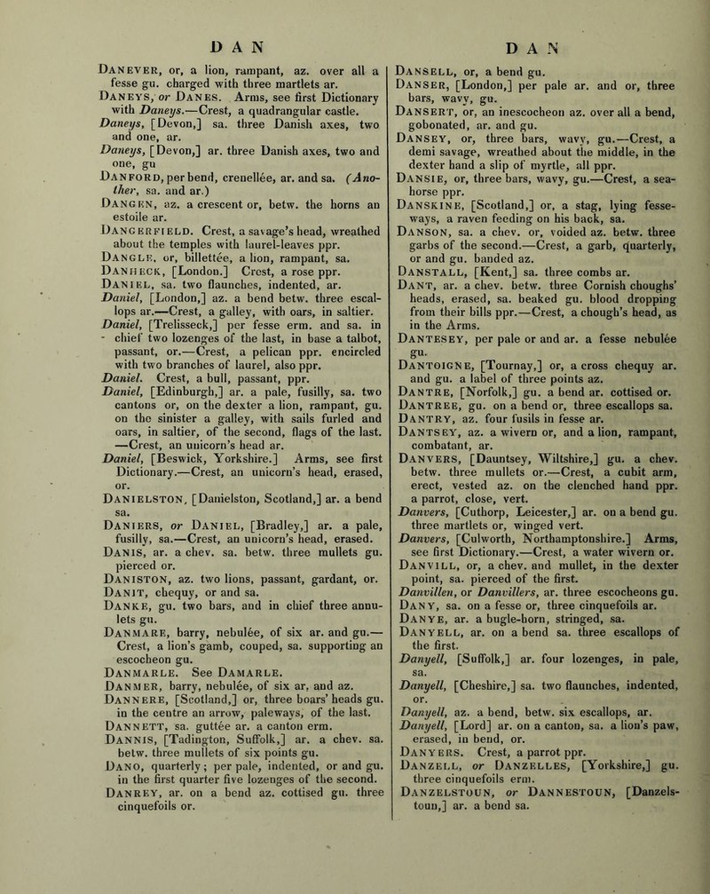 Dan ever, or, a lion, rampant, az. over all a fesse gu. charged with three martlets ar. Daneys, or Danes. Arms, see first Dictionary with Daneys.—Crest, a quadrangular castle. Daneys, [Devon,] sa. three Danish axes, two and one, ar. Daneys, [Devon,] ar. three Danish axes, two and one, gu Danford, per bend, crenellee, ar. and sa. (Ano- ther, sa. and ar.) Dangen, az. a crescent or, betw. the horns an estoile ar. Dangerfield. Crest, a savage’s head, wreathed about the temples with laurel-leaves ppr. Dangle, or, billettee, a lion, rampant, sa. Danheck, [London.] Crest, a rose ppr. Daniel, sa. two flaunches, indented, ar. Daniel, [London,] az. a bend betw. three escal- lops ar.—Crest, a galley, with oars, in saltier. Daniel, [Trelisseck,] per fesse erm. and sa. in - chief two lozenges of the last, in base a talbot, passant, or.—Crest, a pelican ppr. encircled with two branches of laurel, also ppr. Daniel. Crest, a bull, passant, ppr. Daniel, [Edinburgh,] ar. a pale, fusilly, sa. two cantons or, on the dexter a lion, rampant, gu. on the sinister a galley, with sails furled and oars, in saltier, of the second, flags of the last. —Crest, an unicorn’s head ar. Daniel, [Beswick, Yorkshire.] Arms, see first Dictionary.—Crest, an unicorn’s head, erased, or. Danielston, [Danielston, Scotland,] ar. a bend sa. Daniers, or Daniel, [Bradley,] ar. a pale, fusilly, sa.—Crest, an unicorn’s head, erased. Danis, ar. a chev. sa. betw. three mullets gu. pierced or. Daniston, az. two lions, passant, gardant, or. Danit, chequy, or and sa. Danke, gu. two bars, and in chief three annu- lets gu. Dan mare, barry, nebulee, of six ar. and gu.— Crest, a lion’s gamb, couped, sa. supporting an escocheon gu. Danmarle. See Damarle. DanmeR, barry, nebulee, of six ar. and az. DaNNERE, [Scotland,] or, three boars’heads gu. in the centre an arrow, palewavs, of the last. Dannett, sa. guttee ar. a canton erm. Dannis, [Tadington, Suffolk,] ar. a chev. sa. betw. three mullets of six points gu. Dano, quarterly; per pale, indented, or and gu. in the first quarter five lozenges of the second. Danrey, ar. on a bend az. cottised gu. three cinquefoils or. Dansell, or, a bend gu. Danser, [London,] per pale ar. and or, three bars, wavy, gu. Dansert, or, an inescocheon az. overall a bend, gobonated, ar. and gu. Dansey, or, three bars, wavy, gu.—Crest, a demi savage, wreathed about the middle, in the dexter hand a slip of myrtle, all ppr. Dansie, or, three bars, wavy, gu.—Crest, a sea- horse ppr. Danskine, [Scotland,] or, a stag, lying fesse- ways, a raven feeding on his back, sa. Danson, sa. a chev. or, voided az. betw. three garbs of the second.—Crest, a garb, quarterly, or and gu. banded az. Danstall, [Kent,] sa. three combs ar. Dant, ar. a chev. betw. three Cornish choughs’ heads, erased, sa. beaked gu. blood dropping from their bills ppr.—Crest, a chough’s head, as in the Arms. Dantesey, per pale or and ar. a fesse nebulee gu. Dantoigne, [Tournay,] or, across chequy ar. and gu. a label of three points az. Dantre, [Norfolk,] gu. a bend ar. cottised or. Dantree, gu. on a bend or, three escallops sa. Dantry, az. four fusils in fesse ar. Dantsey, az. a wivern or, and a lion, rampant, combatant, ar. Danvers, [Dauntsey, Wiltshire,] gu. a chev. betw. three mullets or.—Crest, a cubit arm, erect, vested az. on the clenched hand ppr. a parrot, close, vert. Danvers, [Cuthorp, Leicester,] ar. on a bend gu. three martlets or, winged vert. Danvers, [Culworth, Northamptonshire.] Arms, see first Dictionary.—Crest, a water wivern or. Danvill, or, a chev. and mullet, in the dexter point, sa. pierced of the first. Danvillen, or Danvillers, ar. three escocheons gu. Dany, sa. on a fesse or, three cinquefoils ar. Dan ye, ar. a bugle-horn, stringed, sa. Danyell, ar. on a bend sa. three escallops of the first. Danyell, [Suffolk,] ar. four lozenges, in pale, sa. Danyell, [Cheshire,] sa. two flaunches, indented, or. Danyell, az. a bend, betw. six escallops, ar. Danyell, [Lord] ar. on a canton, sa. a lion’s paw, erased, in bend, or. Danyers. Crest, a parrot ppr. Danzell, or Danzelles, [Yorkshire,] gu. three cinquefoils erm. Danzelstoun, or Dannestoun, [Danzels- toun,] ar. a bend sa.
