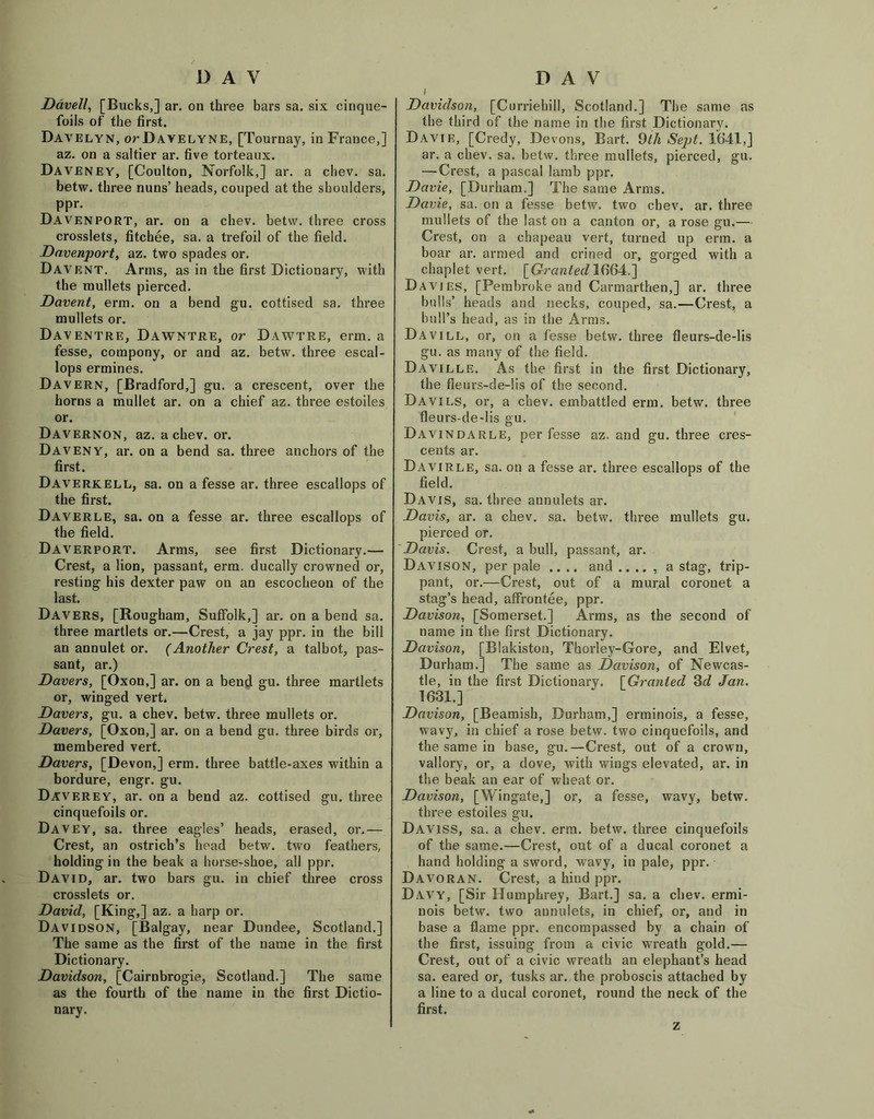 Davell, [Bucks,] ar. on three bars sa. six cinque- foils of the first. Davelyn, orDAVELYNE, [Tournay, in France,] az. on a saltier ar. five torteaux. Daveney, [Coulton, Norfolk,] ar. a chev. sa. betw. three nuns’ heads, couped at the shoulders, ppr. Davenport, ar. on a chev. betw. three cross crosslets, fitchee, sa. a trefoil of the field. Davenport, az. two spades or. Davent. Arms, as in the first Dictionary, with the mullets pierced. Davent, erm. on a bend gu. cottised sa. three mullets or. Daventre, Dawntre, or Dawtre, erm. a fesse, compony, or and az. betw. three escal- lops ermines. Davern, [Bradford,] gu. a crescent, over the horns a mullet ar. on a chief az. three estoiles or. Davernon, az. a chev. or. Daveny, ar. on a bend sa. three anchors of the first. Daverkell, sa. on a fesse ar. three escallops of the first. Daverle, sa. on a fesse ar. three escallops of the field. Daverport. Arms, see first Dictionary.— Crest, a lion, passant, erm. ducally crowned or, resting his dexter paw on an escocheon of the last. Davers, [Rougham, Suffolk,] ar. on a bend sa. three martlets or.—Crest, a jay ppr. in the bill an annulet or. (Another Crest, a talbot, pas- sant, ar.) Davers, [Oxon,] ar. on a bend gu. three martlets or, winged vert. Davers, gu. a chev. betw. three mullets or. Davers, [Oxon,] ar. on a bend gu. three birds or, membered vert. Davers, [Devon,] erm. three battle-axes within a bordure, engr. gu. Daverey, ar. on a bend az. cottised gu. three cinquefoils or. Davey, sa. three eagles’ heads, erased, or.— Crest, an ostrich’s head betw. two feathers, holding in the beak a horse-shoe, all ppr. David, ar. two bars gu. in chief three cross crosslets or. David, [King,] az. a harp or. Davidson, [Balgay, near Dundee, Scotland.] The same as the first of the name in the first Dictionary. Davidson, [Cairnbrogie, Scotland.] The same as the fourth of the name in the first Dictio- nary. i Davidson, [Curriebill, Scotland.] The same as the third of the name in the first Dictionary. Davie, [Credy, Devons, Bart. 9lh Sept. 1641,] ar. a chev. sa. betw. three mullets, pierced, gu. — Crest, a pascal Iamb ppr. Davie, [Durham.] The same Arms. Davie, sa. on a fesse betw. two chev. ar. three mullets of the last on a canton or, a rose gu.— Crest, on a chapeau vert, turned up erm. a boar ar. armed and crined or, gorged with a chaplet vert. [Granted 1(164.] Davies, [Pembroke and Carmarthen,] ar. three bulls’ heads and necks, couped, sa.—Crest, a bull’s head, as in the Arms. Davill, or, on a fesse betw. three fleurs-de-lis gu. as many of the field. Daville. As the first in the first Dictionary, the fleurs-de-lis of the second. Davies, or, a chev. embattled erm. betw. three fleurs-de-lis gu. Davindarle, per fesse az. and gu. three cres- cents ar. Davirle, sa. on a fesse ar. three escallops of the field. Davis, sa. three annulets ar. Davis, ar. a chev. sa. betw. three mullets gu. pierced or. Davis. Crest, a bull, passant, ar. Davison, per pale .... and .. .. , a stag, trip- pant, or.—Crest, out of a mural coronet a stag’s head, affrontee, ppr. Davison, [Somerset.] Arms, as the second of name in the first Dictionary. Davison, [Blakiston, Thorley-Gore, and Elvet, Durham.] The same as Davison, of Newcas- tle, in the first Dictionary. [Granted 3d Jan. 1631.] Davison, [Beamish, Durham,] erminois, a fesse, wavy, in chief a rose betw. two cinquefoils, and the same in base, gu.—Crest, out of a crown, vallory, or, a dove, with wings elevated, ar. in the beak an ear of wheat or. Davison, [Wingate,] or, a fesse, wavy, betw. three estoiles gu. Daviss, sa. a chev. erm. betw. three cinquefoils of the same.—Crest, out of a ducal coronet a hand holding a sword, wavy, in pale, ppr. Davoran. Crest, a hind ppr. Davy, [Sir Humphrey, Bart.] sa. a chev. ermi- nois betw. two annulets, in chief, or, and in base a flame ppr. encompassed by a chain of the first, issuing from a civic wreath gold.— Crest, out of a civic wreath an elephant’s head sa. eared or, tusks ar. the proboscis attached by a line to a ducal coronet, round the neck of the first. z