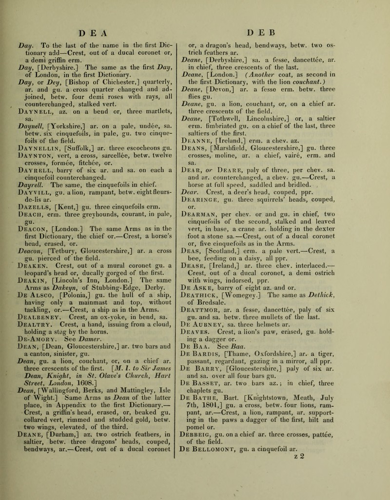 DEA Day. To the last of the name in the first Dic- tionary add—Crest, out of a ducal coronet or, a demi griffin erm. Day, [Derbyshire.] The same as the first Day, of London, in the first Dictionary. Day, or Dey, [Bishop of Chichester,] quarterly, ar. and gu. a cross quarter changed and ad- joined, betw. four demi roses with rays, all eounterchanged, stalked vert. Daynell, az. on a bend or, three martlets, sa. Daynell, [Yorkshire,] ar. on a pale, undee, sa. betw. six cinquefoils, in pale, gu. two cinque- foils of the field. Daynellin, [Suffolk,] ar. three escocheons gu. Daynton, vert, across, sarcellee, betw. twelve crosses, formee, fitchee, or. Dayrell, barry of six ar. and sa. on each a cinquefoil eounterchanged. Dayrell. The same, the cinquefoils in chief. Dayvill, gu. alion, rampant, betw. eight fleurs- de-lis ar. Dazells, [Kent,] gu. three cinquefoils erm. Deach, erm. three greyhounds, courant, in pale, gu. Deacon, [London.] The same Arms as in the first Dictionary, the chief or.—Crest, a horse’s head, erased, or. Deacon, [Tetbury, Gloucestershire,] ar. a cross gu. pierced of the field. Deaken. Crest, out of a mural coronet gu. a leopard’s head or, ducally gorged of the first. Deakin, [Lincoln’s Inn, London.] The same Arms as Dakeyn, of Stubbing-Edge, Derby. De Alsco, [Polonia,] gu. the hull of a ship, having only a mainmast and top, without tackling, or.—Crest, a ship as in the Arms. Dealbeney. Crest, an ox-voke, in bend, sa. Dealtry. Crest, a hand, issuing from a cloud, holding a stag by the horns. De-Amory. See Darner. Dean, [Dean, Gloucestershire,] ar. two bars aud a canton, sinister, gu. Dean, gu. a lion, couehant, or, on a chief ar. three crescents of the first. [31. 1. to Sir James Dean, Knight, in St. Olave's Church, Hart Street, London, 1608.] Dean, [Wallingford, Berks, and Mattingley, Isle of Wight.] Same Arms as Dean of the latter place, in Appendix to the first Dictionary.— Crest, a griffin’s head, erased, or, beaked gu. collared vert, rimmed and studded gold, betw. two wings, elevated, of the third. Deane, [Durham,] az. two ostrich feathers, in saltier, betw. three dragons’ heads, couped, bendways, ar.—Crest, out of a ducal coronet DEB or, a dragon’s head, bendways, betw. two os- trich feathers ar. Deane, [Derbyshire,] sa. a fesse, dancettee, ar. in chief, three crescents of the last. Deane, [London.] (Another coat, as second in the first Dictionary, with the lion couehant.) Deane, [Devon,] ar. a fesse erm. betw. three flies gu. Deane, gu. a lion, couehant, or, on a chief ar. three crescents of the field. Deane, [Tothwell, Lincolnshire,] or, a saltier erm. fimbriated gu. on a chief of the last, three saltiers of the first. Deanne, [Ireland,] erm. a chev. az. Deans, [Marshfield, Gloucestershire,] gu. three crosses, moline, ar. a chief, vaire, erm. and sa. Dear, or DeaRE, paly of three, per chev. sa. and ar. eounterchanged, a chev. gu.—Crest, a horse at full speed, saddled and bridled. Dear. Crest, a deer’s head, couped, ppr. Dearinge, gu. three squirrels’ heads, couped, or. Dearman, per chev. or and gu. in chief, two cinquefoils of the second, stalked and leaved vert, in base, a crane ar. holding in the dexter foot a stone sa,—Crest, out of a ducal coronet or, five cinquefoils as in the Arms. Deas, [Scotland,] erm. a pale vert.—Crest, a bee, feeding on a daisy, all ppr. Dease, [Ireland,] ar. three chev. interlaced.— Crest, out of a ducal coronet, a demi ostrich with wings, indorsed, ppr. De Aske, barry of eight az. and or. Deathick, [Womegev.] The same as Dethick, of Bredsale. Deattmor, ar. a fesse, dancettee, paly of six gu. and sa. betw. three mullets of the last. De Aubney, sa. three helmets ar. Deaves. Crest, a lion’s paw, erased, gu. hold- ing a dagger or. De Baa. See Baa. De Bardis, [Thame, Oxfordshire,] ar. a tiger, passant, regardant, gazing in a mirror, all ppr. De Barry, [Gloucestershire,] paly of six ar. and sa. over all four bars gu. De Basset, ar. two bars az.; in chief, three chaplets gu. De Bathe, Bart. [Knightstown, Meath, July 7th, 1801,] gu. a cross, betw. four lions, ram- pant, ar.—Crest, a lion, rampant, ar. support- ing in the paws a dagger of the first, hilt and pomel or. Debbeig, gu. on a chief ar. three crosses, pattee, of the field. De Bellomont, gu. a cinquefoil ar.