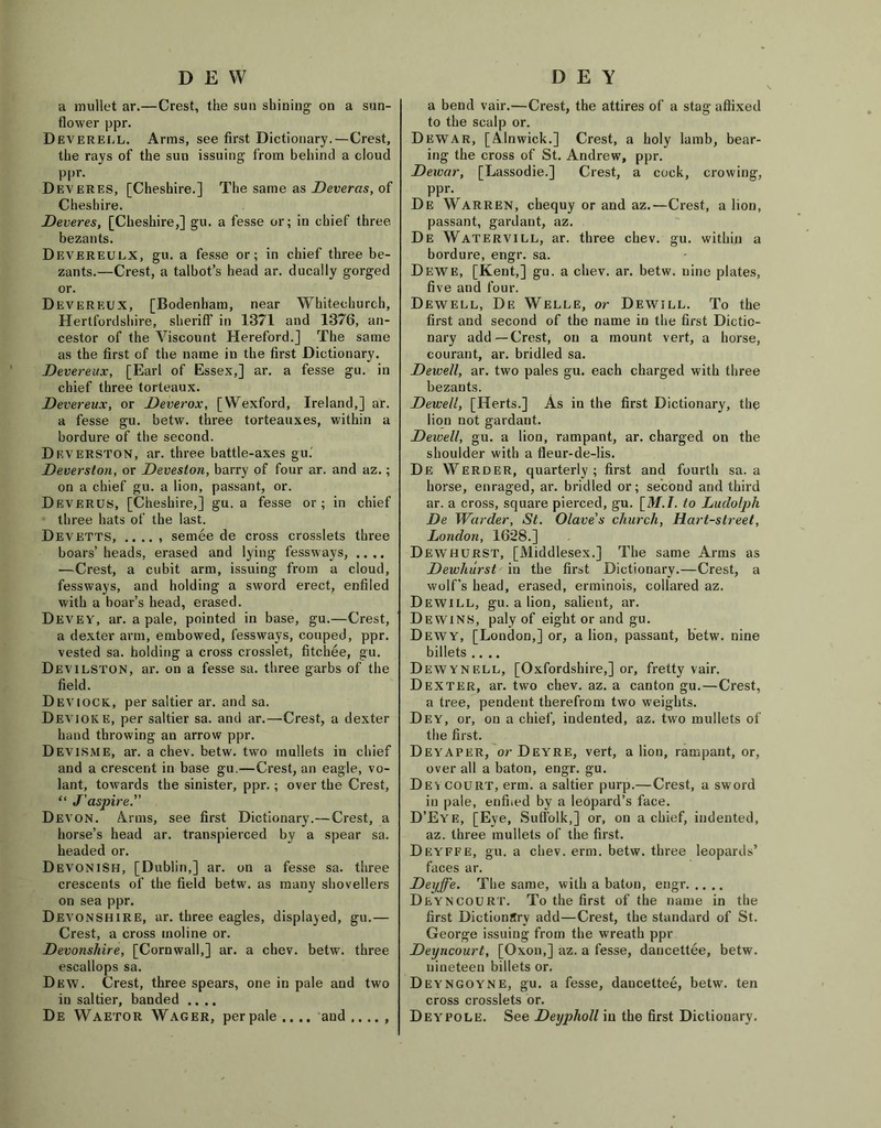 DEW a mullet ar.—Crest, the sun shining on a sun- flower ppr. Deverell. Arms, see first Dictionary.—Crest, the rays of the sun issuing from behind a cloud ppr. Deveres, [Cheshire.] The same as Deveras, of Cheshire. Deveres, [Cheshire,] gu. a fesse or; in chief three bezants. Devereulx, gu. a fesse or; in chief three be- zants.—Crest, a talbot’s head ar. ducally gorged or. Devereux, [Bodenham, near Whitechurch, Hertfordshire, sheriff in 1371 and 1376, an- cestor of the Viscount Hereford.] The same as the first of the name in the first Dictionary. Devereux, [Earl of Essex,] ar. a fesse gu. in chief three torteaux. Devereux, or Deverox, [Wexford, Ireland,] ar. a fesse gu. betw. three torteauxes, within a bordure of the second. Dkverston, ar. three battle-axes gu. Deverston, or Deveston, barry of four ar. and az.; on a chief gu. a lion, passant, or. Deverus, [Cheshire,] gu. a fesse or; in chief three hats of the last. Devetts, .. .. , semee de cross crosslets three boars’ heads, erased and lying fessways, .... —Crest, a cubit arm, issuing from a cloud, fessways, and holding a sword erect, entiled with a boar’s head, erased. Devey, ar. a pale, pointed in base, gu.—Crest, a dexter arm, embowed, fessways, couped, ppr. vested sa. holding a cross crosslet, fitchee, gu. Devilston, ar. on a fesse sa. three garbs of the field. Deviock, per saltier ar. and sa. Dev joke, per saltier sa. and ar.—Crest, a dexter hand throwing an arrow ppr. Devisme, ar. a chev. betw. two mullets in chief and a crescent in base gu.—Crest, an eagle, vo- lant, towards the sinister, ppr.; over the Crest, “ J'aspire. Devon. Arms, see first Dictionary.—Crest, a horse’s head ar. transpierced by a spear sa. headed or. DevonISH, [Dublin,] ar. on a fesse sa. three crescents of the field betw. as many shovellers on sea ppr. Devonshire, ar. three eagles, displayed, gu.— Crest, a cross rnoline or. Devonshire, [Cornwall,] ar. a chev. betw. three escallops sa. Dew. Crest, three spears, one in pale and two in saltier, banded .... De Waetor Wager, perpale,.., and,..., D E Y a bend vair.—Crest, the attires of a stag affixed to the scalp or. Dewar, [Alnwick.] Crest, a holy lamb, bear- ing the cross of St. Andrew, ppr. Dewar, [Lassodie.] Crest, a cock, crowing, ppr. De Warren, chequy or and az.—Crest, a lion, passant, gardant, az. De Watervill, ar. three chev. gu. within a bordure, engr. sa. Dewe, [Kent,] gu. a chev. ar. betw. nine plates, five and four. Dewell, De Welle, or Dewill. To the first and second of the name in the first Dictio- nary add—Crest, on a mount vert, a horse, courant, ar. bridled sa. Dewell, ar. two pales gu. each charged with three bezants. Dewell, [Herts.] As iu the first Dictionary, the lion not gardant. Dewell, gu. a lion, rampant, ar. charged on the shoulder with a fleur-de-lis. De Werder, quarterly ; first and fourth sa. a horse, enraged, ar. bridled or; second and third ar. a cross, square pierced, gu. [M.I. to Ludolph De Warder, St. Olave’s church, Hart-street, London, 1628.] Dewhurst, [Middlesex.] The same Arms as Dewhurst in the first Dictionary.—Crest, a wolf’s head, erased, erminois, collared az. Dewill, gu. a lion, salient, ar. Dewins, paly of eight or and gu. Dewy, [London,] or, a lion, passant, betw. nine billets .... Dewynell, [Oxfordshire,] or, fretty vair. Dexter, ar. two chev. az. a canton gu.—Crest, a tree, pendent therefrom two weights. Dey, or, on a chief, indented, az. two mullets of the first. Deyaper, or Deyre, vert, a lion, rampant, or, over all a baton, engr. gu. Deycourt, erm. a saltier purp.—Crest, a sword in pale, enffied by a leopard’s face. D’Eye, [Eye, Suffolk,] or, on a chief, indented, az. three mullets of the first. Dbyffe, gu. a chev. erm. betw. three leopards’ faces ar. Deyffe. The same, with a baton, engr DeynCOURT. To the first of the name in the first Dictionary add—Crest, the standard of St. George issuing from the wreath ppr Deyncourt, [Oxon,] az. a fesse, dancettee, betw. nineteen billets or. Deyngoyne, gu. a fesse, dancettee, betw. ten cross crosslets or. Dey'POLE. See Deypholl iu the first Dictionary.