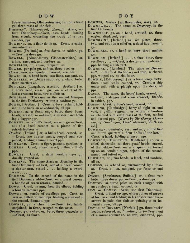 DOW [Sevenhampton, Gloucestershire,] ar. on a fesse gu. three roses of the field. Dowdeswell, [Hare-street, Essex.] Arms, see first Dictionary.—Crest, two hands, issuing from clouds, wrenching the trunk of a tree asunder, ppr. Dowding, az. a fleur-de-lis or.—Crest, a catha- rine-wheel az. Dowds, [Ireland,] ar. five doves, in saltier, gu. — Crest, a dove gu. Dowell, [Almondsbury, Gloucestershire,] ar. a lion, rampant, and bordure sa. Dowellks, or, a lion, rampant, sa. Dower, per pale gu. and az. three bees or. Dower, erm. a cinquefoil, pierced, ermines. Dowes, or, a bend betw. two lions, rampant, sa. Dowfeeld, or Dowfield, sa. a chev. betw. three martlets ar. Dowglas, [Longshaw, Ayrshire, Scotland,] ar. a lion’s head, erased, gu.; on a chief of the last a crescent betw. two mullets or. Dowglass. The same as the second Doivglas in the first Dictionary, within a bordure gu. Dowie, [Scotland.] Crest, a dove, volant, hold- ing in the beak an olive-branch, all ppr. DoW’ink, az. a fesse, engr. betw. three boars’ heads, erased, or—Crest, a dexter hand hold- ing a dagger ppr. Dowker, ar. a bull’s head, erased, gu.—Crest, out of a ducal coronet sa. a plume of five ostrich-feathers ar. Dowker, [Ireland,] or, a bull’s head, erased, sa. —Crest, two dexter hands, couped and con- joined, bolding a human heart ppr. Dow land. Crest, a tiger, passant, gardant, or. Dowler. Crest, a hand, erect, pulling a thistle ppr. Dowley. Crest, a demi heraldic tiger gu. ducally gorged or. Dowling. The same Arms as Dowling in the first Dictionary.—Crest, out of a ducal coronet a dexter arm, vested holding a sword, wavy, .... Dow MAN. To the second of the name in the first Dictionary add—Crest, on a mural coronet a bundle of seven arrows, banded, .... Down. Crest, an arm, from the elbow, holding a broken hammer ppr. Downe, or, semee of escallops gu.—Crest, an arm ar. cuffed or, hand ppr. holding a crescent of the second, flamaut, ppr. Downer, gu. a chev. or.—Crest, two hands, conjoined, in fesse, winged at the wrist. Downer, gu. a chev. or, betw. three peacocks ar. —Crest, as above. D O Y Downes, [Sussex,] ar. three pales, wavy, sa. Downewray. The same as Downroy, in the first Dictionary. Downfirst, gu. on a bend, cottised, ar. three eagles, displayed, vert. Downgaine, [Ireland,] az. six plates, three, two, and one; on a chief or, a demi lion, issuant, gu. Downhall, or, a bend sa. betw. three mullets gu. Down ham, [Ireland,] .. .. , a chev. betw. three escallops .... —Crest, a dexter arm, embowed, ppr. holding a club vert. Downhalt, [London.] The same as Downe- hall, in the first Dictionary.—Crest, a cherub ppr. winged or. on clouds ar. Downie, [Edinborougb,] az. a fesse, engr. betw. three boars’ heads, couped, or.—Crest, a ship under sail, with a plough upon the deck, all ppr. Downie. The same, the boars’ heads, erased, or. —Crest, a dagger and cross crosslet, fitchee, in saltier, ppr. Downie. Crest, a boar’s head, erased, or. Downing, [Cambridge,] barry of eight ar. and vert, a griffin, segreant, or, within a bordure az. charged with eight roses of the first, seeded and barbed ppr. [Borne by Sir George Down- ing, of Gamlingay, Cambridgeshire, K.B. fyc. *c.] Downman, quarterly, vert and ar. ; on the first and fourth quarters a fleur-de-lis of the last.— Crest, a hand, holding a lancet, ppr. Downton, [Thistleworth, Middlesex,] ar. on a chief, dancettee, sa. three goats’ heads, erased, of the field.—Crest, on a chapeau az. turned up ar. an heraldic tiger, sejant, of the second, armed and tufted or. DoWRlSH, ar.; two bends, a label, and bordure, all sa. Dowson, az. a bend or, surmounted by a fesse ar.—Crest, a lion, rampant, per fesse or and gu. Dowson, [Southtown, Suffolk,] ar. a fesse vair betw. three doves ppr.—Crest, a dove ppr. Dowton, ar. three pales sa. each charged with an antelope’s head, couped, or. Dox, or Doxey. Arms, see first Dictionary. —Crest, a demi savage, with a quiver of arrows at his back, and holding in his dexter hand three arrows in pale, the sinister pointing to an im- perial crown, all ppr. Doyle, or Doyley, [Norfolk,] gu. three bucks’ heads, cabossed, ar. (another, or.)—Crest, out of a mural coronet ar. an arm, embowed, ppr.